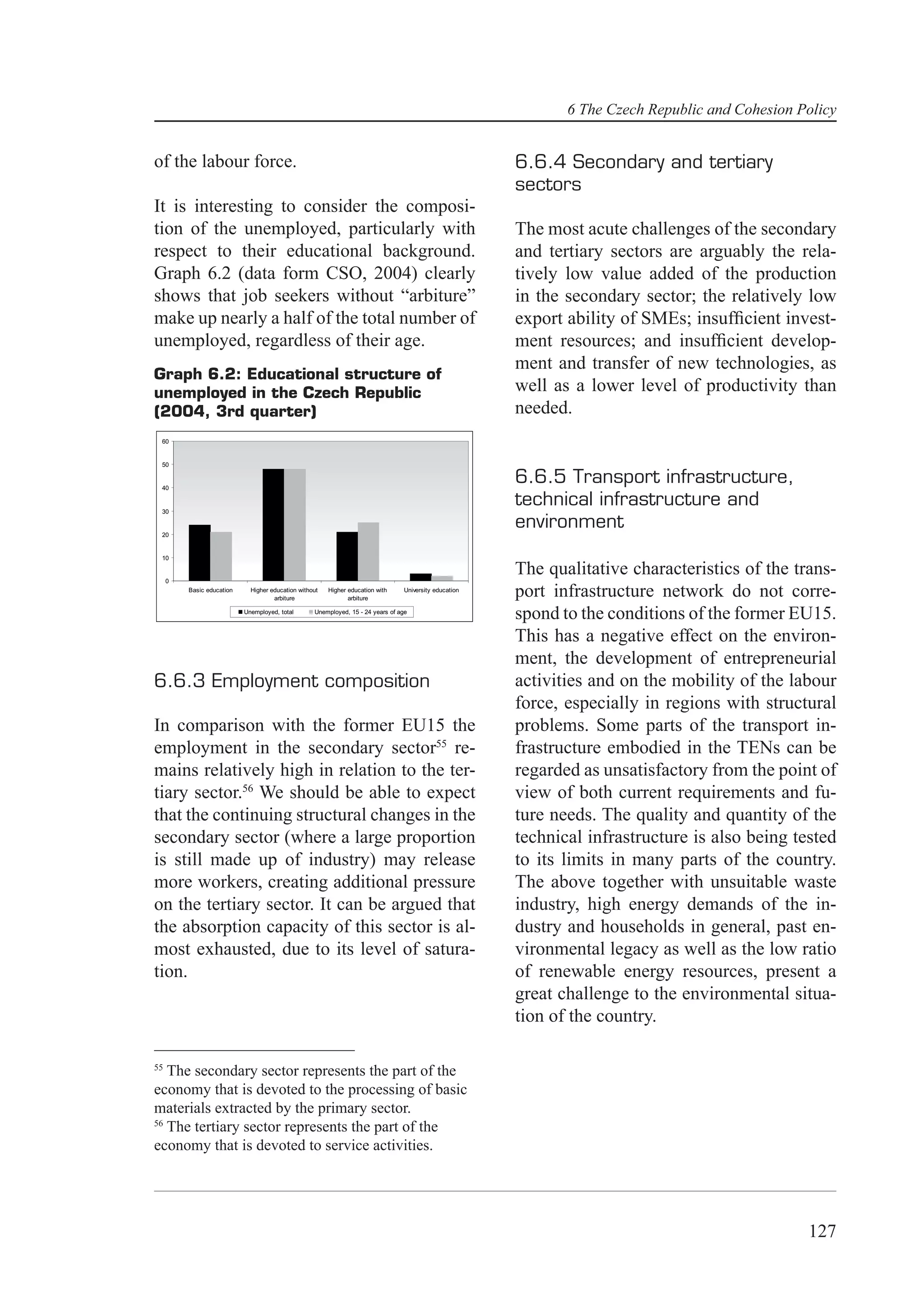 6 The Czech Republic and Cohesion Policy


of the labour force.                                                                                    6.6.4 Secondary and tertiary
                                                                                                        sectors
It is interesting to consider the composi-
tion of the unemployed, particularly with                                                               The most acute challenges of the secondary
respect to their educational background.                                                                and tertiary sectors are arguably the rela-
Graph 6.2 (data form CSO, 2004) clearly                                                                 tively low value added of the production
shows that job seekers without “arbiture”                                                               in the secondary sector; the relatively low
make up nearly a half of the total number of                                                            export ability of SMEs; insufﬁcient invest-
unemployed, regardless of their age.                                                                    ment resources; and insufﬁcient develop-
                                                                                                        ment and transfer of new technologies, as
Graph 6.2: Educational structure of
unemployed in the Czech Republic                                                                        well as a lower level of productivity than
(2004, 3rd quarter)                                                                                     needed.
 60


 50


 40
                                                                                                        6.6.5 Transport infrastructure,
 30
                                                                                                        technical infrastructure and
 20
                                                                                                        environment
 10


     0
                                                                                                        The qualitative characteristics of the trans-
         Basic education     Higher education without
                                     arbiture
                                                        Higher education with
                                                               arbiture
                                                                                 University education
                                                                                                        port infrastructure network do not corre-
                           Unemployed, total       Unemployed, 15 - 24 years of age
                                                                                                        spond to the conditions of the former EU15.
                                                                                                        This has a negative effect on the environ-
                                                                                                        ment, the development of entrepreneurial
6.6.3 Employment composition                                                                            activities and on the mobility of the labour
                                                                                                        force, especially in regions with structural
In comparison with the former EU15 the                                                                  problems. Some parts of the transport in-
employment in the secondary sector55 re-                                                                frastructure embodied in the TENs can be
mains relatively high in relation to the ter-                                                           regarded as unsatisfactory from the point of
tiary sector.56 We should be able to expect                                                             view of both current requirements and fu-
that the continuing structural changes in the                                                           ture needs. The quality and quantity of the
secondary sector (where a large proportion                                                              technical infrastructure is also being tested
is still made up of industry) may release                                                               to its limits in many parts of the country.
more workers, creating additional pressure                                                              The above together with unsuitable waste
on the tertiary sector. It can be argued that                                                           industry, high energy demands of the in-
the absorption capacity of this sector is al-                                                           dustry and households in general, past en-
most exhausted, due to its level of satura-                                                             vironmental legacy as well as the low ratio
tion.                                                                                                   of renewable energy resources, present a
                                                                                                        great challenge to the environmental situa-
                                                                                                        tion of the country.

55
   The secondary sector represents the part of the
economy that is devoted to the processing of basic
materials extracted by the primary sector.
56
   The tertiary sector represents the part of the
economy that is devoted to service activities.




                                                                                                                                                  127
 