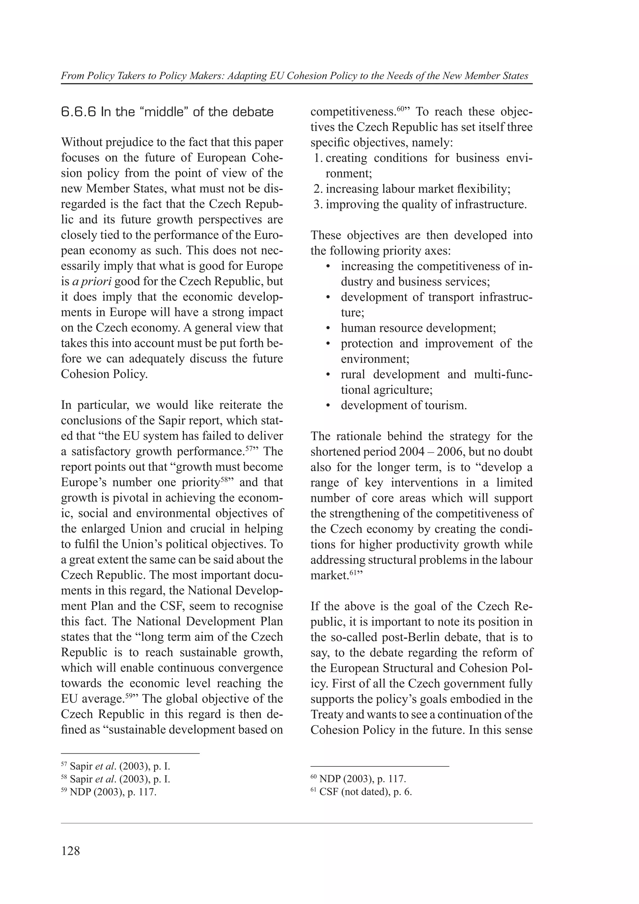 From Policy Takers to Policy Makers: Adapting EU Cohesion Policy to the Needs of the New Member States


6.6.6 In the “middle” of the debate                   competitiveness.60” To reach these objec-
                                                      tives the Czech Republic has set itself three
Without prejudice to the fact that this paper         speciﬁc objectives, namely:
focuses on the future of European Cohe-                1. creating conditions for business envi-
sion policy from the point of view of the                 ronment;
new Member States, what must not be dis-               2. increasing labour market ﬂexibility;
regarded is the fact that the Czech Repub-             3. improving the quality of infrastructure.
lic and its future growth perspectives are
closely tied to the performance of the Euro-          These objectives are then developed into
pean economy as such. This does not nec-              the following priority axes:
essarily imply that what is good for Europe              • increasing the competitiveness of in-
is a priori good for the Czech Republic, but                dustry and business services;
it does imply that the economic develop-                 • development of transport infrastruc-
ments in Europe will have a strong impact                   ture;
on the Czech economy. A general view that                • human resource development;
takes this into account must be put forth be-            • protection and improvement of the
fore we can adequately discuss the future                   environment;
Cohesion Policy.                                         • rural development and multi-func-
                                                            tional agriculture;
In particular, we would like reiterate the               • development of tourism.
conclusions of the Sapir report, which stat-
ed that “the EU system has failed to deliver          The rationale behind the strategy for the
a satisfactory growth performance.57” The             shortened period 2004 – 2006, but no doubt
report points out that “growth must become            also for the longer term, is to “develop a
Europe’s number one priority58” and that              range of key interventions in a limited
growth is pivotal in achieving the econom-            number of core areas which will support
ic, social and environmental objectives of            the strengthening of the competitiveness of
the enlarged Union and crucial in helping             the Czech economy by creating the condi-
to fulﬁl the Union’s political objectives. To         tions for higher productivity growth while
a great extent the same can be said about the         addressing structural problems in the labour
Czech Republic. The most important docu-              market.61”
ments in this regard, the National Develop-
ment Plan and the CSF, seem to recognise              If the above is the goal of the Czech Re-
this fact. The National Development Plan              public, it is important to note its position in
states that the “long term aim of the Czech           the so-called post-Berlin debate, that is to
Republic is to reach sustainable growth,              say, to the debate regarding the reform of
which will enable continuous convergence              the European Structural and Cohesion Pol-
towards the economic level reaching the               icy. First of all the Czech government fully
EU average.59” The global objective of the            supports the policy’s goals embodied in the
Czech Republic in this regard is then de-             Treaty and wants to see a continuation of the
ﬁned as “sustainable development based on             Cohesion Policy in the future. In this sense

57
   Sapir et al. (2003), p. I.
58                                                    60
   Sapir et al. (2003), p. I.                              NDP (2003), p. 117.
59                                                    61
   NDP (2003), p. 117.                                     CSF (not dated), p. 6.




128
 