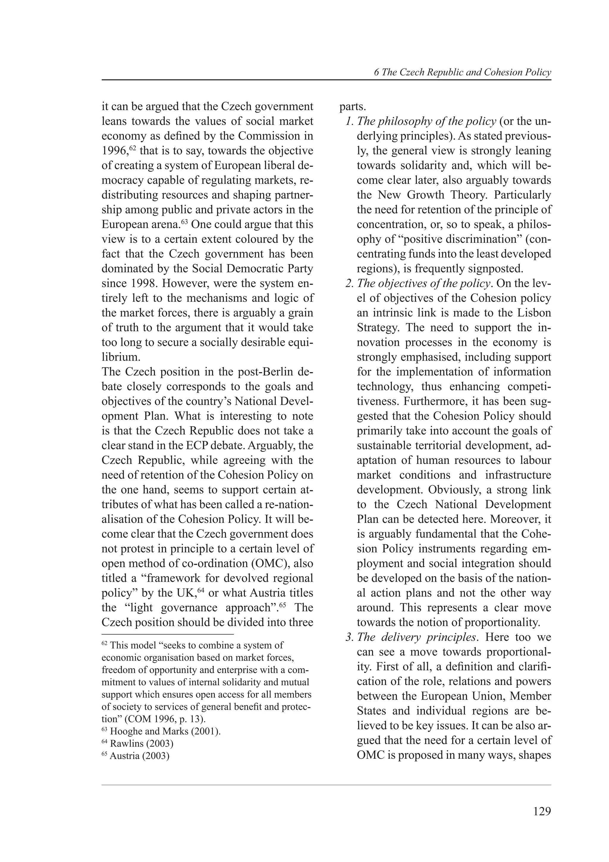 6 The Czech Republic and Cohesion Policy


it can be argued that the Czech government             parts.
leans towards the values of social market               1. The philosophy of the policy (or the un-
economy as deﬁned by the Commission in                     derlying principles). As stated previous-
1996,62 that is to say, towards the objective              ly, the general view is strongly leaning
of creating a system of European liberal de-               towards solidarity and, which will be-
mocracy capable of regulating markets, re-                 come clear later, also arguably towards
distributing resources and shaping partner-                the New Growth Theory. Particularly
ship among public and private actors in the                the need for retention of the principle of
European arena.63 One could argue that this                concentration, or, so to speak, a philos-
view is to a certain extent coloured by the                ophy of “positive discrimination” (con-
fact that the Czech government has been                    centrating funds into the least developed
dominated by the Social Democratic Party                   regions), is frequently signposted.
since 1998. However, were the system en-                2. The objectives of the policy. On the lev-
tirely left to the mechanisms and logic of                 el of objectives of the Cohesion policy
the market forces, there is arguably a grain               an intrinsic link is made to the Lisbon
of truth to the argument that it would take                Strategy. The need to support the in-
too long to secure a socially desirable equi-              novation processes in the economy is
librium.                                                   strongly emphasised, including support
The Czech position in the post-Berlin de-                  for the implementation of information
bate closely corresponds to the goals and                  technology, thus enhancing competi-
objectives of the country’s National Devel-                tiveness. Furthermore, it has been sug-
opment Plan. What is interesting to note                   gested that the Cohesion Policy should
is that the Czech Republic does not take a                 primarily take into account the goals of
clear stand in the ECP debate. Arguably, the               sustainable territorial development, ad-
Czech Republic, while agreeing with the                    aptation of human resources to labour
need of retention of the Cohesion Policy on                market conditions and infrastructure
the one hand, seems to support certain at-                 development. Obviously, a strong link
tributes of what has been called a re-nation-              to the Czech National Development
alisation of the Cohesion Policy. It will be-              Plan can be detected here. Moreover, it
come clear that the Czech government does                  is arguably fundamental that the Cohe-
not protest in principle to a certain level of             sion Policy instruments regarding em-
open method of co-ordination (OMC), also                   ployment and social integration should
titled a “framework for devolved regional                  be developed on the basis of the nation-
policy” by the UK,64 or what Austria titles                al action plans and not the other way
the “light governance approach”.65 The                     around. This represents a clear move
Czech position should be divided into three                towards the notion of proportionality.
62
                                                        3. The delivery principles. Here too we
   This model “seeks to combine a system of
economic organisation based on market forces,
                                                           can see a move towards proportional-
freedom of opportunity and enterprise with a com-          ity. First of all, a deﬁnition and clariﬁ-
mitment to values of internal solidarity and mutual        cation of the role, relations and powers
support which ensures open access for all members          between the European Union, Member
of society to services of general beneﬁt and protec-       States and individual regions are be-
tion” (COM 1996, p. 13).
63
   Hooghe and Marks (2001).
                                                           lieved to be key issues. It can be also ar-
64
   Rawlins (2003)                                          gued that the need for a certain level of
65
   Austria (2003)                                          OMC is proposed in many ways, shapes



                                                                                                 129
 