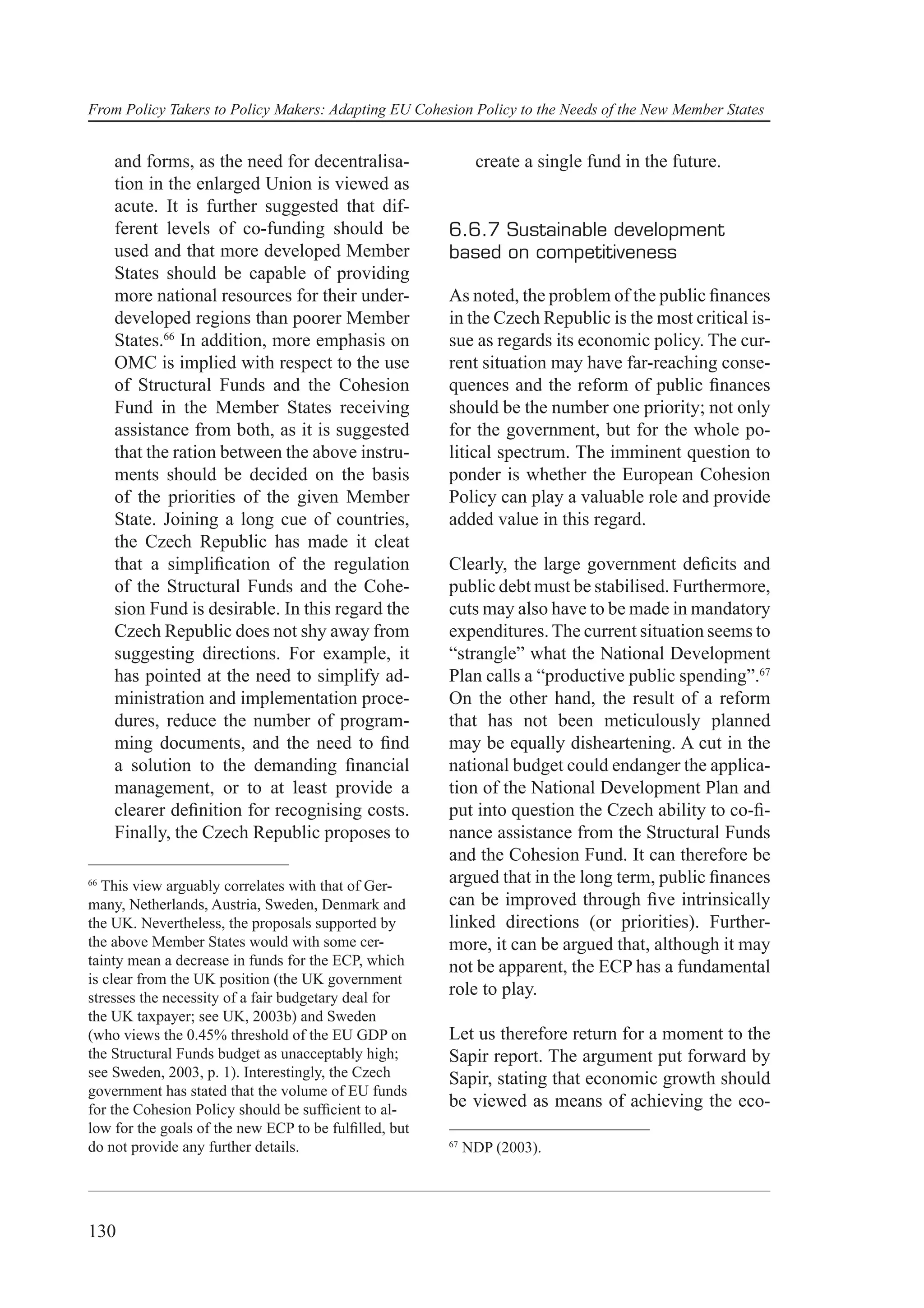 From Policy Takers to Policy Makers: Adapting EU Cohesion Policy to the Needs of the New Member States


     and forms, as the need for decentralisa-                create a single fund in the future.
     tion in the enlarged Union is viewed as
     acute. It is further suggested that dif-
     ferent levels of co-funding should be             6.6.7 Sustainable development
     used and that more developed Member               based on competitiveness
     States should be capable of providing
     more national resources for their under-          As noted, the problem of the public ﬁnances
     developed regions than poorer Member              in the Czech Republic is the most critical is-
     States.66 In addition, more emphasis on           sue as regards its economic policy. The cur-
     OMC is implied with respect to the use            rent situation may have far-reaching conse-
     of Structural Funds and the Cohesion              quences and the reform of public ﬁnances
     Fund in the Member States receiving               should be the number one priority; not only
     assistance from both, as it is suggested          for the government, but for the whole po-
     that the ration between the above instru-         litical spectrum. The imminent question to
     ments should be decided on the basis              ponder is whether the European Cohesion
     of the priorities of the given Member             Policy can play a valuable role and provide
     State. Joining a long cue of countries,           added value in this regard.
     the Czech Republic has made it cleat
     that a simpliﬁcation of the regulation            Clearly, the large government deﬁcits and
     of the Structural Funds and the Cohe-             public debt must be stabilised. Furthermore,
     sion Fund is desirable. In this regard the        cuts may also have to be made in mandatory
     Czech Republic does not shy away from             expenditures. The current situation seems to
     suggesting directions. For example, it            “strangle” what the National Development
     has pointed at the need to simplify ad-           Plan calls a “productive public spending”.67
     ministration and implementation proce-            On the other hand, the result of a reform
     dures, reduce the number of program-              that has not been meticulously planned
     ming documents, and the need to ﬁnd               may be equally disheartening. A cut in the
     a solution to the demanding ﬁnancial              national budget could endanger the applica-
     management, or to at least provide a              tion of the National Development Plan and
     clearer deﬁnition for recognising costs.          put into question the Czech ability to co-ﬁ-
     Finally, the Czech Republic proposes to           nance assistance from the Structural Funds
                                                       and the Cohesion Fund. It can therefore be
66
   This view arguably correlates with that of Ger-
                                                       argued that in the long term, public ﬁnances
many, Netherlands, Austria, Sweden, Denmark and        can be improved through ﬁve intrinsically
the UK. Nevertheless, the proposals supported by       linked directions (or priorities). Further-
the above Member States would with some cer-           more, it can be argued that, although it may
tainty mean a decrease in funds for the ECP, which     not be apparent, the ECP has a fundamental
is clear from the UK position (the UK government
stresses the necessity of a fair budgetary deal for
                                                       role to play.
the UK taxpayer; see UK, 2003b) and Sweden
(who views the 0.45% threshold of the EU GDP on        Let us therefore return for a moment to the
the Structural Funds budget as unacceptably high;      Sapir report. The argument put forward by
see Sweden, 2003, p. 1). Interestingly, the Czech      Sapir, stating that economic growth should
government has stated that the volume of EU funds
for the Cohesion Policy should be sufﬁcient to al-
                                                       be viewed as means of achieving the eco-
low for the goals of the new ECP to be fulﬁlled, but
do not provide any further details.                    67
                                                            NDP (2003).




130
 