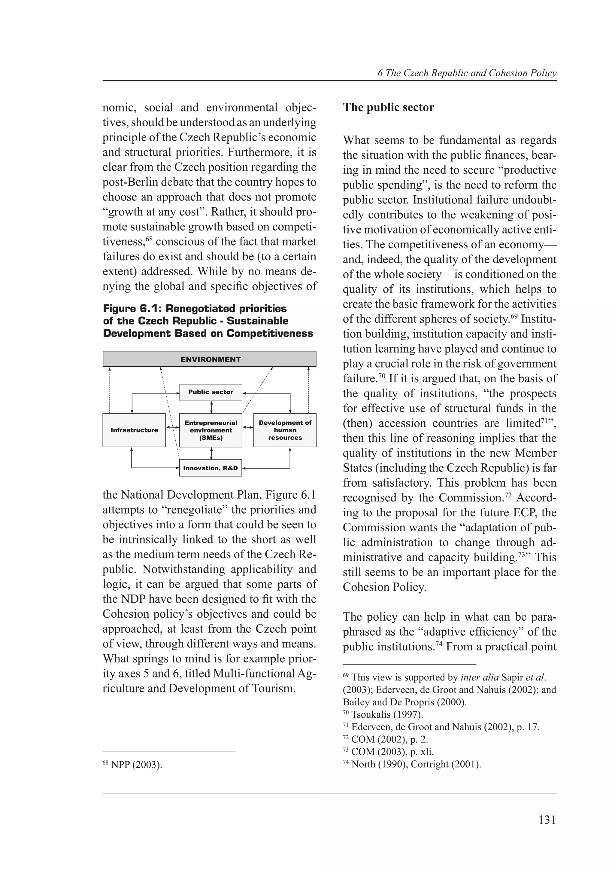 6 The Czech Republic and Cohesion Policy


nomic, social and environmental objec-                   The public sector
tives, should be understood as an underlying
principle of the Czech Republic’s economic               What seems to be fundamental as regards
and structural priorities. Furthermore, it is            the situation with the public ﬁnances, bear-
clear from the Czech position regarding the              ing in mind the need to secure “productive
post-Berlin debate that the country hopes to             public spending”, is the need to reform the
choose an approach that does not promote                 public sector. Institutional failure undoubt-
“growth at any cost”. Rather, it should pro-             edly contributes to the weakening of posi-
mote sustainable growth based on competi-                tive motivation of economically active enti-
tiveness,68 conscious of the fact that market            ties. The competitiveness of an economy—
failures do exist and should be (to a certain            and, indeed, the quality of the development
extent) addressed. While by no means de-                 of the whole society—is conditioned on the
nying the global and speciﬁc objectives of               quality of its institutions, which helps to
Figure 6.1: Renegotiated priorities                      create the basic framework for the activities
of the Czech Republic - Sustainable                      of the different spheres of society.69 Institu-
Development Based on Competitiveness                     tion building, institution capacity and insti-
                                                         tution learning have played and continue to
                      ENVIRONMENT
                                                         play a crucial role in the risk of government
                                                         failure.70 If it is argued that, on the basis of
                       Public sector                     the quality of institutions, “the prospects
                                                         for effective use of structural funds in the
     Infrastructure
                      Entrepreneurial
                       environment
                                        Development of
                                            human
                                                         (then) accession countries are limited71”,
                          (SMEs)          resources      then this line of reasoning implies that the
                                                         quality of institutions in the new Member
                      Innovation, R&D                    States (including the Czech Republic) is far
                                                         from satisfactory. This problem has been
the National Development Plan, Figure 6.1                recognised by the Commission.72 Accord-
attempts to “renegotiate” the priorities and             ing to the proposal for the future ECP, the
objectives into a form that could be seen to             Commission wants the “adaptation of pub-
be intrinsically linked to the short as well             lic administration to change through ad-
as the medium term needs of the Czech Re-                ministrative and capacity building.73” This
public. Notwithstanding applicability and                still seems to be an important place for the
logic, it can be argued that some parts of               Cohesion Policy.
the NDP have been designed to ﬁt with the
Cohesion policy’s objectives and could be                The policy can help in what can be para-
approached, at least from the Czech point                phrased as the “adaptive efﬁciency” of the
of view, through different ways and means.               public institutions.74 From a practical point
What springs to mind is for example prior-
ity axes 5 and 6, titled Multi-functional Ag-            69
                                                            This view is supported by inter alia Sapir et al.
riculture and Development of Tourism.                    (2003); Ederveen, de Groot and Nahuis (2002); and
                                                         Bailey and De Propris (2000).
                                                         70
                                                            Tsoukalis (1997).
                                                         71
                                                            Ederveen, de Groot and Nahuis (2002), p. 17.
                                                         72
                                                            COM (2002), p. 2.
                                                         73
                                                            COM (2003), p. xli.
                                                         74
68
     NPP (2003).                                            North (1990), Cortright (2001).




                                                                                                        131
 