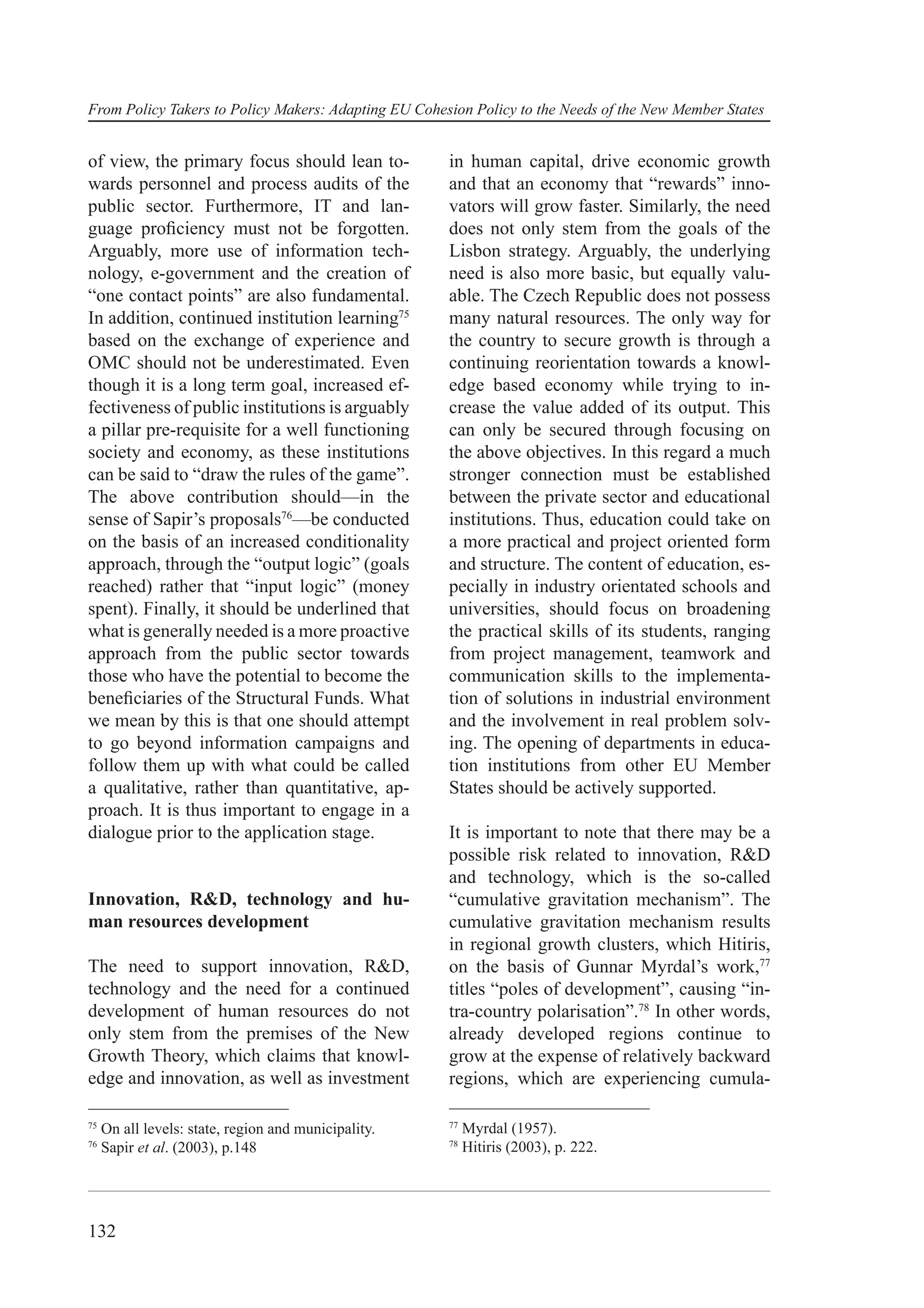 From Policy Takers to Policy Makers: Adapting EU Cohesion Policy to the Needs of the New Member States


of view, the primary focus should lean to-            in human capital, drive economic growth
wards personnel and process audits of the             and that an economy that “rewards” inno-
public sector. Furthermore, IT and lan-               vators will grow faster. Similarly, the need
guage proﬁciency must not be forgotten.               does not only stem from the goals of the
Arguably, more use of information tech-               Lisbon strategy. Arguably, the underlying
nology, e-government and the creation of              need is also more basic, but equally valu-
“one contact points” are also fundamental.            able. The Czech Republic does not possess
In addition, continued institution learning75         many natural resources. The only way for
based on the exchange of experience and               the country to secure growth is through a
OMC should not be underestimated. Even                continuing reorientation towards a knowl-
though it is a long term goal, increased ef-          edge based economy while trying to in-
fectiveness of public institutions is arguably        crease the value added of its output. This
a pillar pre-requisite for a well functioning         can only be secured through focusing on
society and economy, as these institutions            the above objectives. In this regard a much
can be said to “draw the rules of the game”.          stronger connection must be established
The above contribution should—in the                  between the private sector and educational
sense of Sapir’s proposals76—be conducted             institutions. Thus, education could take on
on the basis of an increased conditionality           a more practical and project oriented form
approach, through the “output logic” (goals           and structure. The content of education, es-
reached) rather that “input logic” (money             pecially in industry orientated schools and
spent). Finally, it should be underlined that         universities, should focus on broadening
what is generally needed is a more proactive          the practical skills of its students, ranging
approach from the public sector towards               from project management, teamwork and
those who have the potential to become the            communication skills to the implementa-
beneﬁciaries of the Structural Funds. What            tion of solutions in industrial environment
we mean by this is that one should attempt            and the involvement in real problem solv-
to go beyond information campaigns and                ing. The opening of departments in educa-
follow them up with what could be called              tion institutions from other EU Member
a qualitative, rather than quantitative, ap-          States should be actively supported.
proach. It is thus important to engage in a
dialogue prior to the application stage.              It is important to note that there may be a
                                                      possible risk related to innovation, R&D
                                                      and technology, which is the so-called
Innovation, R&D, technology and hu-                   “cumulative gravitation mechanism”. The
man resources development                             cumulative gravitation mechanism results
                                                      in regional growth clusters, which Hitiris,
The need to support innovation, R&D,                  on the basis of Gunnar Myrdal’s work,77
technology and the need for a continued               titles “poles of development”, causing “in-
development of human resources do not                 tra-country polarisation”.78 In other words,
only stem from the premises of the New                already developed regions continue to
Growth Theory, which claims that knowl-               grow at the expense of relatively backward
edge and innovation, as well as investment            regions, which are experiencing cumula-

75                                                    77
     On all levels: state, region and municipality.        Myrdal (1957).
76                                                    78
     Sapir et al. (2003), p.148                            Hitiris (2003), p. 222.




132
 