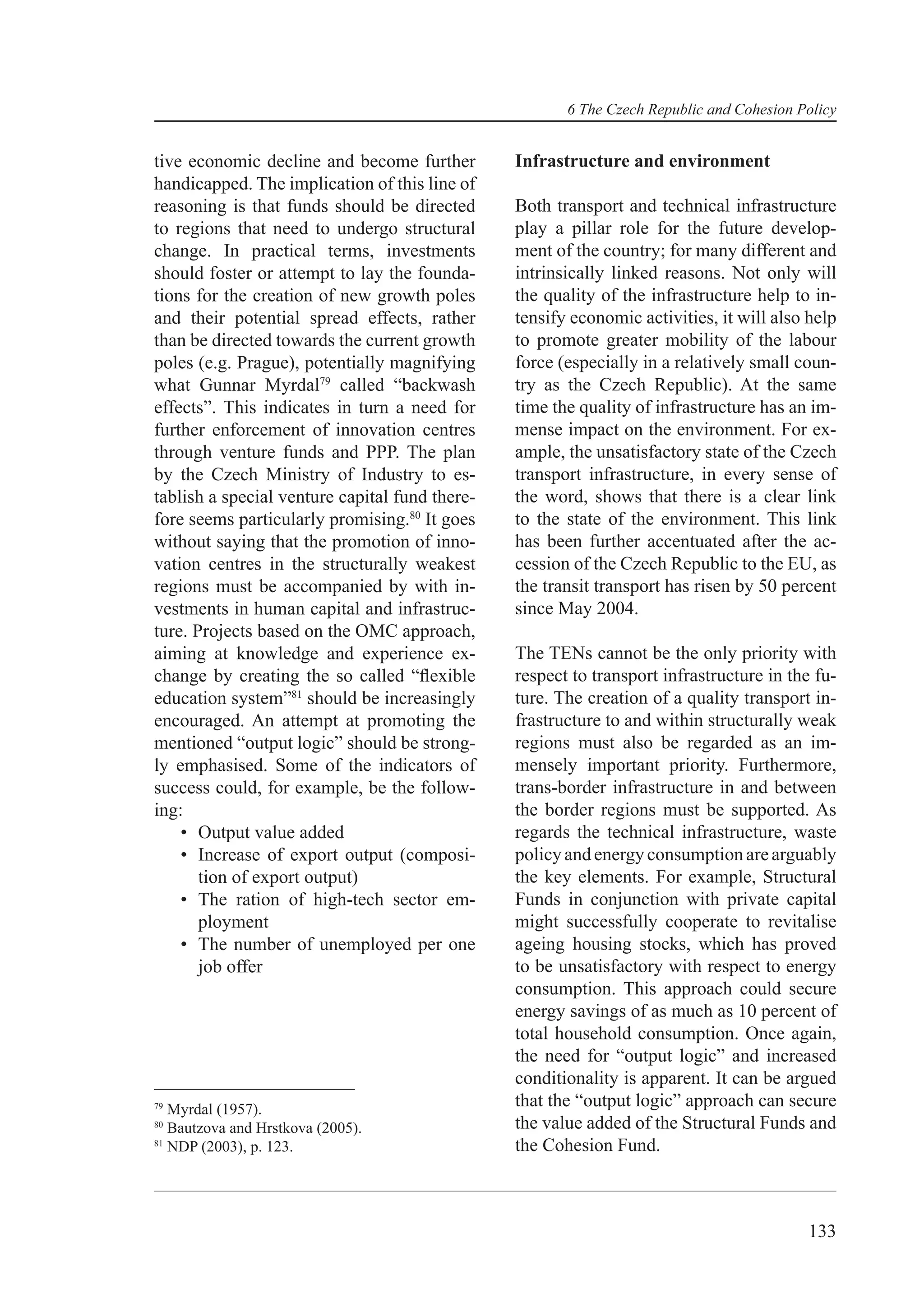 6 The Czech Republic and Cohesion Policy


tive economic decline and become further        Infrastructure and environment
handicapped. The implication of this line of
reasoning is that funds should be directed      Both transport and technical infrastructure
to regions that need to undergo structural      play a pillar role for the future develop-
change. In practical terms, investments         ment of the country; for many different and
should foster or attempt to lay the founda-     intrinsically linked reasons. Not only will
tions for the creation of new growth poles      the quality of the infrastructure help to in-
and their potential spread effects, rather      tensify economic activities, it will also help
than be directed towards the current growth     to promote greater mobility of the labour
poles (e.g. Prague), potentially magnifying     force (especially in a relatively small coun-
what Gunnar Myrdal79 called “backwash           try as the Czech Republic). At the same
effects”. This indicates in turn a need for     time the quality of infrastructure has an im-
further enforcement of innovation centres       mense impact on the environment. For ex-
through venture funds and PPP. The plan         ample, the unsatisfactory state of the Czech
by the Czech Ministry of Industry to es-        transport infrastructure, in every sense of
tablish a special venture capital fund there-   the word, shows that there is a clear link
fore seems particularly promising.80 It goes    to the state of the environment. This link
without saying that the promotion of inno-      has been further accentuated after the ac-
vation centres in the structurally weakest      cession of the Czech Republic to the EU, as
regions must be accompanied by with in-         the transit transport has risen by 50 percent
vestments in human capital and infrastruc-      since May 2004.
ture. Projects based on the OMC approach,
aiming at knowledge and experience ex-          The TENs cannot be the only priority with
change by creating the so called “ﬂexible       respect to transport infrastructure in the fu-
education system”81 should be increasingly      ture. The creation of a quality transport in-
encouraged. An attempt at promoting the         frastructure to and within structurally weak
mentioned “output logic” should be strong-      regions must also be regarded as an im-
ly emphasised. Some of the indicators of        mensely important priority. Furthermore,
success could, for example, be the follow-      trans-border infrastructure in and between
ing:                                            the border regions must be supported. As
    • Output value added                        regards the technical infrastructure, waste
    • Increase of export output (composi-       policy and energy consumption are arguably
       tion of export output)                   the key elements. For example, Structural
    • The ration of high-tech sector em-        Funds in conjunction with private capital
       ployment                                 might successfully cooperate to revitalise
    • The number of unemployed per one          ageing housing stocks, which has proved
       job offer                                to be unsatisfactory with respect to energy
                                                consumption. This approach could secure
                                                energy savings of as much as 10 percent of
                                                total household consumption. Once again,
                                                the need for “output logic” and increased
                                                conditionality is apparent. It can be argued
79
   Myrdal (1957).
                                                that the “output logic” approach can secure
80
   Bautzova and Hrstkova (2005).                the value added of the Structural Funds and
81
   NDP (2003), p. 123.                          the Cohesion Fund.



                                                                                          133
 