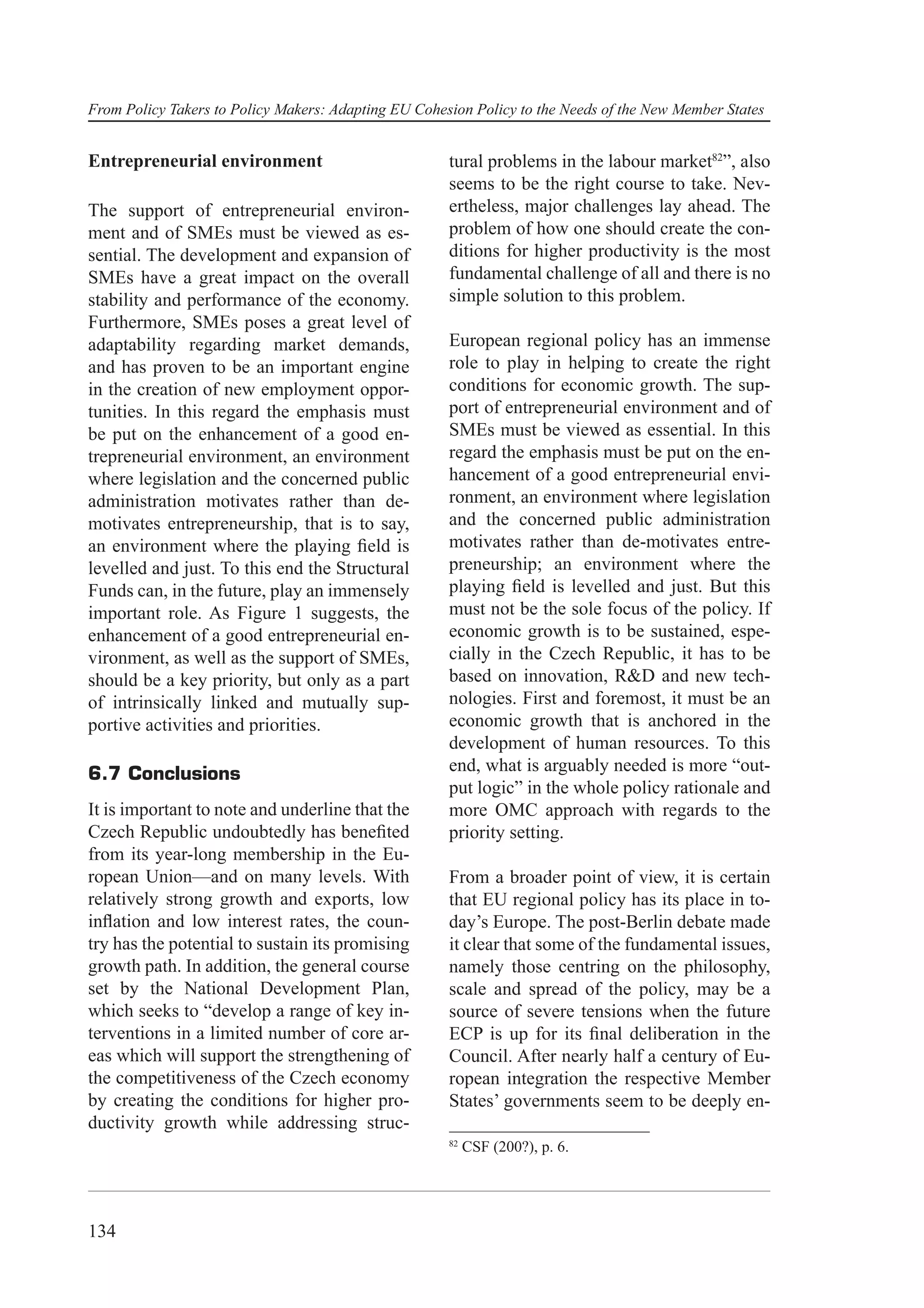 From Policy Takers to Policy Makers: Adapting EU Cohesion Policy to the Needs of the New Member States


Entrepreneurial environment                           tural problems in the labour market82”, also
                                                      seems to be the right course to take. Nev-
The support of entrepreneurial environ-               ertheless, major challenges lay ahead. The
ment and of SMEs must be viewed as es-                problem of how one should create the con-
sential. The development and expansion of             ditions for higher productivity is the most
SMEs have a great impact on the overall               fundamental challenge of all and there is no
stability and performance of the economy.             simple solution to this problem.
Furthermore, SMEs poses a great level of
adaptability regarding market demands,                European regional policy has an immense
and has proven to be an important engine              role to play in helping to create the right
in the creation of new employment oppor-              conditions for economic growth. The sup-
tunities. In this regard the emphasis must            port of entrepreneurial environment and of
be put on the enhancement of a good en-               SMEs must be viewed as essential. In this
trepreneurial environment, an environment             regard the emphasis must be put on the en-
where legislation and the concerned public            hancement of a good entrepreneurial envi-
administration motivates rather than de-              ronment, an environment where legislation
motivates entrepreneurship, that is to say,           and the concerned public administration
an environment where the playing ﬁeld is              motivates rather than de-motivates entre-
levelled and just. To this end the Structural         preneurship; an environment where the
Funds can, in the future, play an immensely           playing ﬁeld is levelled and just. But this
important role. As Figure 1 suggests, the             must not be the sole focus of the policy. If
enhancement of a good entrepreneurial en-             economic growth is to be sustained, espe-
vironment, as well as the support of SMEs,            cially in the Czech Republic, it has to be
should be a key priority, but only as a part          based on innovation, R&D and new tech-
of intrinsically linked and mutually sup-             nologies. First and foremost, it must be an
portive activities and priorities.                    economic growth that is anchored in the
                                                      development of human resources. To this
6.7 Conclusions                                       end, what is arguably needed is more “out-
                                                      put logic” in the whole policy rationale and
It is important to note and underline that the        more OMC approach with regards to the
Czech Republic undoubtedly has beneﬁted               priority setting.
from its year-long membership in the Eu-
ropean Union—and on many levels. With                 From a broader point of view, it is certain
relatively strong growth and exports, low             that EU regional policy has its place in to-
inﬂation and low interest rates, the coun-            day’s Europe. The post-Berlin debate made
try has the potential to sustain its promising        it clear that some of the fundamental issues,
growth path. In addition, the general course          namely those centring on the philosophy,
set by the National Development Plan,                 scale and spread of the policy, may be a
which seeks to “develop a range of key in-            source of severe tensions when the future
terventions in a limited number of core ar-           ECP is up for its ﬁnal deliberation in the
eas which will support the strengthening of           Council. After nearly half a century of Eu-
the competitiveness of the Czech economy              ropean integration the respective Member
by creating the conditions for higher pro-            States’ governments seem to be deeply en-
ductivity growth while addressing struc-
                                                      82
                                                           CSF (200?), p. 6.




134
 