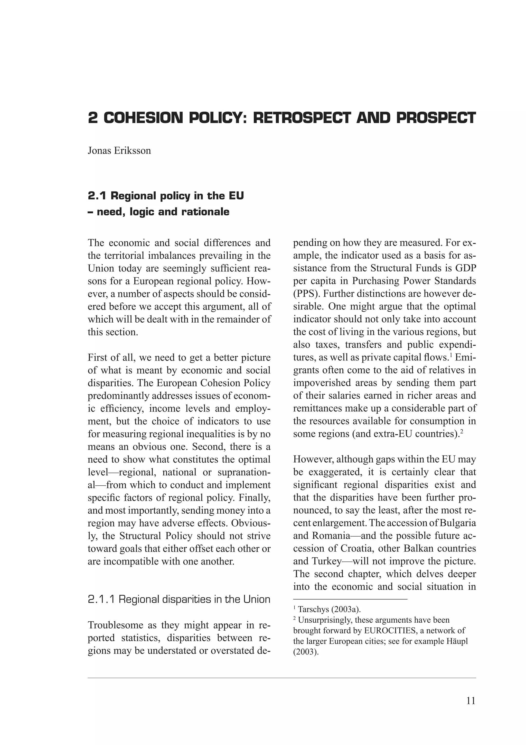 2 Cohesion Policy: Retrospect and prospect




2 COHESION POLICY: RETROSPECT AND PROSPECT

Jonas Eriksson



2.1 Regional policy in the EU
– need, logic and rationale

The economic and social differences and         pending on how they are measured. For ex-
the territorial imbalances prevailing in the    ample, the indicator used as a basis for as-
Union today are seemingly sufﬁcient rea-        sistance from the Structural Funds is GDP
sons for a European regional policy. How-       per capita in Purchasing Power Standards
ever, a number of aspects should be consid-     (PPS). Further distinctions are however de-
ered before we accept this argument, all of     sirable. One might argue that the optimal
which will be dealt with in the remainder of    indicator should not only take into account
this section.                                   the cost of living in the various regions, but
                                                also taxes, transfers and public expendi-
First of all, we need to get a better picture   tures, as well as private capital ﬂows.1 Emi-
of what is meant by economic and social         grants often come to the aid of relatives in
disparities. The European Cohesion Policy       impoverished areas by sending them part
predominantly addresses issues of econom-       of their salaries earned in richer areas and
ic efﬁciency, income levels and employ-         remittances make up a considerable part of
ment, but the choice of indicators to use       the resources available for consumption in
for measuring regional inequalities is by no    some regions (and extra-EU countries).2
means an obvious one. Second, there is a
need to show what constitutes the optimal       However, although gaps within the EU may
level—regional, national or supranation-        be exaggerated, it is certainly clear that
al—from which to conduct and implement          signiﬁcant regional disparities exist and
speciﬁc factors of regional policy. Finally,    that the disparities have been further pro-
and most importantly, sending money into a      nounced, to say the least, after the most re-
region may have adverse effects. Obvious-       cent enlargement. The accession of Bulgaria
ly, the Structural Policy should not strive     and Romania—and the possible future ac-
toward goals that either offset each other or   cession of Croatia, other Balkan countries
are incompatible with one another.              and Turkey—will not improve the picture.
                                                The second chapter, which delves deeper
                                                into the economic and social situation in
2.1.1 Regional disparities in the Union
                                                1
                                                 Tarschys (2003a).
                                                2
                                                  Unsurprisingly, these arguments have been
Troublesome as they might appear in re-         brought forward by EUROCITIES, a network of
ported statistics, disparities between re-      the larger European cities; see for example Häupl
gions may be understated or overstated de-      (2003).




                                                                                                11
 