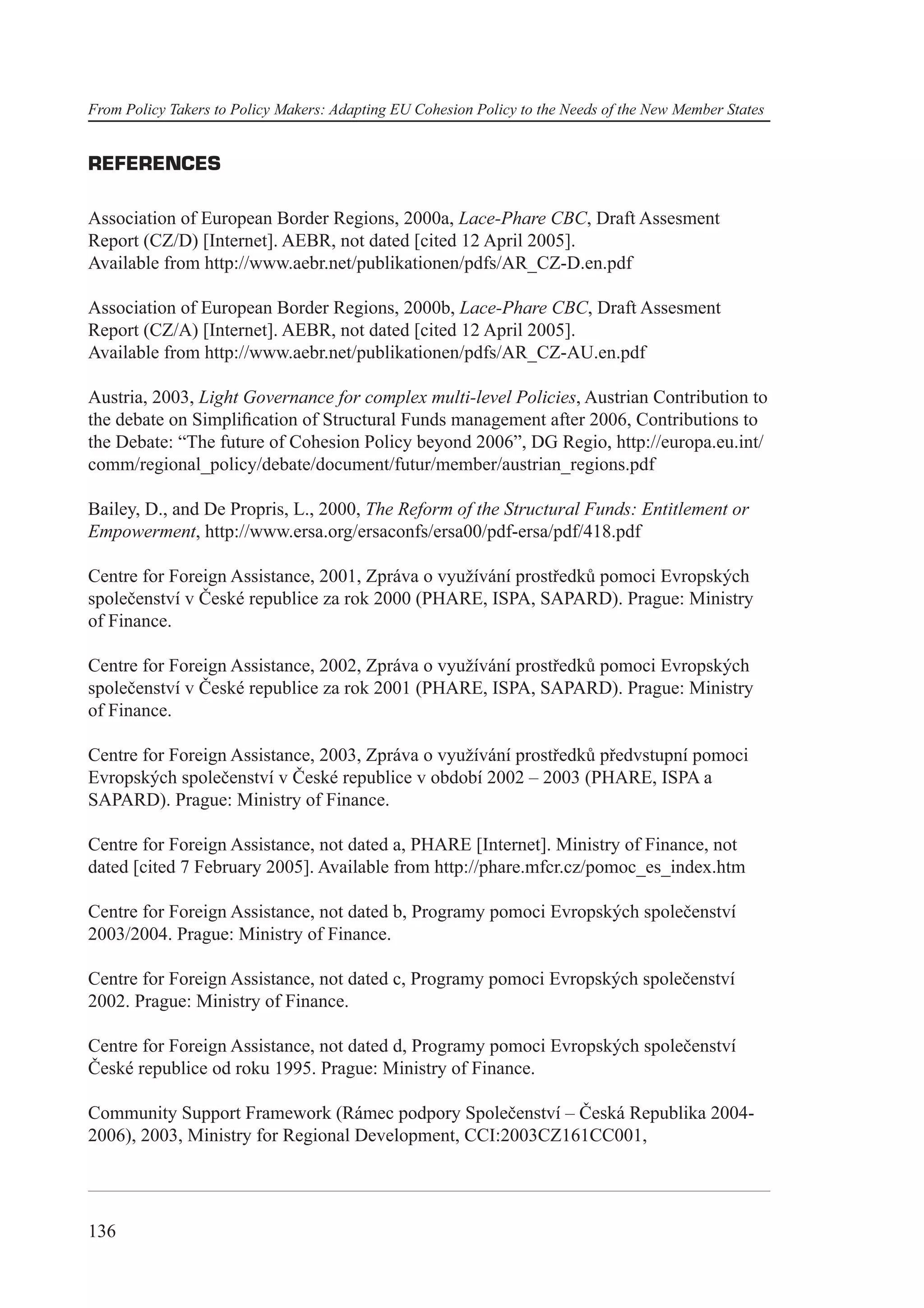 From Policy Takers to Policy Makers: Adapting EU Cohesion Policy to the Needs of the New Member States


REFERENCES

Association of European Border Regions, 2000a, Lace-Phare CBC, Draft Assesment
Report (CZ/D) [Internet]. AEBR, not dated [cited 12 April 2005].
Available from http://www.aebr.net/publikationen/pdfs/AR_CZ-D.en.pdf

Association of European Border Regions, 2000b, Lace-Phare CBC, Draft Assesment
Report (CZ/A) [Internet]. AEBR, not dated [cited 12 April 2005].
Available from http://www.aebr.net/publikationen/pdfs/AR_CZ-AU.en.pdf

Austria, 2003, Light Governance for complex multi-level Policies, Austrian Contribution to
the debate on Simpliﬁcation of Structural Funds management after 2006, Contributions to
the Debate: “The future of Cohesion Policy beyond 2006”, DG Regio, http://europa.eu.int/
comm/regional_policy/debate/document/futur/member/austrian_regions.pdf

Bailey, D., and De Propris, L., 2000, The Reform of the Structural Funds: Entitlement or
Empowerment, http://www.ersa.org/ersaconfs/ersa00/pdf-ersa/pdf/418.pdf

Centre for Foreign Assistance, 2001, Zpráva o využívání prostředků pomoci Evropských
společenství v České republice za rok 2000 (PHARE, ISPA, SAPARD). Prague: Ministry
of Finance.

Centre for Foreign Assistance, 2002, Zpráva o využívání prostředků pomoci Evropských
společenství v České republice za rok 2001 (PHARE, ISPA, SAPARD). Prague: Ministry
of Finance.

Centre for Foreign Assistance, 2003, Zpráva o využívání prostředků předvstupní pomoci
Evropských společenství v České republice v období 2002 – 2003 (PHARE, ISPA a
SAPARD). Prague: Ministry of Finance.

Centre for Foreign Assistance, not dated a, PHARE [Internet]. Ministry of Finance, not
dated [cited 7 February 2005]. Available from http://phare.mfcr.cz/pomoc_es_index.htm

Centre for Foreign Assistance, not dated b, Programy pomoci Evropských společenství
2003/2004. Prague: Ministry of Finance.

Centre for Foreign Assistance, not dated c, Programy pomoci Evropských společenství
2002. Prague: Ministry of Finance.

Centre for Foreign Assistance, not dated d, Programy pomoci Evropských společenství
České republice od roku 1995. Prague: Ministry of Finance.

Community Support Framework (Rámec podpory Společenství – Česká Republika 2004-
2006), 2003, Ministry for Regional Development, CCI:2003CZ161CC001,




136
 