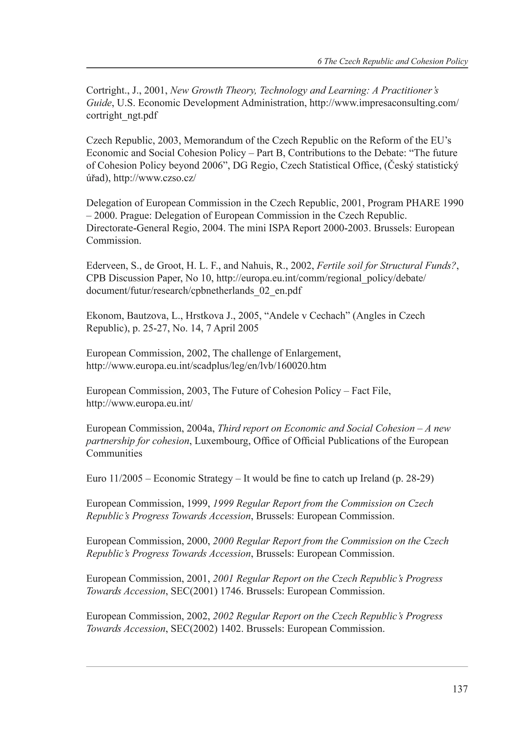 6 The Czech Republic and Cohesion Policy


Cortright., J., 2001, New Growth Theory, Technology and Learning: A Practitioner’s
Guide, U.S. Economic Development Administration, http://www.impresaconsulting.com/
cortright_ngt.pdf

Czech Republic, 2003, Memorandum of the Czech Republic on the Reform of the EU’s
Economic and Social Cohesion Policy – Part B, Contributions to the Debate: “The future
of Cohesion Policy beyond 2006”, DG Regio, Czech Statistical Ofﬁce, (Český statistický
úřad), http://www.czso.cz/

Delegation of European Commission in the Czech Republic, 2001, Program PHARE 1990
– 2000. Prague: Delegation of European Commission in the Czech Republic.
Directorate-General Regio, 2004. The mini ISPA Report 2000-2003. Brussels: European
Commission.

Ederveen, S., de Groot, H. L. F., and Nahuis, R., 2002, Fertile soil for Structural Funds?,
CPB Discussion Paper, No 10, http://europa.eu.int/comm/regional_policy/debate/
document/futur/research/cpbnetherlands_02_en.pdf

Ekonom, Bautzova, L., Hrstkova J., 2005, “Andele v Cechach” (Angles in Czech
Republic), p. 25-27, No. 14, 7 April 2005

European Commission, 2002, The challenge of Enlargement,
http://www.europa.eu.int/scadplus/leg/en/lvb/160020.htm

European Commission, 2003, The Future of Cohesion Policy – Fact File,
http://www.europa.eu.int/

European Commission, 2004a, Third report on Economic and Social Cohesion – A new
partnership for cohesion, Luxembourg, Ofﬁce of Ofﬁcial Publications of the European
Communities

Euro 11/2005 – Economic Strategy – It would be ﬁne to catch up Ireland (p. 28-29)

European Commission, 1999, 1999 Regular Report from the Commission on Czech
Republic’s Progress Towards Accession, Brussels: European Commission.

European Commission, 2000, 2000 Regular Report from the Commission on the Czech
Republic’s Progress Towards Accession, Brussels: European Commission.

European Commission, 2001, 2001 Regular Report on the Czech Republic’s Progress
Towards Accession, SEC(2001) 1746. Brussels: European Commission.

European Commission, 2002, 2002 Regular Report on the Czech Republic’s Progress
Towards Accession, SEC(2002) 1402. Brussels: European Commission.




                                                                                           137
 