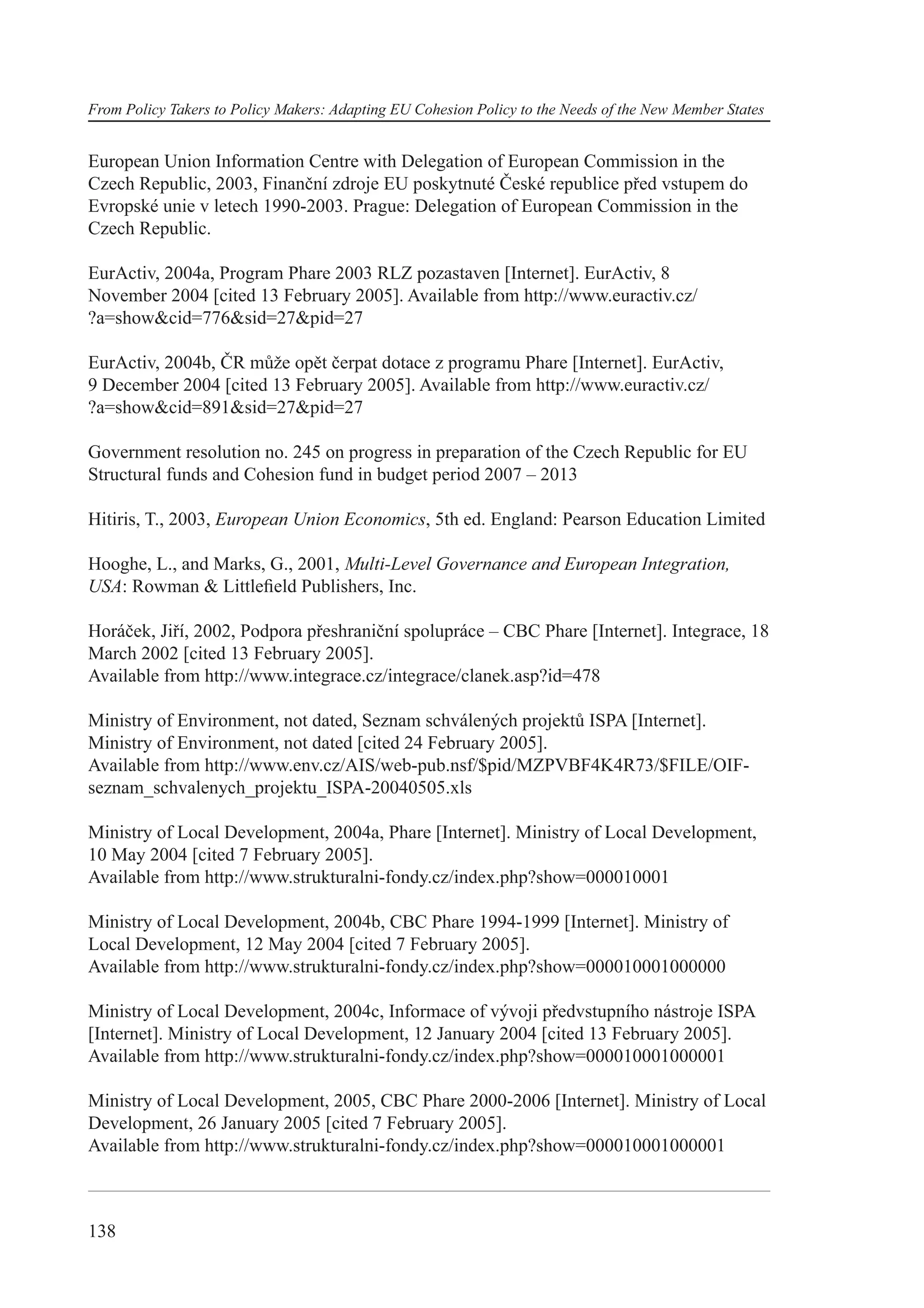 From Policy Takers to Policy Makers: Adapting EU Cohesion Policy to the Needs of the New Member States


European Union Information Centre with Delegation of European Commission in the
Czech Republic, 2003, Finanční zdroje EU poskytnuté České republice před vstupem do
Evropské unie v letech 1990-2003. Prague: Delegation of European Commission in the
Czech Republic.

EurActiv, 2004a, Program Phare 2003 RLZ pozastaven [Internet]. EurActiv, 8
November 2004 [cited 13 February 2005]. Available from http://www.euractiv.cz/
?a=show&cid=776&sid=27&pid=27

EurActiv, 2004b, ČR může opět čerpat dotace z programu Phare [Internet]. EurActiv,
9 December 2004 [cited 13 February 2005]. Available from http://www.euractiv.cz/
?a=show&cid=891&sid=27&pid=27

Government resolution no. 245 on progress in preparation of the Czech Republic for EU
Structural funds and Cohesion fund in budget period 2007 – 2013

Hitiris, T., 2003, European Union Economics, 5th ed. England: Pearson Education Limited

Hooghe, L., and Marks, G., 2001, Multi-Level Governance and European Integration,
USA: Rowman & Littleﬁeld Publishers, Inc.

Horáček, Jiří, 2002, Podpora přeshraniční spolupráce – CBC Phare [Internet]. Integrace, 18
March 2002 [cited 13 February 2005].
Available from http://www.integrace.cz/integrace/clanek.asp?id=478

Ministry of Environment, not dated, Seznam schválených projektů ISPA [Internet].
Ministry of Environment, not dated [cited 24 February 2005].
Available from http://www.env.cz/AIS/web-pub.nsf/$pid/MZPVBF4K4R73/$FILE/OIF-
seznam_schvalenych_projektu_ISPA-20040505.xls

Ministry of Local Development, 2004a, Phare [Internet]. Ministry of Local Development,
10 May 2004 [cited 7 February 2005].
Available from http://www.strukturalni-fondy.cz/index.php?show=000010001

Ministry of Local Development, 2004b, CBC Phare 1994-1999 [Internet]. Ministry of
Local Development, 12 May 2004 [cited 7 February 2005].
Available from http://www.strukturalni-fondy.cz/index.php?show=000010001000000

Ministry of Local Development, 2004c, Informace of vývoji předvstupního nástroje ISPA
[Internet]. Ministry of Local Development, 12 January 2004 [cited 13 February 2005].
Available from http://www.strukturalni-fondy.cz/index.php?show=000010001000001

Ministry of Local Development, 2005, CBC Phare 2000-2006 [Internet]. Ministry of Local
Development, 26 January 2005 [cited 7 February 2005].
Available from http://www.strukturalni-fondy.cz/index.php?show=000010001000001



138
 