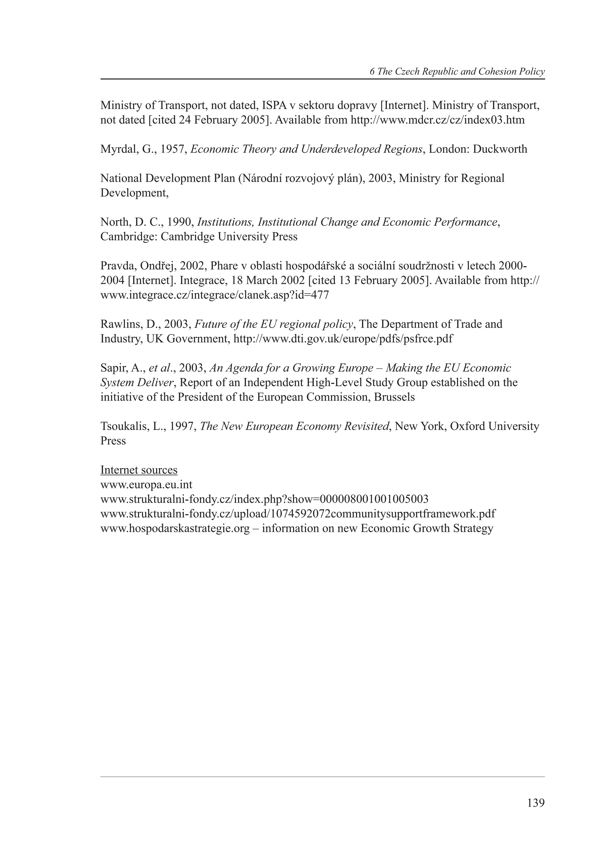 6 The Czech Republic and Cohesion Policy


Ministry of Transport, not dated, ISPA v sektoru dopravy [Internet]. Ministry of Transport,
not dated [cited 24 February 2005]. Available from http://www.mdcr.cz/cz/index03.htm

Myrdal, G., 1957, Economic Theory and Underdeveloped Regions, London: Duckworth

National Development Plan (Národní rozvojový plán), 2003, Ministry for Regional
Development,

North, D. C., 1990, Institutions, Institutional Change and Economic Performance,
Cambridge: Cambridge University Press

Pravda, Ondřej, 2002, Phare v oblasti hospodářské a sociální soudržnosti v letech 2000-
2004 [Internet]. Integrace, 18 March 2002 [cited 13 February 2005]. Available from http://
www.integrace.cz/integrace/clanek.asp?id=477

Rawlins, D., 2003, Future of the EU regional policy, The Department of Trade and
Industry, UK Government, http://www.dti.gov.uk/europe/pdfs/psfrce.pdf

Sapir, A., et al., 2003, An Agenda for a Growing Europe – Making the EU Economic
System Deliver, Report of an Independent High-Level Study Group established on the
initiative of the President of the European Commission, Brussels

Tsoukalis, L., 1997, The New European Economy Revisited, New York, Oxford University
Press

Internet sources
www.europa.eu.int
www.strukturalni-fondy.cz/index.php?show=000008001001005003
www.strukturalni-fondy.cz/upload/1074592072communitysupportframework.pdf
www.hospodarskastrategie.org – information on new Economic Growth Strategy




                                                                                          139
 