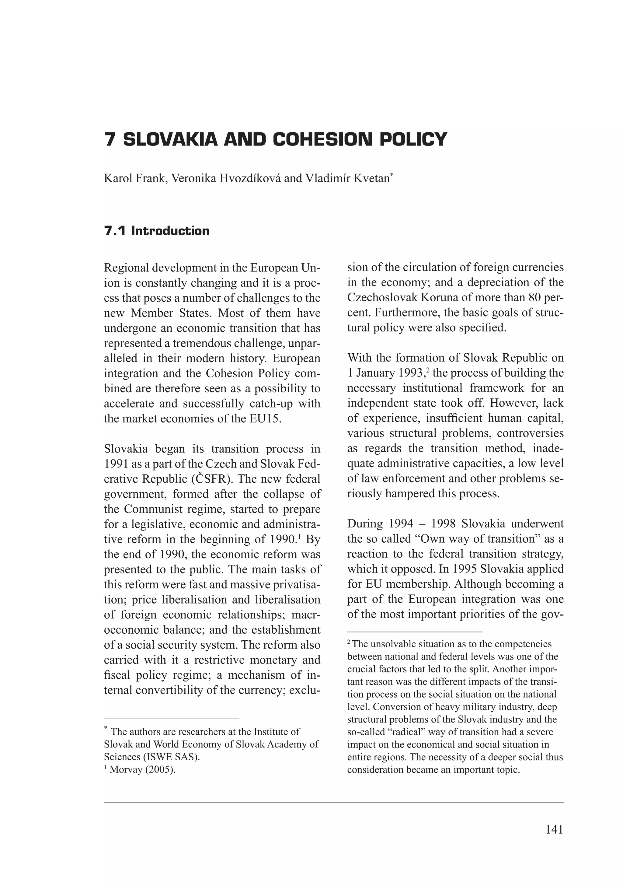 7 Slovakia and Cohesion Policy




7 SLOVAKIA AND COHESION POLICY

Karol Frank, Veronika Hvozdíková and Vladimír Kvetan*



7.1 Introduction

Regional development in the European Un-            sion of the circulation of foreign currencies
ion is constantly changing and it is a proc-        in the economy; and a depreciation of the
ess that poses a number of challenges to the        Czechoslovak Koruna of more than 80 per-
new Member States. Most of them have                cent. Furthermore, the basic goals of struc-
undergone an economic transition that has           tural policy were also speciﬁed.
represented a tremendous challenge, unpar-
alleled in their modern history. European           With the formation of Slovak Republic on
integration and the Cohesion Policy com-            1 January 1993,2 the process of building the
bined are therefore seen as a possibility to        necessary institutional framework for an
accelerate and successfully catch-up with           independent state took off. However, lack
the market economies of the EU15.                   of experience, insufﬁcient human capital,
                                                    various structural problems, controversies
Slovakia began its transition process in            as regards the transition method, inade-
1991 as a part of the Czech and Slovak Fed-         quate administrative capacities, a low level
erative Republic (ČSFR). The new federal            of law enforcement and other problems se-
government, formed after the collapse of            riously hampered this process.
the Communist regime, started to prepare
for a legislative, economic and administra-         During 1994 – 1998 Slovakia underwent
tive reform in the beginning of 1990.1 By           the so called “Own way of transition” as a
the end of 1990, the economic reform was            reaction to the federal transition strategy,
presented to the public. The main tasks of          which it opposed. In 1995 Slovakia applied
this reform were fast and massive privatisa-        for EU membership. Although becoming a
tion; price liberalisation and liberalisation       part of the European integration was one
of foreign economic relationships; macr-            of the most important priorities of the gov-
oeconomic balance; and the establishment
                                                    2
of a social security system. The reform also          The unsolvable situation as to the competencies
carried with it a restrictive monetary and          between national and federal levels was one of the
                                                    crucial factors that led to the split. Another impor-
ﬁscal policy regime; a mechanism of in-             tant reason was the different impacts of the transi-
ternal convertibility of the currency; exclu-       tion process on the social situation on the national
                                                    level. Conversion of heavy military industry, deep
                                                    structural problems of the Slovak industry and the
*
  The authors are researchers at the Institute of   so-called “radical” way of transition had a severe
Slovak and World Economy of Slovak Academy of       impact on the economical and social situation in
Sciences (ISWE SAS).                                entire regions. The necessity of a deeper social thus
1
  Morvay (2005).                                    consideration became an important topic.




                                                                                                    141
 