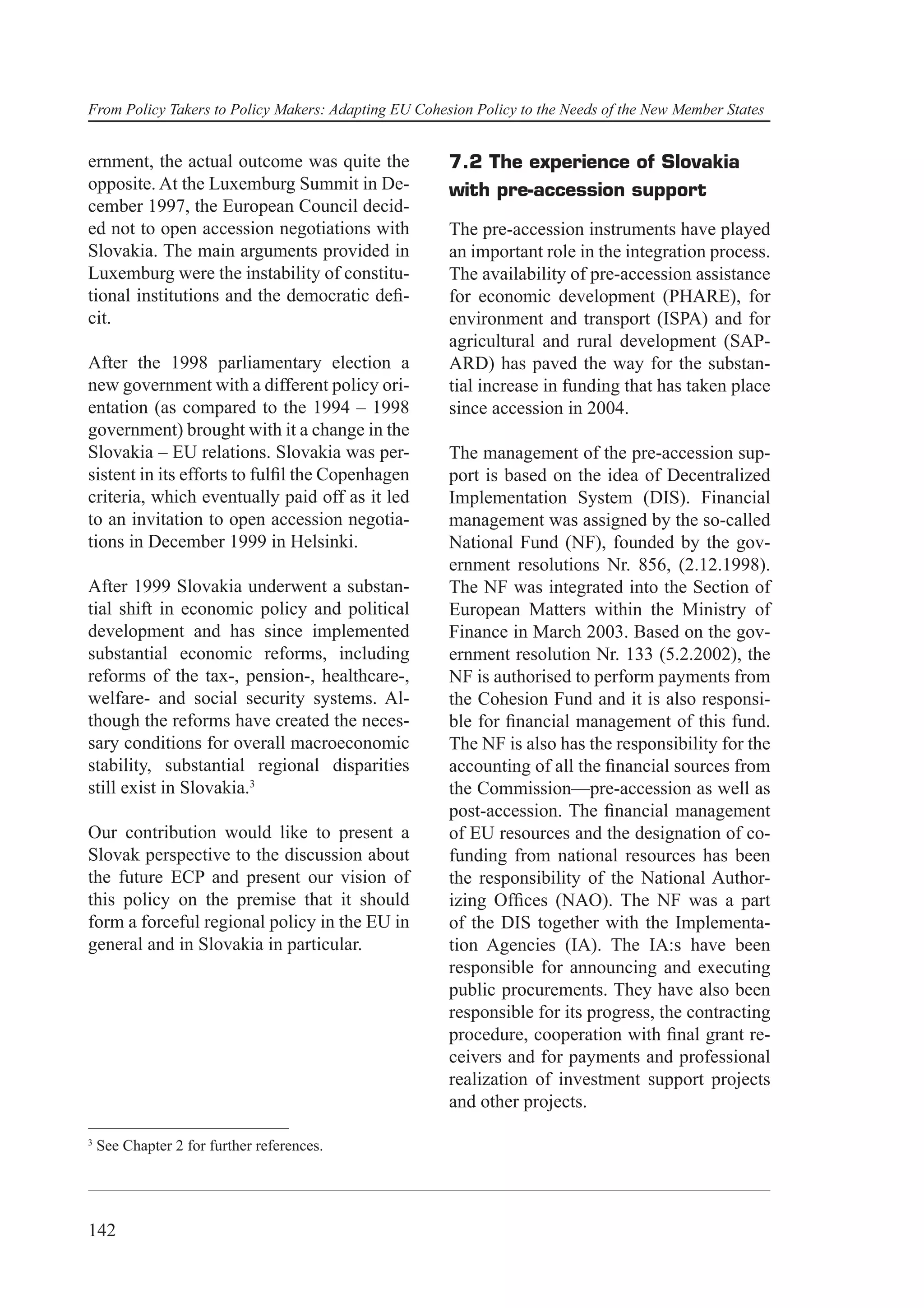 From Policy Takers to Policy Makers: Adapting EU Cohesion Policy to the Needs of the New Member States


ernment, the actual outcome was quite the             7.2 The experience of Slovakia
opposite. At the Luxemburg Summit in De-              with pre-accession support
cember 1997, the European Council decid-
ed not to open accession negotiations with            The pre-accession instruments have played
Slovakia. The main arguments provided in              an important role in the integration process.
Luxemburg were the instability of constitu-           The availability of pre-accession assistance
tional institutions and the democratic deﬁ-           for economic development (PHARE), for
cit.                                                  environment and transport (ISPA) and for
                                                      agricultural and rural development (SAP-
After the 1998 parliamentary election a               ARD) has paved the way for the substan-
new government with a different policy ori-           tial increase in funding that has taken place
entation (as compared to the 1994 – 1998              since accession in 2004.
government) brought with it a change in the
Slovakia – EU relations. Slovakia was per-            The management of the pre-accession sup-
sistent in its efforts to fulﬁl the Copenhagen        port is based on the idea of Decentralized
criteria, which eventually paid off as it led         Implementation System (DIS). Financial
to an invitation to open accession negotia-           management was assigned by the so-called
tions in December 1999 in Helsinki.                   National Fund (NF), founded by the gov-
                                                      ernment resolutions Nr. 856, (2.12.1998).
After 1999 Slovakia underwent a substan-              The NF was integrated into the Section of
tial shift in economic policy and political           European Matters within the Ministry of
development and has since implemented                 Finance in March 2003. Based on the gov-
substantial economic reforms, including               ernment resolution Nr. 133 (5.2.2002), the
reforms of the tax-, pension-, healthcare-,           NF is authorised to perform payments from
welfare- and social security systems. Al-             the Cohesion Fund and it is also responsi-
though the reforms have created the neces-            ble for ﬁnancial management of this fund.
sary conditions for overall macroeconomic             The NF is also has the responsibility for the
stability, substantial regional disparities           accounting of all the ﬁnancial sources from
still exist in Slovakia.3                             the Commission—pre-accession as well as
                                                      post-accession. The ﬁnancial management
Our contribution would like to present a              of EU resources and the designation of co-
Slovak perspective to the discussion about            funding from national resources has been
the future ECP and present our vision of              the responsibility of the National Author-
this policy on the premise that it should             izing Ofﬁces (NAO). The NF was a part
form a forceful regional policy in the EU in          of the DIS together with the Implementa-
general and in Slovakia in particular.                tion Agencies (IA). The IA:s have been
                                                      responsible for announcing and executing
                                                      public procurements. They have also been
                                                      responsible for its progress, the contracting
                                                      procedure, cooperation with ﬁnal grant re-
                                                      ceivers and for payments and professional
                                                      realization of investment support projects
                                                      and other projects.

3
    See Chapter 2 for further references.




142
 