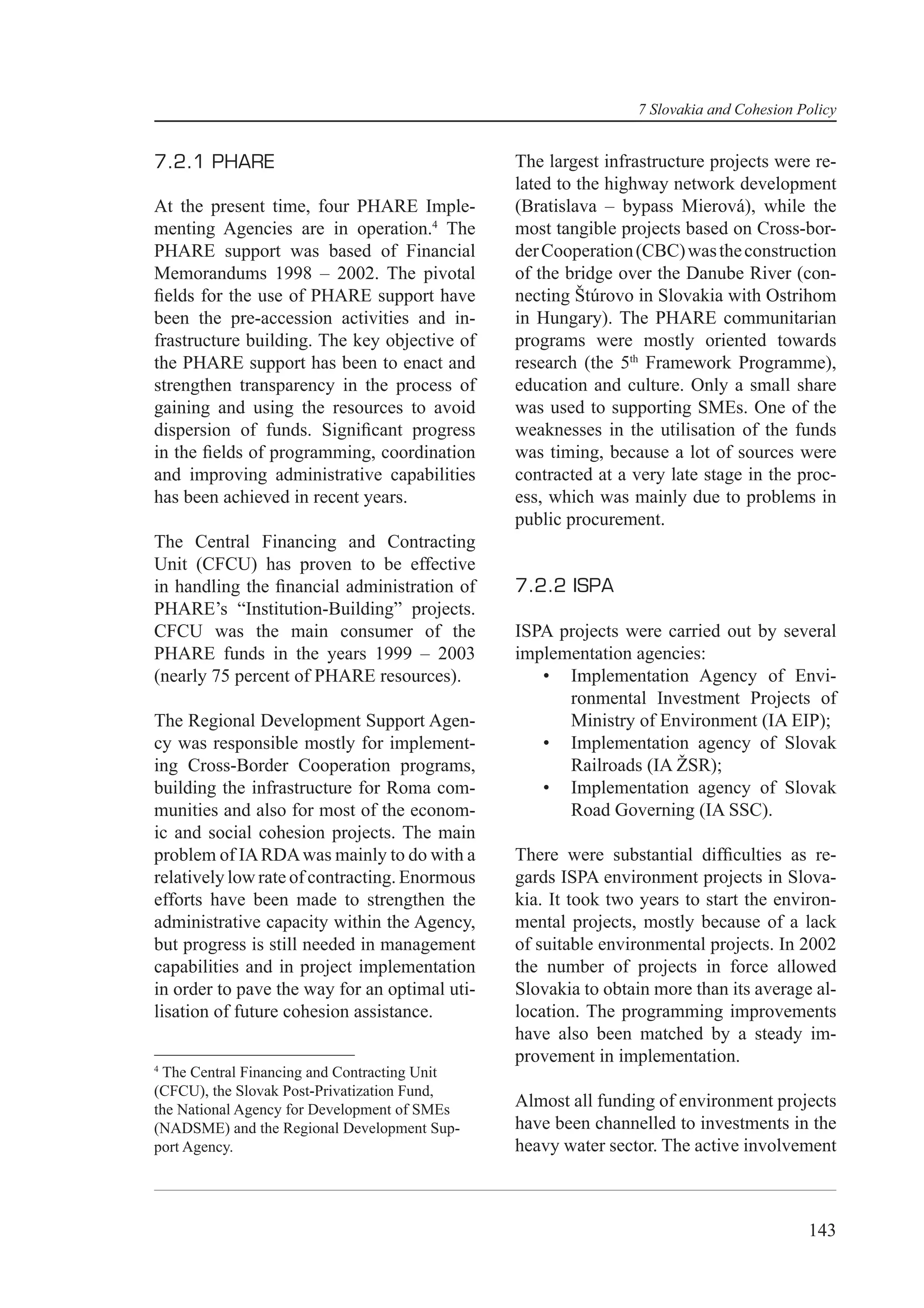 7 Slovakia and Cohesion Policy


7.2.1 PHARE                                    The largest infrastructure projects were re-
                                               lated to the highway network development
At the present time, four PHARE Imple-         (Bratislava – bypass Mierová), while the
menting Agencies are in operation.4 The        most tangible projects based on Cross-bor-
PHARE support was based of Financial           der Cooperation (CBC) was the construction
Memorandums 1998 – 2002. The pivotal           of the bridge over the Danube River (con-
ﬁelds for the use of PHARE support have        necting Štúrovo in Slovakia with Ostrihom
been the pre-accession activities and in-      in Hungary). The PHARE communitarian
frastructure building. The key objective of    programs were mostly oriented towards
the PHARE support has been to enact and        research (the 5th Framework Programme),
strengthen transparency in the process of      education and culture. Only a small share
gaining and using the resources to avoid       was used to supporting SMEs. One of the
dispersion of funds. Signiﬁcant progress       weaknesses in the utilisation of the funds
in the ﬁelds of programming, coordination      was timing, because a lot of sources were
and improving administrative capabilities      contracted at a very late stage in the proc-
has been achieved in recent years.             ess, which was mainly due to problems in
                                               public procurement.
The Central Financing and Contracting
Unit (CFCU) has proven to be effective
in handling the ﬁnancial administration of     7.2.2 ISPA
PHARE’s “Institution-Building” projects.
CFCU was the main consumer of the              ISPA projects were carried out by several
PHARE funds in the years 1999 – 2003           implementation agencies:
(nearly 75 percent of PHARE resources).           • Implementation Agency of Envi-
                                                     ronmental Investment Projects of
The Regional Development Support Agen-               Ministry of Environment (IA EIP);
cy was responsible mostly for implement-          • Implementation agency of Slovak
ing Cross-Border Cooperation programs,               Railroads (IA ŽSR);
building the infrastructure for Roma com-         • Implementation agency of Slovak
munities and also for most of the econom-            Road Governing (IA SSC).
ic and social cohesion projects. The main
problem of IA RDA was mainly to do with a      There were substantial difﬁculties as re-
relatively low rate of contracting. Enormous   gards ISPA environment projects in Slova-
efforts have been made to strengthen the       kia. It took two years to start the environ-
administrative capacity within the Agency,     mental projects, mostly because of a lack
but progress is still needed in management     of suitable environmental projects. In 2002
capabilities and in project implementation     the number of projects in force allowed
in order to pave the way for an optimal uti-   Slovakia to obtain more than its average al-
lisation of future cohesion assistance.        location. The programming improvements
                                               have also been matched by a steady im-
                                               provement in implementation.
4
 The Central Financing and Contracting Unit
(CFCU), the Slovak Post-Privatization Fund,
the National Agency for Development of SMEs
                                               Almost all funding of environment projects
(NADSME) and the Regional Development Sup-     have been channelled to investments in the
port Agency.                                   heavy water sector. The active involvement



                                                                                        143
 