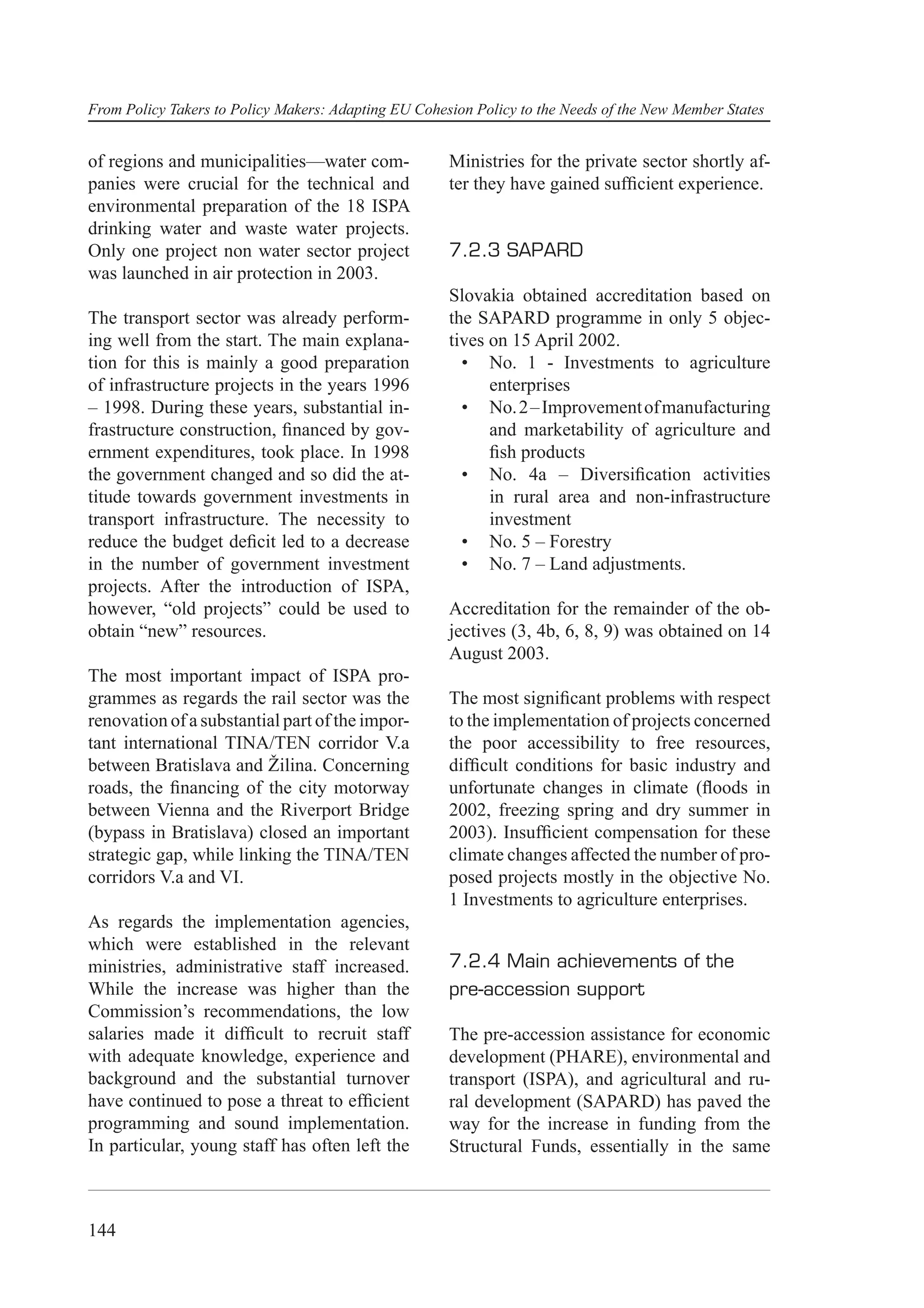 From Policy Takers to Policy Makers: Adapting EU Cohesion Policy to the Needs of the New Member States


of regions and municipalities—water com-              Ministries for the private sector shortly af-
panies were crucial for the technical and             ter they have gained sufﬁcient experience.
environmental preparation of the 18 ISPA
drinking water and waste water projects.
Only one project non water sector project             7.2.3 SAPARD
was launched in air protection in 2003.
                                                      Slovakia obtained accreditation based on
The transport sector was already perform-             the SAPARD programme in only 5 objec-
ing well from the start. The main explana-            tives on 15 April 2002.
tion for this is mainly a good preparation              • No. 1 - Investments to agriculture
of infrastructure projects in the years 1996                enterprises
– 1998. During these years, substantial in-             • No. 2 – Improvement of manufacturing
frastructure construction, ﬁnanced by gov-                  and marketability of agriculture and
ernment expenditures, took place. In 1998                   ﬁsh products
the government changed and so did the at-               • No. 4a – Diversiﬁcation activities
titude towards government investments in                    in rural area and non-infrastructure
transport infrastructure. The necessity to                  investment
reduce the budget deﬁcit led to a decrease              • No. 5 – Forestry
in the number of government investment                  • No. 7 – Land adjustments.
projects. After the introduction of ISPA,
however, “old projects” could be used to              Accreditation for the remainder of the ob-
obtain “new” resources.                               jectives (3, 4b, 6, 8, 9) was obtained on 14
                                                      August 2003.
The most important impact of ISPA pro-
grammes as regards the rail sector was the            The most signiﬁcant problems with respect
renovation of a substantial part of the impor-        to the implementation of projects concerned
tant international TINA/TEN corridor V.a              the poor accessibility to free resources,
between Bratislava and Žilina. Concerning             difﬁcult conditions for basic industry and
roads, the ﬁnancing of the city motorway              unfortunate changes in climate (ﬂoods in
between Vienna and the Riverport Bridge               2002, freezing spring and dry summer in
(bypass in Bratislava) closed an important            2003). Insufﬁcient compensation for these
strategic gap, while linking the TINA/TEN             climate changes affected the number of pro-
corridors V.a and VI.                                 posed projects mostly in the objective No.
                                                      1 Investments to agriculture enterprises.
As regards the implementation agencies,
which were established in the relevant
ministries, administrative staff increased.           7.2.4 Main achievements of the
While the increase was higher than the                pre-accession support
Commission’s recommendations, the low
salaries made it difﬁcult to recruit staff            The pre-accession assistance for economic
with adequate knowledge, experience and               development (PHARE), environmental and
background and the substantial turnover               transport (ISPA), and agricultural and ru-
have continued to pose a threat to efﬁcient           ral development (SAPARD) has paved the
programming and sound implementation.                 way for the increase in funding from the
In particular, young staff has often left the         Structural Funds, essentially in the same



144
 
