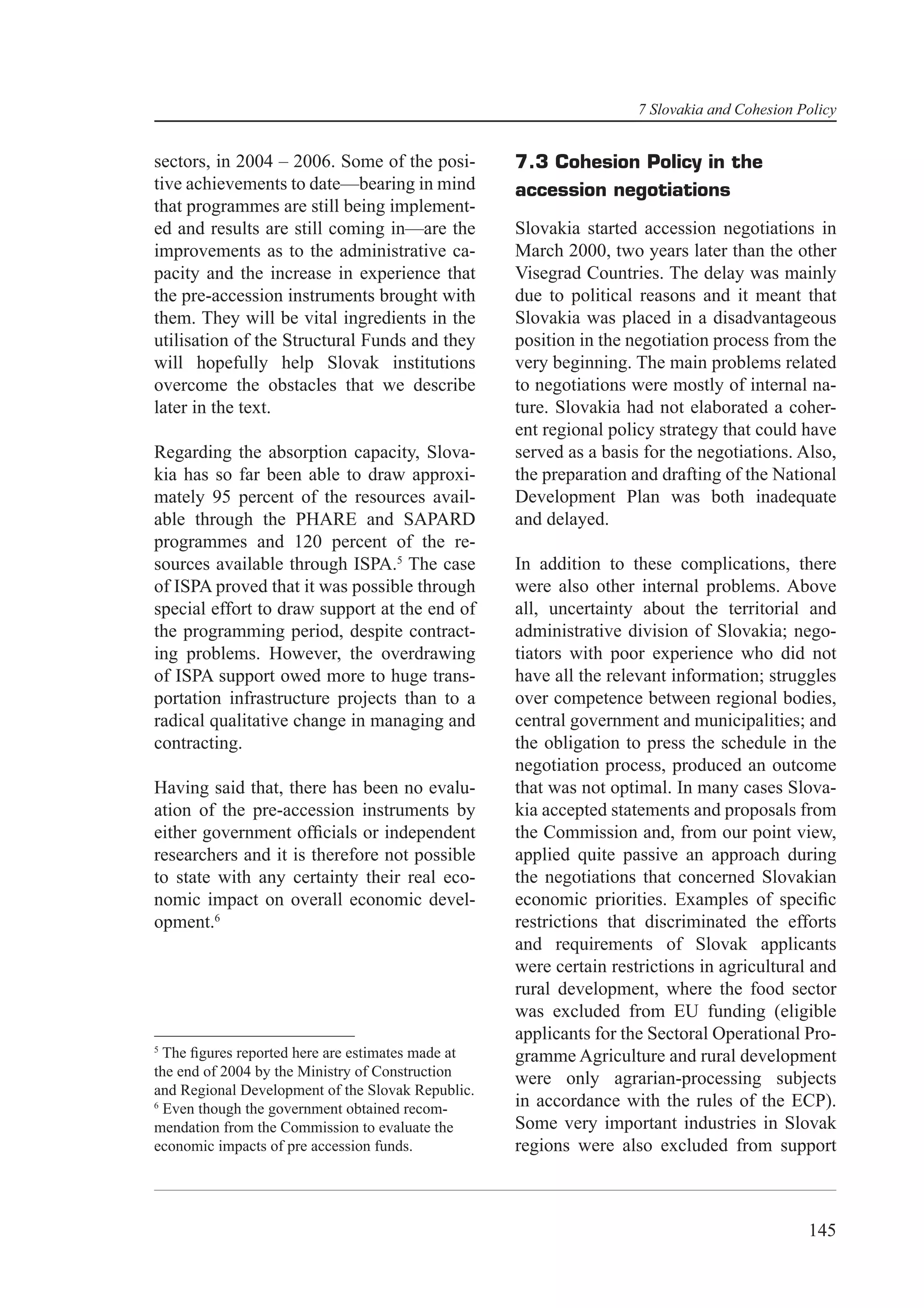 7 Slovakia and Cohesion Policy


sectors, in 2004 – 2006. Some of the posi-         7.3 Cohesion Policy in the
tive achievements to date—bearing in mind          accession negotiations
that programmes are still being implement-
ed and results are still coming in—are the         Slovakia started accession negotiations in
improvements as to the administrative ca-          March 2000, two years later than the other
pacity and the increase in experience that         Visegrad Countries. The delay was mainly
the pre-accession instruments brought with         due to political reasons and it meant that
them. They will be vital ingredients in the        Slovakia was placed in a disadvantageous
utilisation of the Structural Funds and they       position in the negotiation process from the
will hopefully help Slovak institutions            very beginning. The main problems related
overcome the obstacles that we describe            to negotiations were mostly of internal na-
later in the text.                                 ture. Slovakia had not elaborated a coher-
                                                   ent regional policy strategy that could have
Regarding the absorption capacity, Slova-          served as a basis for the negotiations. Also,
kia has so far been able to draw approxi-          the preparation and drafting of the National
mately 95 percent of the resources avail-          Development Plan was both inadequate
able through the PHARE and SAPARD                  and delayed.
programmes and 120 percent of the re-
sources available through ISPA.5 The case          In addition to these complications, there
of ISPA proved that it was possible through        were also other internal problems. Above
special effort to draw support at the end of       all, uncertainty about the territorial and
the programming period, despite contract-          administrative division of Slovakia; nego-
ing problems. However, the overdrawing             tiators with poor experience who did not
of ISPA support owed more to huge trans-           have all the relevant information; struggles
portation infrastructure projects than to a        over competence between regional bodies,
radical qualitative change in managing and         central government and municipalities; and
contracting.                                       the obligation to press the schedule in the
                                                   negotiation process, produced an outcome
Having said that, there has been no evalu-         that was not optimal. In many cases Slova-
ation of the pre-accession instruments by          kia accepted statements and proposals from
either government ofﬁcials or independent          the Commission and, from our point view,
researchers and it is therefore not possible       applied quite passive an approach during
to state with any certainty their real eco-        the negotiations that concerned Slovakian
nomic impact on overall economic devel-            economic priorities. Examples of speciﬁc
opment.6                                           restrictions that discriminated the efforts
                                                   and requirements of Slovak applicants
                                                   were certain restrictions in agricultural and
                                                   rural development, where the food sector
                                                   was excluded from EU funding (eligible
                                                   applicants for the Sectoral Operational Pro-
5
  The ﬁgures reported here are estimates made at   gramme Agriculture and rural development
the end of 2004 by the Ministry of Construction    were only agrarian-processing subjects
and Regional Development of the Slovak Republic.
6
  Even though the government obtained recom-       in accordance with the rules of the ECP).
mendation from the Commission to evaluate the      Some very important industries in Slovak
economic impacts of pre accession funds.           regions were also excluded from support



                                                                                             145
 