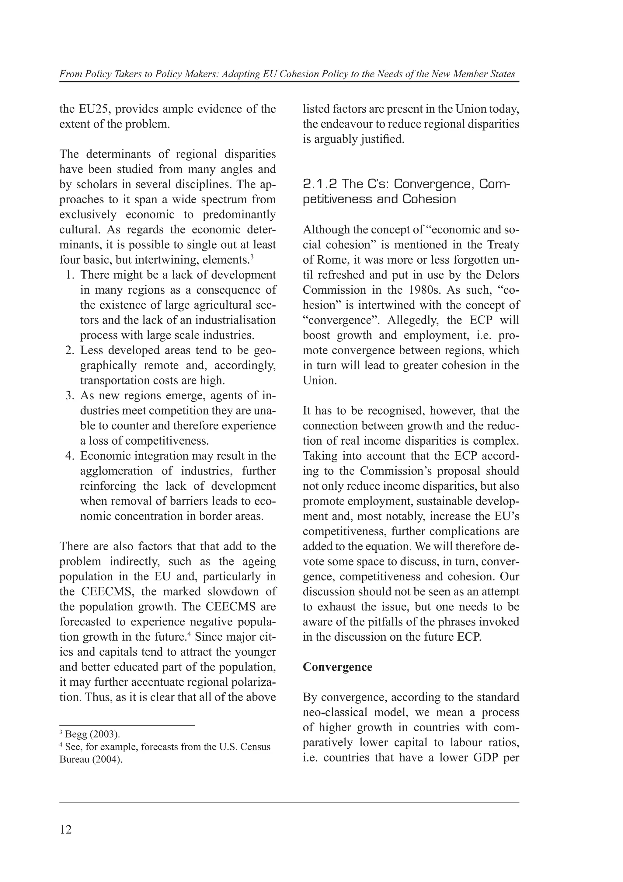 From Policy Takers to Policy Makers: Adapting EU Cohesion Policy to the Needs of the New Member States


the EU25, provides ample evidence of the              listed factors are present in the Union today,
extent of the problem.                                the endeavour to reduce regional disparities
                                                      is arguably justiﬁed.
The determinants of regional disparities
have been studied from many angles and
by scholars in several disciplines. The ap-           2.1.2 The C’s: Convergence, Com-
proaches to it span a wide spectrum from              petitiveness and Cohesion
exclusively economic to predominantly
cultural. As regards the economic deter-              Although the concept of “economic and so-
minants, it is possible to single out at least        cial cohesion” is mentioned in the Treaty
four basic, but intertwining, elements.3              of Rome, it was more or less forgotten un-
 1. There might be a lack of development              til refreshed and put in use by the Delors
    in many regions as a consequence of               Commission in the 1980s. As such, “co-
    the existence of large agricultural sec-          hesion” is intertwined with the concept of
    tors and the lack of an industrialisation         “convergence”. Allegedly, the ECP will
    process with large scale industries.              boost growth and employment, i.e. pro-
 2. Less developed areas tend to be geo-              mote convergence between regions, which
    graphically remote and, accordingly,              in turn will lead to greater cohesion in the
    transportation costs are high.                    Union.
 3. As new regions emerge, agents of in-
    dustries meet competition they are una-           It has to be recognised, however, that the
    ble to counter and therefore experience           connection between growth and the reduc-
    a loss of competitiveness.                        tion of real income disparities is complex.
 4. Economic integration may result in the            Taking into account that the ECP accord-
    agglomeration of industries, further              ing to the Commission’s proposal should
    reinforcing the lack of development               not only reduce income disparities, but also
    when removal of barriers leads to eco-            promote employment, sustainable develop-
    nomic concentration in border areas.              ment and, most notably, increase the EU’s
                                                      competitiveness, further complications are
There are also factors that that add to the           added to the equation. We will therefore de-
problem indirectly, such as the ageing                vote some space to discuss, in turn, conver-
population in the EU and, particularly in             gence, competitiveness and cohesion. Our
the CEECMS, the marked slowdown of                    discussion should not be seen as an attempt
the population growth. The CEECMS are                 to exhaust the issue, but one needs to be
forecasted to experience negative popula-             aware of the pitfalls of the phrases invoked
tion growth in the future.4 Since major cit-          in the discussion on the future ECP.
ies and capitals tend to attract the younger
and better educated part of the population,           Convergence
it may further accentuate regional polariza-
tion. Thus, as it is clear that all of the above      By convergence, according to the standard
                                                      neo-classical model, we mean a process
3
 Begg (2003).
                                                      of higher growth in countries with com-
4
 See, for example, forecasts from the U.S. Census     paratively lower capital to labour ratios,
Bureau (2004).                                        i.e. countries that have a lower GDP per




12
 