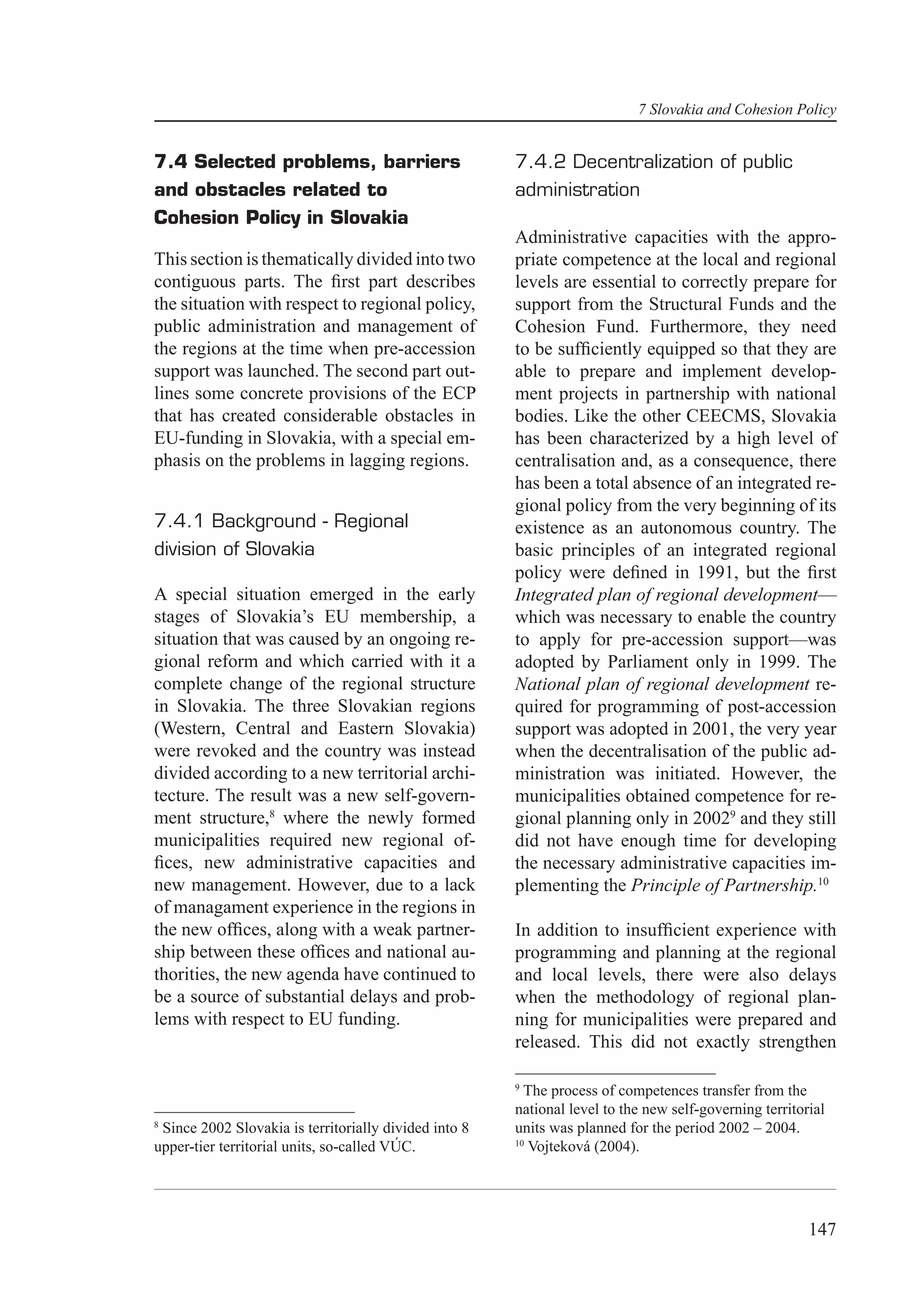 7 Slovakia and Cohesion Policy


7.4 Selected problems, barriers                        7.4.2 Decentralization of public
and obstacles related to                               administration
Cohesion Policy in Slovakia
                                                       Administrative capacities with the appro-
This section is thematically divided into two          priate competence at the local and regional
contiguous parts. The ﬁrst part describes              levels are essential to correctly prepare for
the situation with respect to regional policy,         support from the Structural Funds and the
public administration and management of                Cohesion Fund. Furthermore, they need
the regions at the time when pre-accession             to be sufﬁciently equipped so that they are
support was launched. The second part out-             able to prepare and implement develop-
lines some concrete provisions of the ECP              ment projects in partnership with national
that has created considerable obstacles in             bodies. Like the other CEECMS, Slovakia
EU-funding in Slovakia, with a special em-             has been characterized by a high level of
phasis on the problems in lagging regions.             centralisation and, as a consequence, there
                                                       has been a total absence of an integrated re-
                                                       gional policy from the very beginning of its
7.4.1 Background - Regional                            existence as an autonomous country. The
division of Slovakia                                   basic principles of an integrated regional
                                                       policy were deﬁned in 1991, but the ﬁrst
A special situation emerged in the early               Integrated plan of regional development—
stages of Slovakia’s EU membership, a                  which was necessary to enable the country
situation that was caused by an ongoing re-            to apply for pre-accession support—was
gional reform and which carried with it a              adopted by Parliament only in 1999. The
complete change of the regional structure              National plan of regional development re-
in Slovakia. The three Slovakian regions               quired for programming of post-accession
(Western, Central and Eastern Slovakia)                support was adopted in 2001, the very year
were revoked and the country was instead               when the decentralisation of the public ad-
divided according to a new territorial archi-          ministration was initiated. However, the
tecture. The result was a new self-govern-             municipalities obtained competence for re-
ment structure,8 where the newly formed                gional planning only in 20029 and they still
municipalities required new regional of-               did not have enough time for developing
ﬁces, new administrative capacities and                the necessary administrative capacities im-
new management. However, due to a lack                 plementing the Principle of Partnership.10
of managament experience in the regions in
the new ofﬁces, along with a weak partner-             In addition to insufﬁcient experience with
ship between these ofﬁces and national au-             programming and planning at the regional
thorities, the new agenda have continued to            and local levels, there were also delays
be a source of substantial delays and prob-            when the methodology of regional plan-
lems with respect to EU funding.                       ning for municipalities were prepared and
                                                       released. This did not exactly strengthen

                                                       9
                                                         The process of competences transfer from the
                                                       national level to the new self-governing territorial
8
 Since 2002 Slovakia is territorially divided into 8   units was planned for the period 2002 – 2004.
                                                       10
upper-tier territorial units, so-called VÚC.              Vojteková (2004).




                                                                                                        147
 