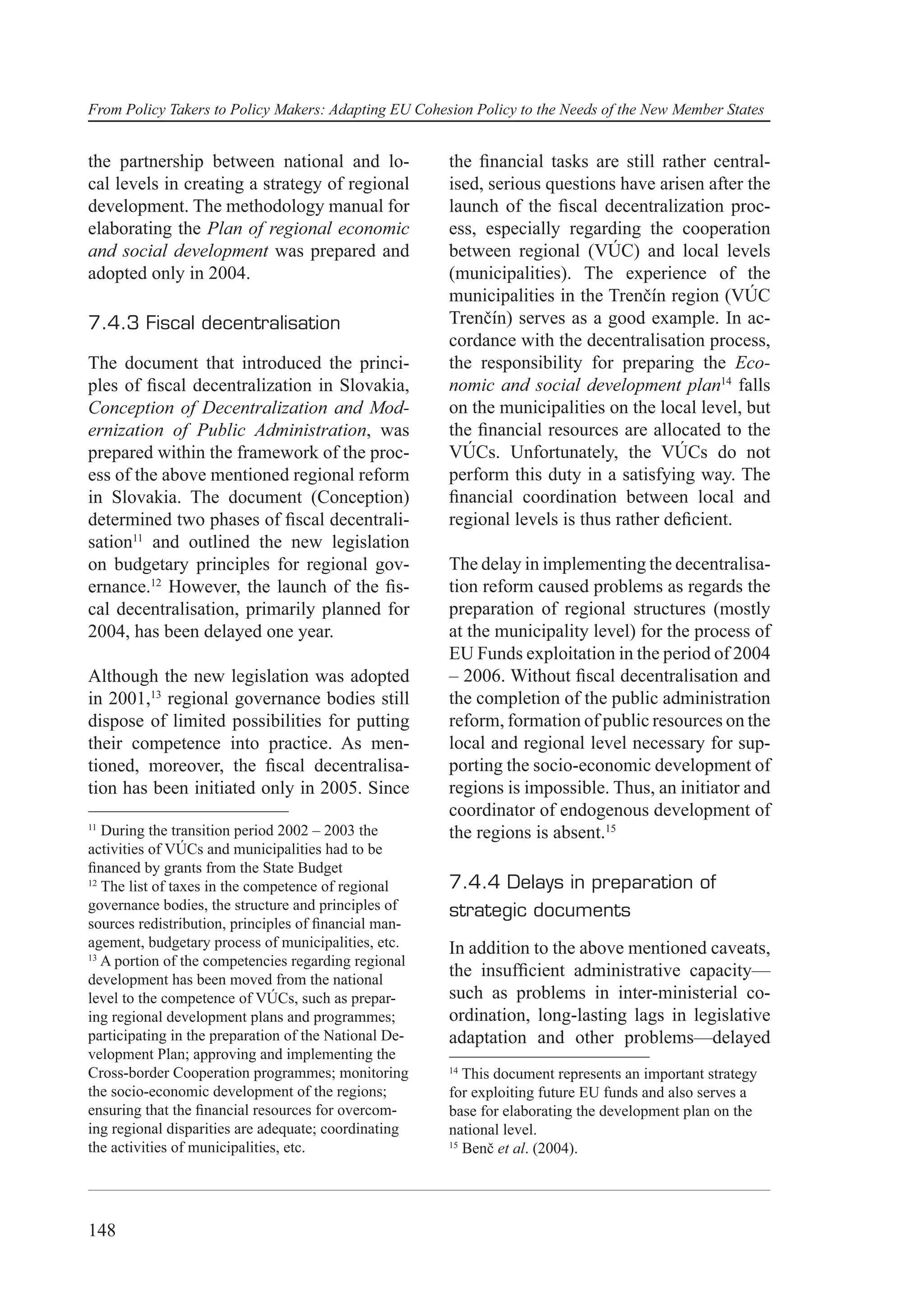 From Policy Takers to Policy Makers: Adapting EU Cohesion Policy to the Needs of the New Member States


the partnership between national and lo-               the ﬁnancial tasks are still rather central-
cal levels in creating a strategy of regional          ised, serious questions have arisen after the
development. The methodology manual for                launch of the ﬁscal decentralization proc-
elaborating the Plan of regional economic              ess, especially regarding the cooperation
and social development was prepared and                between regional (VÚC) and local levels
adopted only in 2004.                                  (municipalities). The experience of the
                                                       municipalities in the Trenčín region (VÚC
7.4.3 Fiscal decentralisation                          Trenčín) serves as a good example. In ac-
                                                       cordance with the decentralisation process,
The document that introduced the princi-               the responsibility for preparing the Eco-
ples of ﬁscal decentralization in Slovakia,            nomic and social development plan14 falls
Conception of Decentralization and Mod-                on the municipalities on the local level, but
ernization of Public Administration, was               the ﬁnancial resources are allocated to the
prepared within the framework of the proc-             VÚCs. Unfortunately, the VÚCs do not
ess of the above mentioned regional reform             perform this duty in a satisfying way. The
in Slovakia. The document (Conception)                 ﬁnancial coordination between local and
determined two phases of ﬁscal decentrali-             regional levels is thus rather deﬁcient.
sation11 and outlined the new legislation
on budgetary principles for regional gov-              The delay in implementing the decentralisa-
ernance.12 However, the launch of the ﬁs-              tion reform caused problems as regards the
cal decentralisation, primarily planned for            preparation of regional structures (mostly
2004, has been delayed one year.                       at the municipality level) for the process of
                                                       EU Funds exploitation in the period of 2004
Although the new legislation was adopted               – 2006. Without ﬁscal decentralisation and
in 2001,13 regional governance bodies still            the completion of the public administration
dispose of limited possibilities for putting           reform, formation of public resources on the
their competence into practice. As men-                local and regional level necessary for sup-
tioned, moreover, the ﬁscal decentralisa-              porting the socio-economic development of
tion has been initiated only in 2005. Since            regions is impossible. Thus, an initiator and
                                                       coordinator of endogenous development of
11
   During the transition period 2002 – 2003 the        the regions is absent.15
activities of VÚCs and municipalities had to be
ﬁnanced by grants from the State Budget
12
   The list of taxes in the competence of regional     7.4.4 Delays in preparation of
governance bodies, the structure and principles of     strategic documents
sources redistribution, principles of ﬁnancial man-
agement, budgetary process of municipalities, etc.     In addition to the above mentioned caveats,
13
   A portion of the competencies regarding regional
development has been moved from the national
                                                       the insufﬁcient administrative capacity—
level to the competence of VÚCs, such as prepar-       such as problems in inter-ministerial co-
ing regional development plans and programmes;         ordination, long-lasting lags in legislative
participating in the preparation of the National De-   adaptation and other problems—delayed
velopment Plan; approving and implementing the
Cross-border Cooperation programmes; monitoring        14
                                                          This document represents an important strategy
the socio-economic development of the regions;         for exploiting future EU funds and also serves a
ensuring that the ﬁnancial resources for overcom-      base for elaborating the development plan on the
ing regional disparities are adequate; coordinating    national level.
the activities of municipalities, etc.                 15
                                                          Benč et al. (2004).




148
 