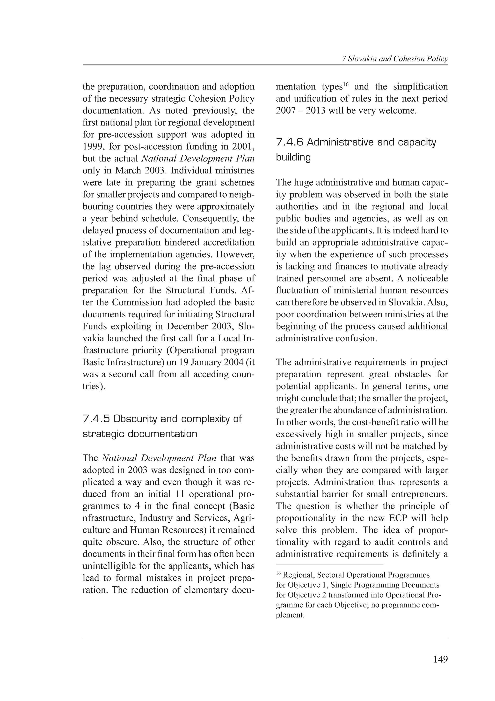 7 Slovakia and Cohesion Policy


the preparation, coordination and adoption     mentation types16 and the simpliﬁcation
of the necessary strategic Cohesion Policy     and uniﬁcation of rules in the next period
documentation. As noted previously, the        2007 – 2013 will be very welcome.
ﬁrst national plan for regional development
for pre-accession support was adopted in
1999, for post-accession funding in 2001,      7.4.6 Administrative and capacity
but the actual National Development Plan       building
only in March 2003. Individual ministries
were late in preparing the grant schemes       The huge administrative and human capac-
for smaller projects and compared to neigh-    ity problem was observed in both the state
bouring countries they were approximately      authorities and in the regional and local
a year behind schedule. Consequently, the      public bodies and agencies, as well as on
delayed process of documentation and leg-      the side of the applicants. It is indeed hard to
islative preparation hindered accreditation    build an appropriate administrative capac-
of the implementation agencies. However,       ity when the experience of such processes
the lag observed during the pre-accession      is lacking and ﬁnances to motivate already
period was adjusted at the ﬁnal phase of       trained personnel are absent. A noticeable
preparation for the Structural Funds. Af-      ﬂuctuation of ministerial human resources
ter the Commission had adopted the basic       can therefore be observed in Slovakia. Also,
documents required for initiating Structural   poor coordination between ministries at the
Funds exploiting in December 2003, Slo-        beginning of the process caused additional
vakia launched the ﬁrst call for a Local In-   administrative confusion.
frastructure priority (Operational program
Basic Infrastructure) on 19 January 2004 (it   The administrative requirements in project
was a second call from all acceding coun-      preparation represent great obstacles for
tries).                                        potential applicants. In general terms, one
                                               might conclude that; the smaller the project,
                                               the greater the abundance of administration.
7.4.5 Obscurity and complexity of              In other words, the cost-beneﬁt ratio will be
strategic documentation                        excessively high in smaller projects, since
                                               administrative costs will not be matched by
The National Development Plan that was         the beneﬁts drawn from the projects, espe-
adopted in 2003 was designed in too com-       cially when they are compared with larger
plicated a way and even though it was re-      projects. Administration thus represents a
duced from an initial 11 operational pro-      substantial barrier for small entrepreneurs.
grammes to 4 in the ﬁnal concept (Basic        The question is whether the principle of
nfrastructure, Industry and Services, Agri-    proportionality in the new ECP will help
culture and Human Resources) it remained       solve this problem. The idea of propor-
quite obscure. Also, the structure of other    tionality with regard to audit controls and
documents in their ﬁnal form has often been    administrative requirements is deﬁnitely a
unintelligible for the applicants, which has
                                               16
lead to formal mistakes in project prepa-        Regional, Sectoral Operational Programmes
                                               for Objective 1, Single Programming Documents
ration. The reduction of elementary docu-      for Objective 2 transformed into Operational Pro-
                                               gramme for each Objective; no programme com-
                                               plement.




                                                                                             149
 