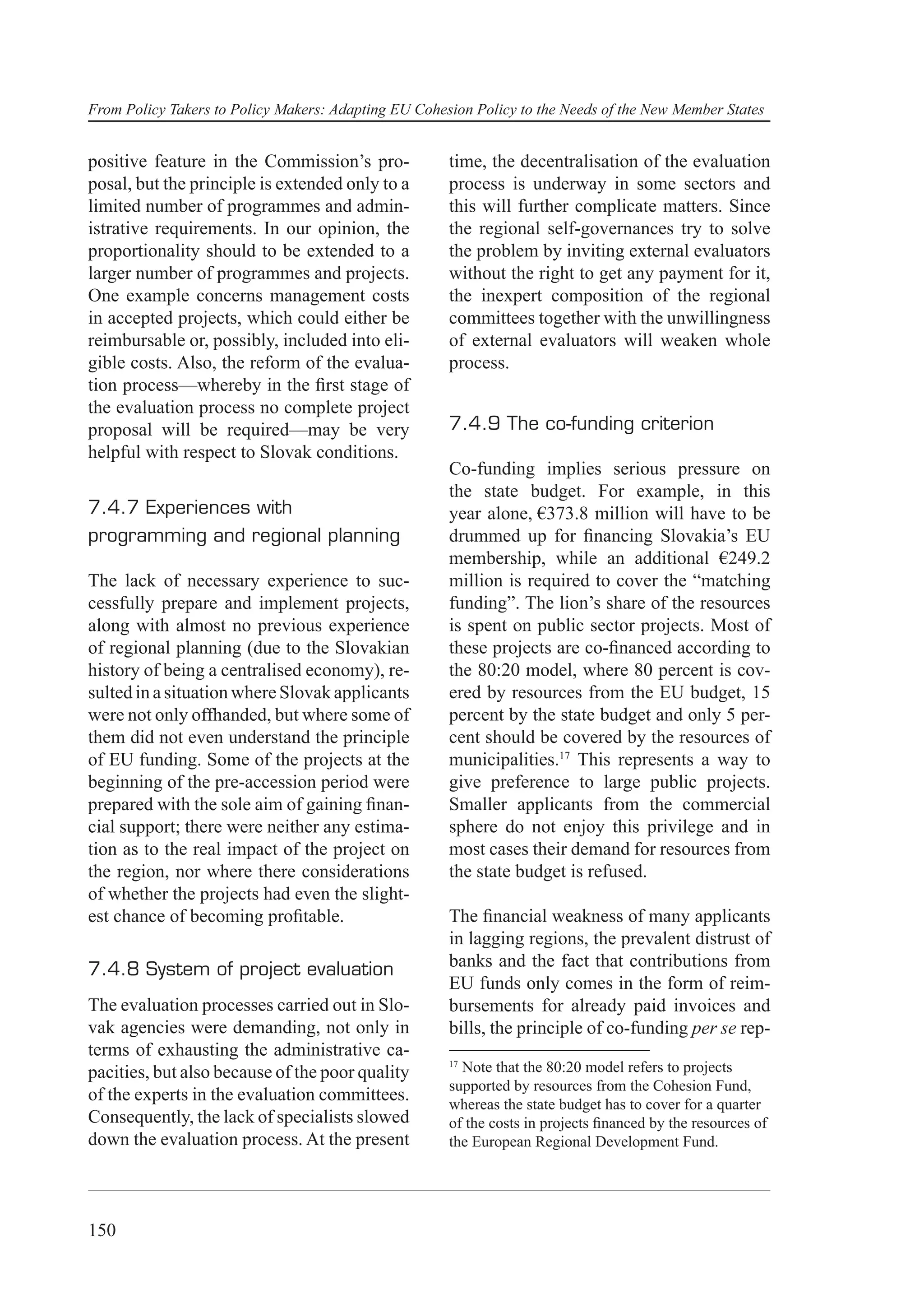 From Policy Takers to Policy Makers: Adapting EU Cohesion Policy to the Needs of the New Member States


positive feature in the Commission’s pro-             time, the decentralisation of the evaluation
posal, but the principle is extended only to a        process is underway in some sectors and
limited number of programmes and admin-               this will further complicate matters. Since
istrative requirements. In our opinion, the           the regional self-governances try to solve
proportionality should to be extended to a            the problem by inviting external evaluators
larger number of programmes and projects.             without the right to get any payment for it,
One example concerns management costs                 the inexpert composition of the regional
in accepted projects, which could either be           committees together with the unwillingness
reimbursable or, possibly, included into eli-         of external evaluators will weaken whole
gible costs. Also, the reform of the evalua-          process.
tion process—whereby in the ﬁrst stage of
the evaluation process no complete project
proposal will be required—may be very                 7.4.9 The co-funding criterion
helpful with respect to Slovak conditions.
                                                      Co-funding implies serious pressure on
                                                      the state budget. For example, in this
7.4.7 Experiences with                                year alone, €373.8 million will have to be
programming and regional planning                     drummed up for ﬁnancing Slovakia’s EU
                                                      membership, while an additional €249.2
The lack of necessary experience to suc-              million is required to cover the “matching
cessfully prepare and implement projects,             funding”. The lion’s share of the resources
along with almost no previous experience              is spent on public sector projects. Most of
of regional planning (due to the Slovakian            these projects are co-ﬁnanced according to
history of being a centralised economy), re-          the 80:20 model, where 80 percent is cov-
sulted in a situation where Slovak applicants         ered by resources from the EU budget, 15
were not only offhanded, but where some of            percent by the state budget and only 5 per-
them did not even understand the principle            cent should be covered by the resources of
of EU funding. Some of the projects at the            municipalities.17 This represents a way to
beginning of the pre-accession period were            give preference to large public projects.
prepared with the sole aim of gaining ﬁnan-           Smaller applicants from the commercial
cial support; there were neither any estima-          sphere do not enjoy this privilege and in
tion as to the real impact of the project on          most cases their demand for resources from
the region, nor where there considerations            the state budget is refused.
of whether the projects had even the slight-
est chance of becoming proﬁtable.                     The ﬁnancial weakness of many applicants
                                                      in lagging regions, the prevalent distrust of
7.4.8 System of project evaluation                    banks and the fact that contributions from
                                                      EU funds only comes in the form of reim-
The evaluation processes carried out in Slo-          bursements for already paid invoices and
vak agencies were demanding, not only in              bills, the principle of co-funding per se rep-
terms of exhausting the administrative ca-
                                                      17
pacities, but also because of the poor quality          Note that the 80:20 model refers to projects
                                                      supported by resources from the Cohesion Fund,
of the experts in the evaluation committees.          whereas the state budget has to cover for a quarter
Consequently, the lack of specialists slowed          of the costs in projects ﬁnanced by the resources of
down the evaluation process. At the present           the European Regional Development Fund.




150
 