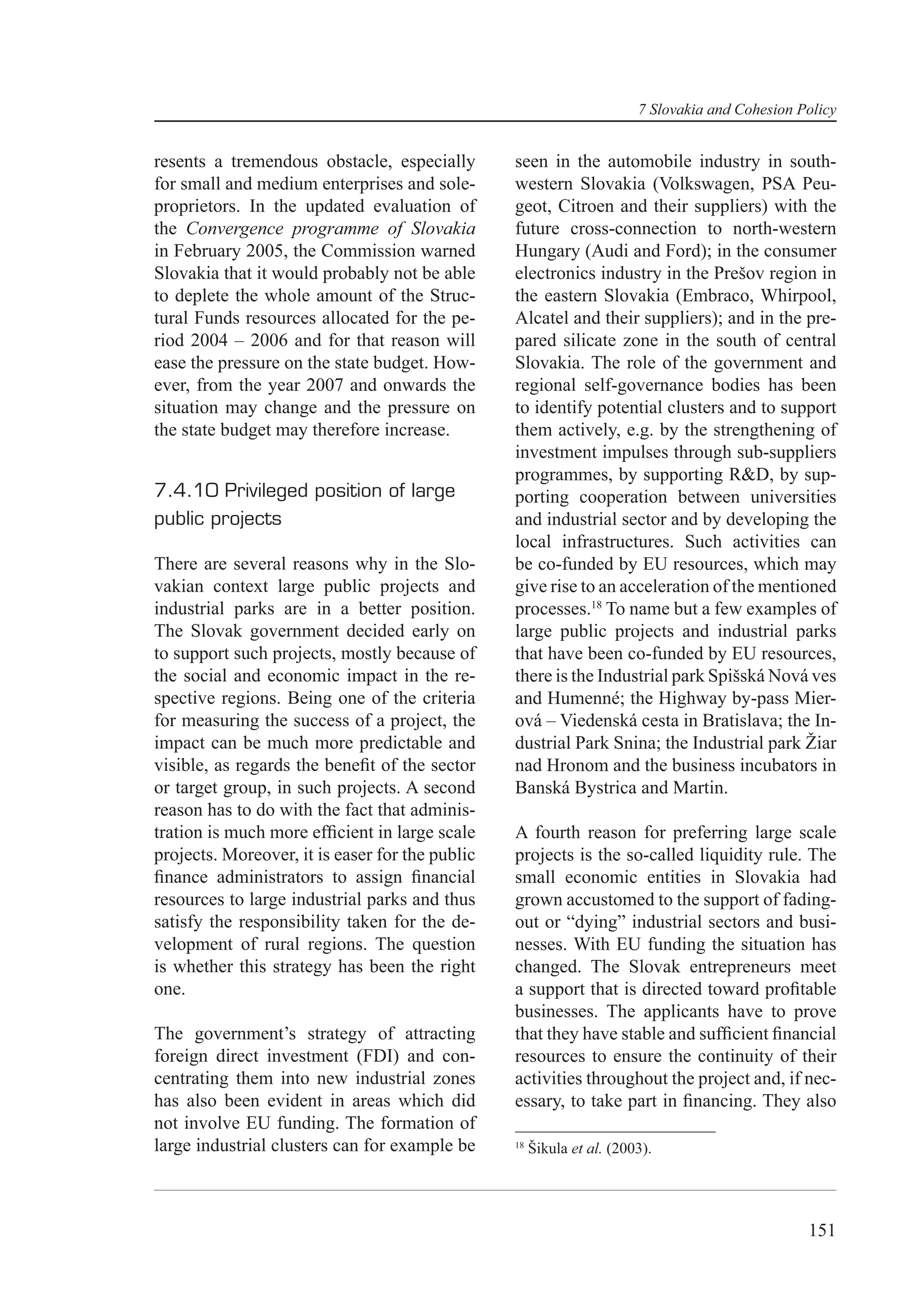 7 Slovakia and Cohesion Policy


resents a tremendous obstacle, especially        seen in the automobile industry in south-
for small and medium enterprises and sole-       western Slovakia (Volkswagen, PSA Peu-
proprietors. In the updated evaluation of        geot, Citroen and their suppliers) with the
the Convergence programme of Slovakia            future cross-connection to north-western
in February 2005, the Commission warned          Hungary (Audi and Ford); in the consumer
Slovakia that it would probably not be able      electronics industry in the Prešov region in
to deplete the whole amount of the Struc-        the eastern Slovakia (Embraco, Whirpool,
tural Funds resources allocated for the pe-      Alcatel and their suppliers); and in the pre-
riod 2004 – 2006 and for that reason will        pared silicate zone in the south of central
ease the pressure on the state budget. How-      Slovakia. The role of the government and
ever, from the year 2007 and onwards the         regional self-governance bodies has been
situation may change and the pressure on         to identify potential clusters and to support
the state budget may therefore increase.         them actively, e.g. by the strengthening of
                                                 investment impulses through sub-suppliers
                                                 programmes, by supporting R&D, by sup-
7.4.10 Privileged position of large              porting cooperation between universities
public projects                                  and industrial sector and by developing the
                                                 local infrastructures. Such activities can
There are several reasons why in the Slo-        be co-funded by EU resources, which may
vakian context large public projects and         give rise to an acceleration of the mentioned
industrial parks are in a better position.       processes.18 To name but a few examples of
The Slovak government decided early on           large public projects and industrial parks
to support such projects, mostly because of      that have been co-funded by EU resources,
the social and economic impact in the re-        there is the Industrial park Spišská Nová ves
spective regions. Being one of the criteria      and Humenné; the Highway by-pass Mier-
for measuring the success of a project, the      ová – Viedenská cesta in Bratislava; the In-
impact can be much more predictable and          dustrial Park Snina; the Industrial park Žiar
visible, as regards the beneﬁt of the sector     nad Hronom and the business incubators in
or target group, in such projects. A second      Banská Bystrica and Martin.
reason has to do with the fact that adminis-
tration is much more efﬁcient in large scale     A fourth reason for preferring large scale
projects. Moreover, it is easer for the public   projects is the so-called liquidity rule. The
ﬁnance administrators to assign ﬁnancial         small economic entities in Slovakia had
resources to large industrial parks and thus     grown accustomed to the support of fading-
satisfy the responsibility taken for the de-     out or “dying” industrial sectors and busi-
velopment of rural regions. The question         nesses. With EU funding the situation has
is whether this strategy has been the right      changed. The Slovak entrepreneurs meet
one.                                             a support that is directed toward proﬁtable
                                                 businesses. The applicants have to prove
The government’s strategy of attracting          that they have stable and sufﬁcient ﬁnancial
foreign direct investment (FDI) and con-         resources to ensure the continuity of their
centrating them into new industrial zones        activities throughout the project and, if nec-
has also been evident in areas which did         essary, to take part in ﬁnancing. They also
not involve EU funding. The formation of
large industrial clusters can for example be     18
                                                      Šikula et al. (2003).




                                                                                                 151
 