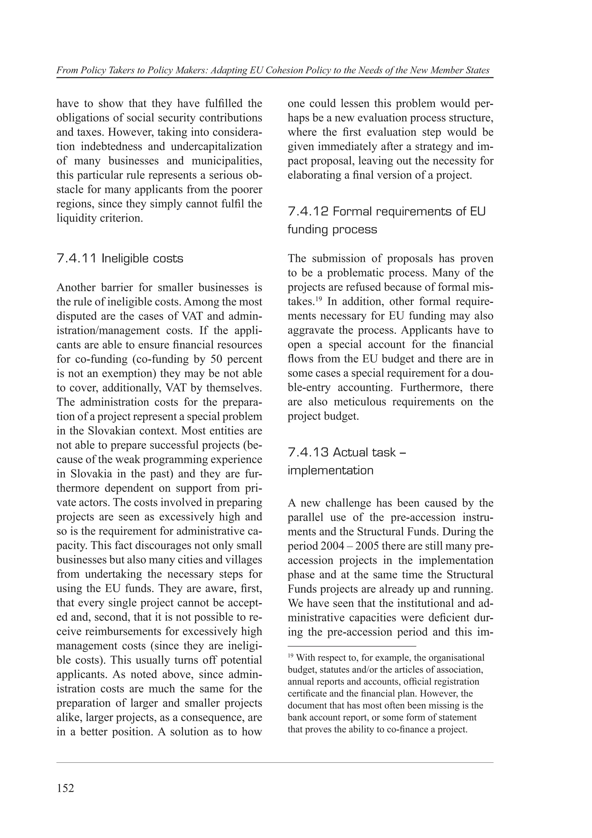 From Policy Takers to Policy Makers: Adapting EU Cohesion Policy to the Needs of the New Member States


have to show that they have fulﬁlled the              one could lessen this problem would per-
obligations of social security contributions          haps be a new evaluation process structure,
and taxes. However, taking into considera-            where the ﬁrst evaluation step would be
tion indebtedness and undercapitalization             given immediately after a strategy and im-
of many businesses and municipalities,                pact proposal, leaving out the necessity for
this particular rule represents a serious ob-         elaborating a ﬁnal version of a project.
stacle for many applicants from the poorer
regions, since they simply cannot fulﬁl the
                                                      7.4.12 Formal requirements of EU
liquidity criterion.
                                                      funding process

7.4.11 Ineligible costs                               The submission of proposals has proven
                                                      to be a problematic process. Many of the
Another barrier for smaller businesses is             projects are refused because of formal mis-
the rule of ineligible costs. Among the most          takes.19 In addition, other formal require-
disputed are the cases of VAT and admin-              ments necessary for EU funding may also
istration/management costs. If the appli-             aggravate the process. Applicants have to
cants are able to ensure ﬁnancial resources           open a special account for the ﬁnancial
for co-funding (co-funding by 50 percent              ﬂows from the EU budget and there are in
is not an exemption) they may be not able             some cases a special requirement for a dou-
to cover, additionally, VAT by themselves.            ble-entry accounting. Furthermore, there
The administration costs for the prepara-             are also meticulous requirements on the
tion of a project represent a special problem         project budget.
in the Slovakian context. Most entities are
not able to prepare successful projects (be-
                                                      7.4.13 Actual task –
cause of the weak programming experience
in Slovakia in the past) and they are fur-            implementation
thermore dependent on support from pri-
vate actors. The costs involved in preparing          A new challenge has been caused by the
projects are seen as excessively high and             parallel use of the pre-accession instru-
so is the requirement for administrative ca-          ments and the Structural Funds. During the
pacity. This fact discourages not only small          period 2004 – 2005 there are still many pre-
businesses but also many cities and villages          accession projects in the implementation
from undertaking the necessary steps for              phase and at the same time the Structural
using the EU funds. They are aware, ﬁrst,             Funds projects are already up and running.
that every single project cannot be accept-           We have seen that the institutional and ad-
ed and, second, that it is not possible to re-        ministrative capacities were deﬁcient dur-
ceive reimbursements for excessively high             ing the pre-accession period and this im-
management costs (since they are ineligi-
                                                      19
ble costs). This usually turns off potential            With respect to, for example, the organisational
                                                      budget, statutes and/or the articles of association,
applicants. As noted above, since admin-
                                                      annual reports and accounts, ofﬁcial registration
istration costs are much the same for the             certiﬁcate and the ﬁnancial plan. However, the
preparation of larger and smaller projects            document that has most often been missing is the
alike, larger projects, as a consequence, are         bank account report, or some form of statement
in a better position. A solution as to how            that proves the ability to co-ﬁnance a project.




152
 