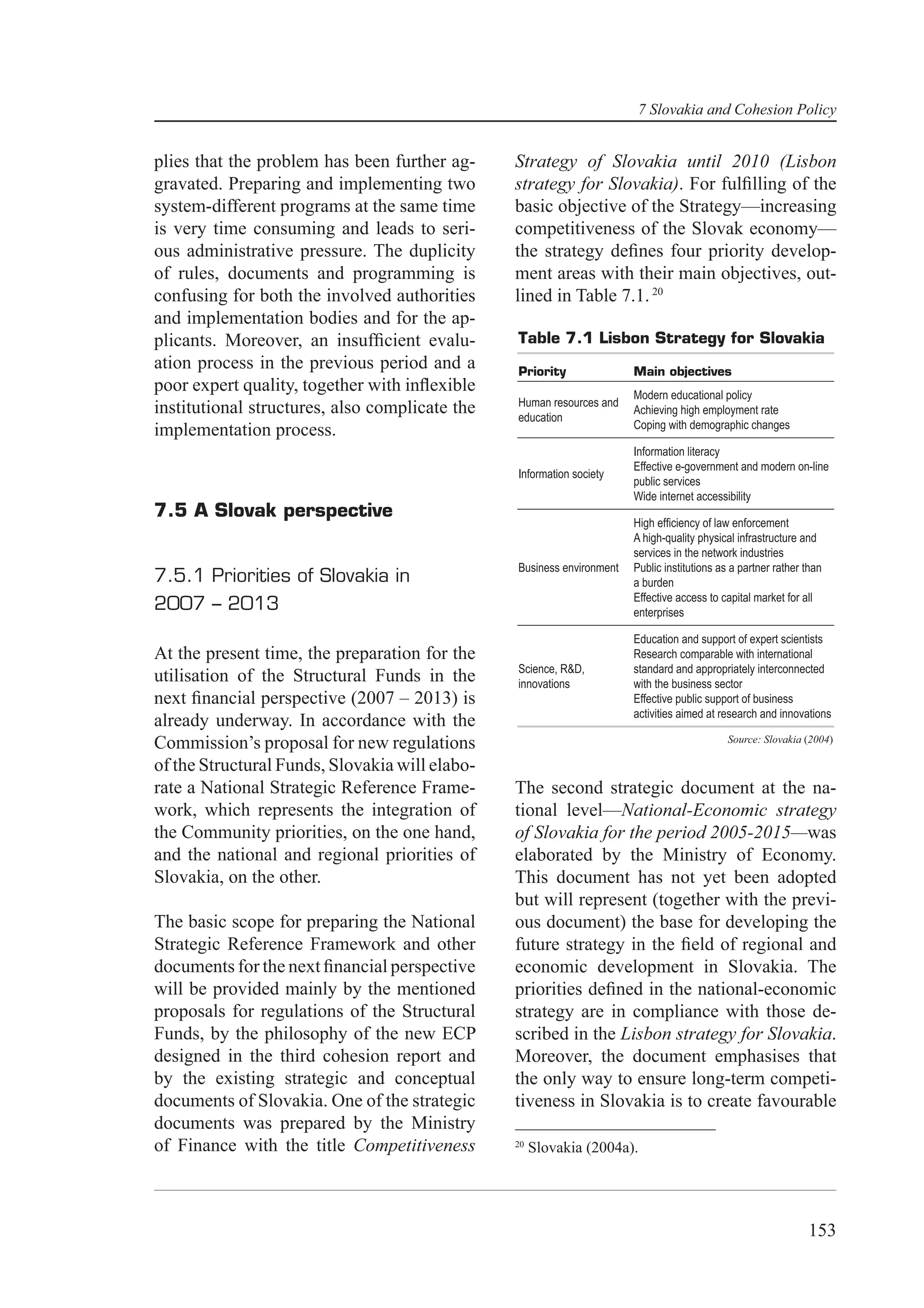 7 Slovakia and Cohesion Policy


plies that the problem has been further ag-     Strategy of Slovakia until 2010 (Lisbon
gravated. Preparing and implementing two        strategy for Slovakia). For fulﬁlling of the
system-different programs at the same time      basic objective of the Strategy—increasing
is very time consuming and leads to seri-       competitiveness of the Slovak economy—
ous administrative pressure. The duplicity      the strategy deﬁnes four priority develop-
of rules, documents and programming is          ment areas with their main objectives, out-
confusing for both the involved authorities     lined in Table 7.1. 20
and implementation bodies and for the ap-
plicants. Moreover, an insufﬁcient evalu-       Table 7.1 Lisbon Strategy for Slovakia
ation process in the previous period and a      Priority               Main objectives
poor expert quality, together with inﬂexible                           Modern educational policy
                                                Human resources and
institutional structures, also complicate the   education
                                                                       Achieving high employment rate
                                                                       Coping with demographic changes
implementation process.
                                                                       Information literacy
                                                                       Effective e-government and modern on-line
                                                Information society
                                                                       public services
                                                                       Wide internet accessibility
7.5 A Slovak perspective
                                                                       High efﬁciency of law enforcement
                                                                       A high-quality physical infrastructure and
                                                                       services in the network industries
                                                Business environment   Public institutions as a partner rather than
7.5.1 Priorities of Slovakia in                                        a burden
                                                                       Effective access to capital market for all
2007 – 2013                                                            enterprises

                                                                       Education and support of expert scientists
At the present time, the preparation for the                           Research comparable with international
                                                Science, R&D,          standard and appropriately interconnected
utilisation of the Structural Funds in the      innovations            with the business sector
next ﬁnancial perspective (2007 – 2013) is                             Effective public support of business
                                                                       activities aimed at research and innovations
already underway. In accordance with the
                                                                                             Source: Slovakia (2004)
Commission’s proposal for new regulations
of the Structural Funds, Slovakia will elabo-
rate a National Strategic Reference Frame-      The second strategic document at the na-
work, which represents the integration of       tional level—National-Economic strategy
the Community priorities, on the one hand,      of Slovakia for the period 2005-2015—was
and the national and regional priorities of     elaborated by the Ministry of Economy.
Slovakia, on the other.                         This document has not yet been adopted
                                                but will represent (together with the previ-
The basic scope for preparing the National      ous document) the base for developing the
Strategic Reference Framework and other         future strategy in the ﬁeld of regional and
documents for the next ﬁnancial perspective     economic development in Slovakia. The
will be provided mainly by the mentioned        priorities deﬁned in the national-economic
proposals for regulations of the Structural     strategy are in compliance with those de-
Funds, by the philosophy of the new ECP         scribed in the Lisbon strategy for Slovakia.
designed in the third cohesion report and       Moreover, the document emphasises that
by the existing strategic and conceptual        the only way to ensure long-term competi-
documents of Slovakia. One of the strategic     tiveness in Slovakia is to create favourable
documents was prepared by the Ministry
of Finance with the title Competitiveness       20
                                                     Slovakia (2004a).




                                                                                                               153
 