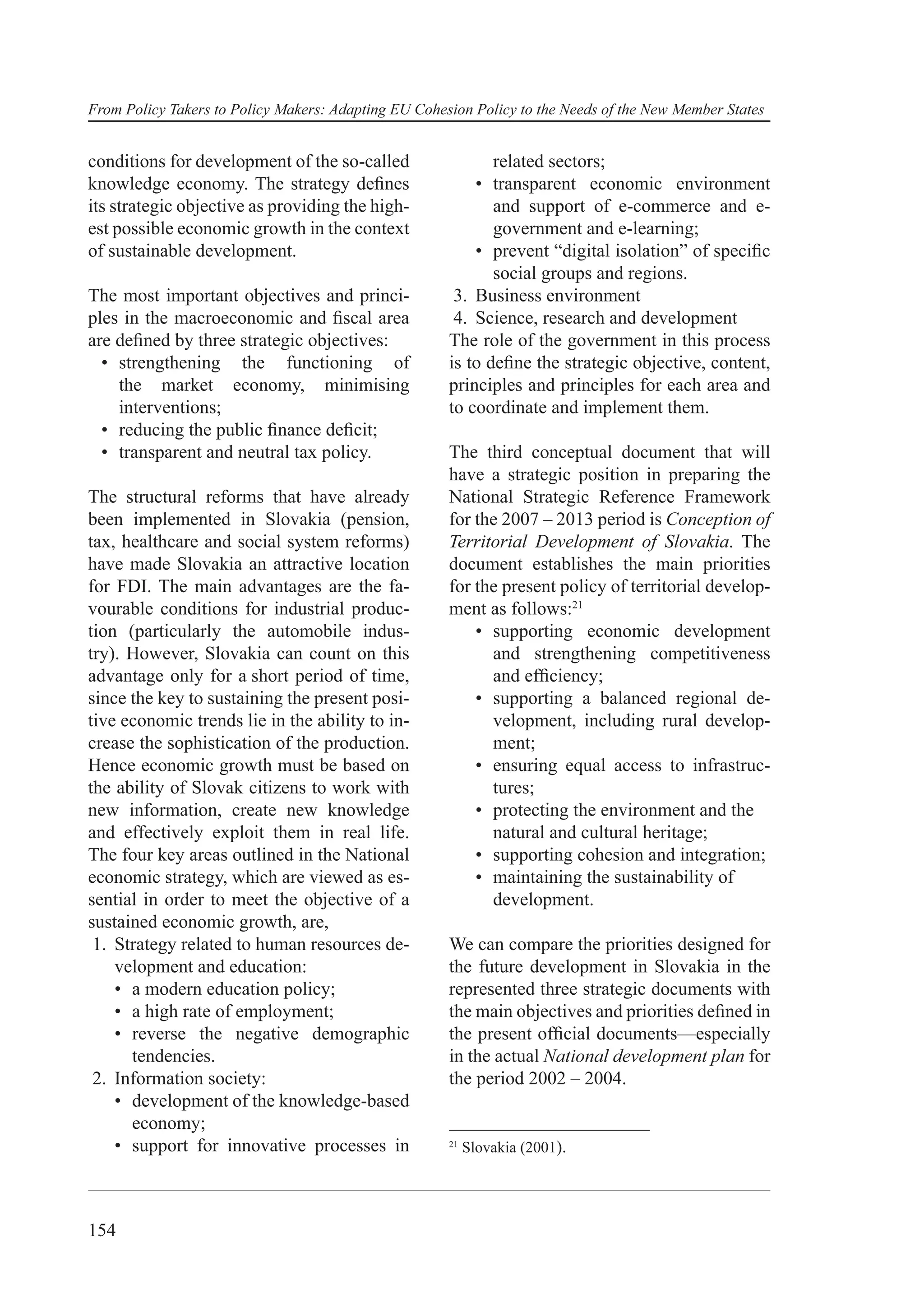From Policy Takers to Policy Makers: Adapting EU Cohesion Policy to the Needs of the New Member States


conditions for development of the so-called                  related sectors;
knowledge economy. The strategy deﬁnes                    • transparent economic environment
its strategic objective as providing the high-               and support of e-commerce and e-
est possible economic growth in the context                  government and e-learning;
of sustainable development.                               • prevent “digital isolation” of speciﬁc
                                                             social groups and regions.
The most important objectives and princi-              3. Business environment
ples in the macroeconomic and ﬁscal area               4. Science, research and development
are deﬁned by three strategic objectives:             The role of the government in this process
  • strengthening the functioning of                  is to deﬁne the strategic objective, content,
    the market economy, minimising                    principles and principles for each area and
    interventions;                                    to coordinate and implement them.
  • reducing the public ﬁnance deﬁcit;
  • transparent and neutral tax policy.               The third conceptual document that will
                                                      have a strategic position in preparing the
The structural reforms that have already              National Strategic Reference Framework
been implemented in Slovakia (pension,                for the 2007 – 2013 period is Conception of
tax, healthcare and social system reforms)            Territorial Development of Slovakia. The
have made Slovakia an attractive location             document establishes the main priorities
for FDI. The main advantages are the fa-              for the present policy of territorial develop-
vourable conditions for industrial produc-            ment as follows:21
tion (particularly the automobile indus-                  • supporting economic development
try). However, Slovakia can count on this                   and strengthening competitiveness
advantage only for a short period of time,                  and efﬁciency;
since the key to sustaining the present posi-             • supporting a balanced regional de-
tive economic trends lie in the ability to in-              velopment, including rural develop-
crease the sophistication of the production.                ment;
Hence economic growth must be based on                    • ensuring equal access to infrastruc-
the ability of Slovak citizens to work with                 tures;
new information, create new knowledge                     • protecting the environment and the
and effectively exploit them in real life.                  natural and cultural heritage;
The four key areas outlined in the National               • supporting cohesion and integration;
economic strategy, which are viewed as es-                • maintaining the sustainability of
sential in order to meet the objective of a                 development.
sustained economic growth, are,
 1. Strategy related to human resources de-           We can compare the priorities designed for
    velopment and education:                          the future development in Slovakia in the
    • a modern education policy;                      represented three strategic documents with
    • a high rate of employment;                      the main objectives and priorities deﬁned in
    • reverse the negative demographic                the present ofﬁcial documents—especially
      tendencies.                                     in the actual National development plan for
 2. Information society:                              the period 2002 – 2004.
    • development of the knowledge-based
      economy;
    • support for innovative processes in             21
                                                           Slovakia (2001).




154
 