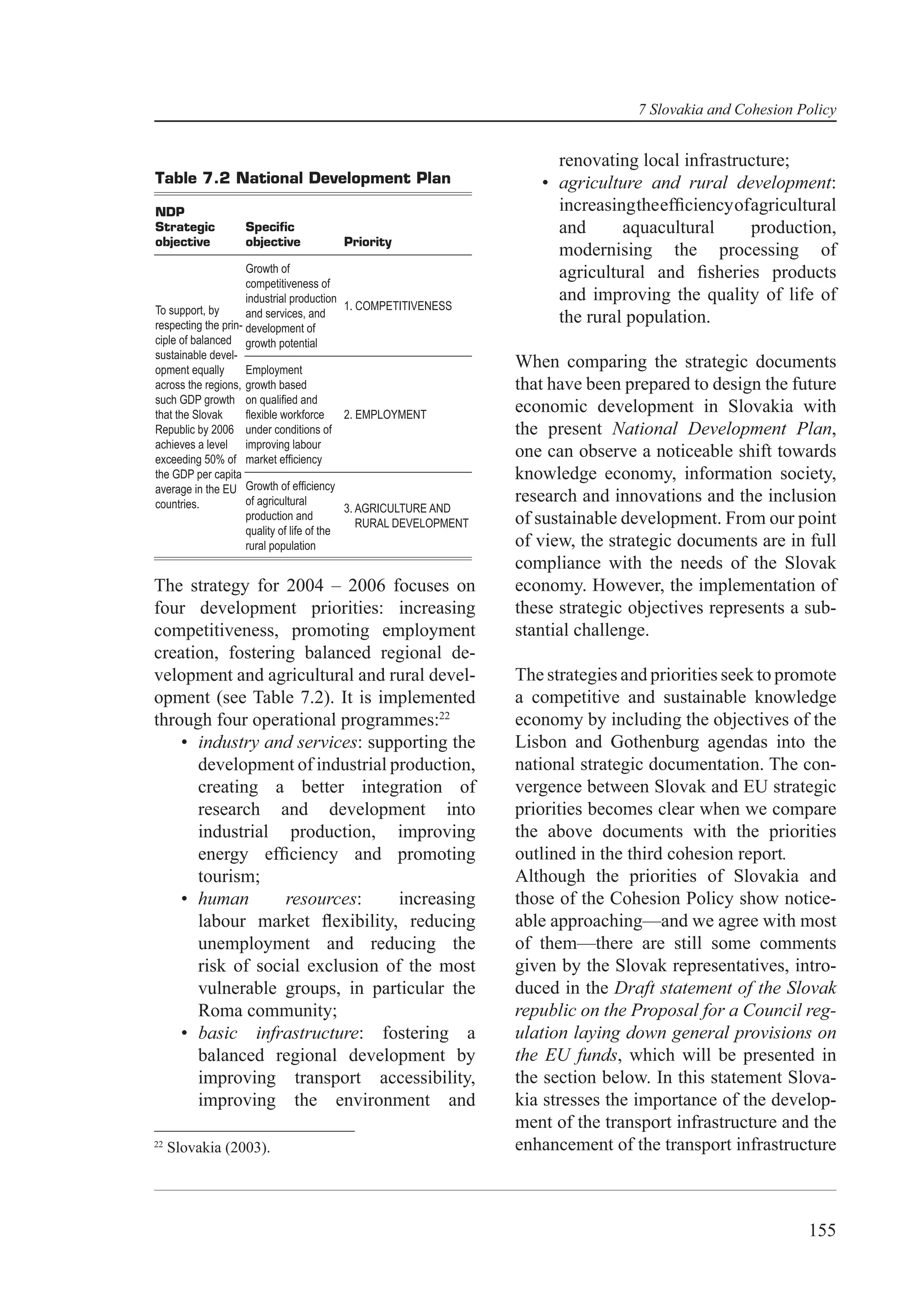 7 Slovakia and Cohesion Policy


                                                                        renovating local infrastructure;
Table 7.2 National Development Plan                                   • agriculture and rural development:
NDP                                                                     increasing the efﬁciency of agricultural
Strategic         Speciﬁc                                               and      aquacultural       production,
objective         objective           Priority
                                                                        modernising the processing of
                     Growth of                                          agricultural and ﬁsheries products
                     competitiveness of
                     industrial production                              and improving the quality of life of
To support, by                              1. COMPETITIVENESS
                     and services, and                                  the rural population.
respecting the prin- development of
ciple of balanced growth potential
sustainable devel-
opment equally       Employment
                                                                   When comparing the strategic documents
across the regions, growth based                                   that have been prepared to design the future
such GDP growth on qualiﬁed and
that the Slovak      ﬂexible workforce      2. EMPLOYMENT
                                                                   economic development in Slovakia with
Republic by 2006 under conditions of                               the present National Development Plan,
achieves a level improving labour
exceeding 50% of market efﬁciency
                                                                   one can observe a noticeable shift towards
the GDP per capita                                                 knowledge economy, information society,
average in the EU Growth of efﬁciency
countries.           of agricultural                               research and innovations and the inclusion
                                            3. AGRICULTURE AND
                     production and
                                               RURAL DEVELOPMENT   of sustainable development. From our point
                     quality of life of the
                     rural population                              of view, the strategic documents are in full
                                                                   compliance with the needs of the Slovak
The strategy for 2004 – 2006 focuses on                            economy. However, the implementation of
four development priorities: increasing                            these strategic objectives represents a sub-
competitiveness, promoting employment                              stantial challenge.
creation, fostering balanced regional de-
velopment and agricultural and rural devel-                        The strategies and priorities seek to promote
opment (see Table 7.2). It is implemented                          a competitive and sustainable knowledge
through four operational programmes:22                             economy by including the objectives of the
    • industry and services: supporting the                        Lisbon and Gothenburg agendas into the
      development of industrial production,                        national strategic documentation. The con-
      creating a better integration of                             vergence between Slovak and EU strategic
      research and development into                                priorities becomes clear when we compare
      industrial production, improving                             the above documents with the priorities
      energy efﬁciency and promoting                               outlined in the third cohesion report.
      tourism;                                                     Although the priorities of Slovakia and
    • human       resources:     increasing                        those of the Cohesion Policy show notice-
      labour market ﬂexibility, reducing                           able approaching—and we agree with most
      unemployment and reducing the                                of them—there are still some comments
      risk of social exclusion of the most                         given by the Slovak representatives, intro-
      vulnerable groups, in particular the                         duced in the Draft statement of the Slovak
      Roma community;                                              republic on the Proposal for a Council reg-
    • basic infrastructure: fostering a                            ulation laying down general provisions on
      balanced regional development by                             the EU funds, which will be presented in
      improving transport accessibility,                           the section below. In this statement Slova-
      improving the environment and                                kia stresses the importance of the develop-
                                                                   ment of the transport infrastructure and the
22
     Slovakia (2003).                                              enhancement of the transport infrastructure



                                                                                                             155
 