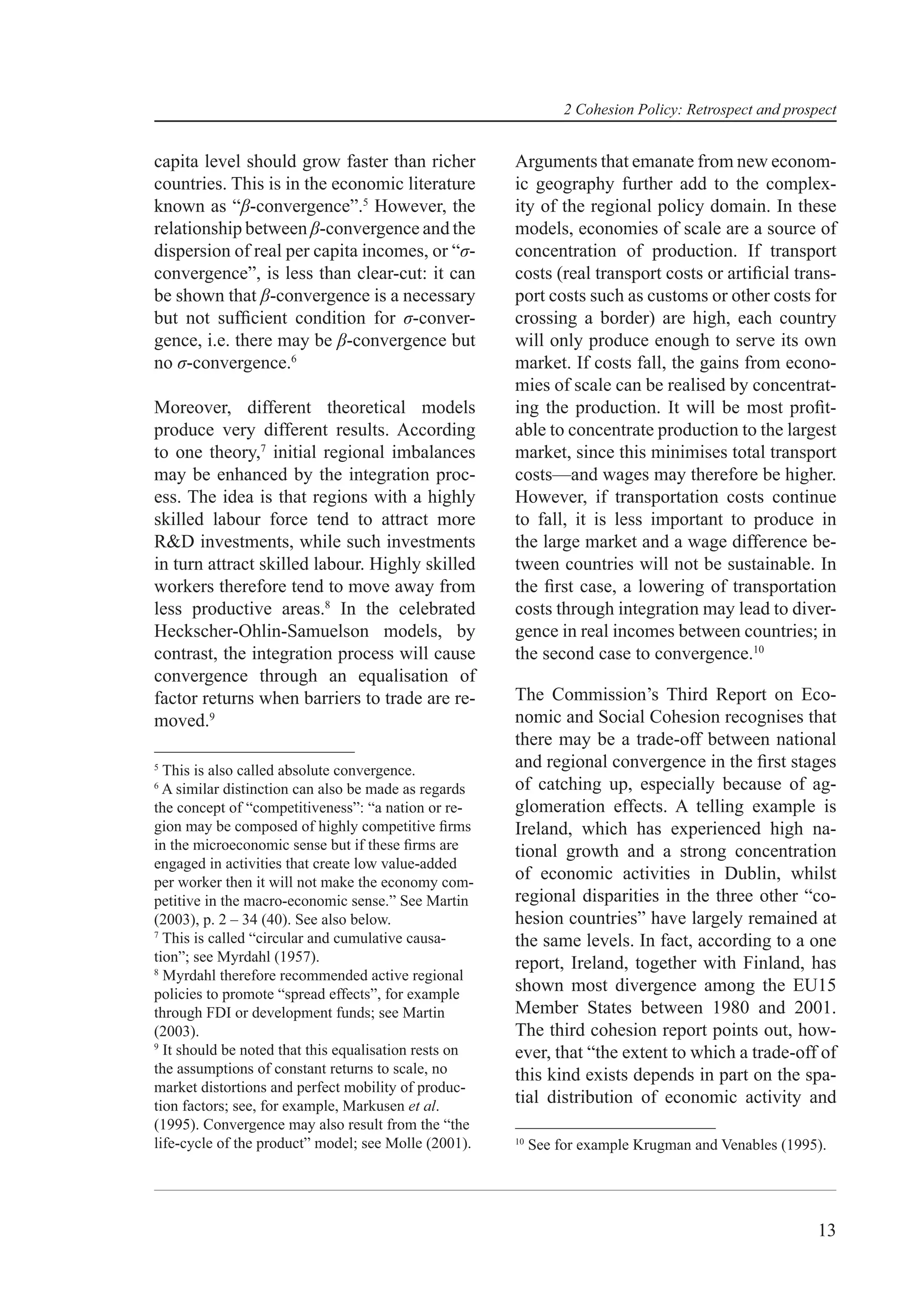2 Cohesion Policy: Retrospect and prospect


capita level should grow faster than richer            Arguments that emanate from new econom-
countries. This is in the economic literature          ic geography further add to the complex-
known as “β-convergence”.5 However, the                ity of the regional policy domain. In these
relationship between β-convergence and the             models, economies of scale are a source of
dispersion of real per capita incomes, or “σ-          concentration of production. If transport
convergence”, is less than clear-cut: it can           costs (real transport costs or artiﬁcial trans-
be shown that β-convergence is a necessary             port costs such as customs or other costs for
but not sufﬁcient condition for σ-conver-              crossing a border) are high, each country
gence, i.e. there may be β-convergence but             will only produce enough to serve its own
no σ-convergence.6                                     market. If costs fall, the gains from econo-
                                                       mies of scale can be realised by concentrat-
Moreover, different theoretical models                 ing the production. It will be most proﬁt-
produce very different results. According              able to concentrate production to the largest
to one theory,7 initial regional imbalances            market, since this minimises total transport
may be enhanced by the integration proc-               costs—and wages may therefore be higher.
ess. The idea is that regions with a highly            However, if transportation costs continue
skilled labour force tend to attract more              to fall, it is less important to produce in
R&D investments, while such investments                the large market and a wage difference be-
in turn attract skilled labour. Highly skilled         tween countries will not be sustainable. In
workers therefore tend to move away from               the ﬁrst case, a lowering of transportation
less productive areas.8 In the celebrated              costs through integration may lead to diver-
Heckscher-Ohlin-Samuelson models, by                   gence in real incomes between countries; in
contrast, the integration process will cause           the second case to convergence.10
convergence through an equalisation of
factor returns when barriers to trade are re-          The Commission’s Third Report on Eco-
moved.9                                                nomic and Social Cohesion recognises that
                                                       there may be a trade-off between national
5
  This is also called absolute convergence.
                                                       and regional convergence in the ﬁrst stages
6
  A similar distinction can also be made as regards    of catching up, especially because of ag-
the concept of “competitiveness”: “a nation or re-     glomeration effects. A telling example is
gion may be composed of highly competitive ﬁrms        Ireland, which has experienced high na-
in the microeconomic sense but if these ﬁrms are       tional growth and a strong concentration
engaged in activities that create low value-added
per worker then it will not make the economy com-
                                                       of economic activities in Dublin, whilst
petitive in the macro-economic sense.” See Martin      regional disparities in the three other “co-
(2003), p. 2 – 34 (40). See also below.                hesion countries” have largely remained at
7
  This is called “circular and cumulative causa-       the same levels. In fact, according to a one
tion”; see Myrdahl (1957).                             report, Ireland, together with Finland, has
8
  Myrdahl therefore recommended active regional
policies to promote “spread effects”, for example
                                                       shown most divergence among the EU15
through FDI or development funds; see Martin           Member States between 1980 and 2001.
(2003).                                                The third cohesion report points out, how-
9
  It should be noted that this equalisation rests on   ever, that “the extent to which a trade-off of
the assumptions of constant returns to scale, no       this kind exists depends in part on the spa-
market distortions and perfect mobility of produc-
tion factors; see, for example, Markusen et al.
                                                       tial distribution of economic activity and
(1995). Convergence may also result from the “the
life-cycle of the product” model; see Molle (2001).    10
                                                            See for example Krugman and Venables (1995).




                                                                                                        13
 