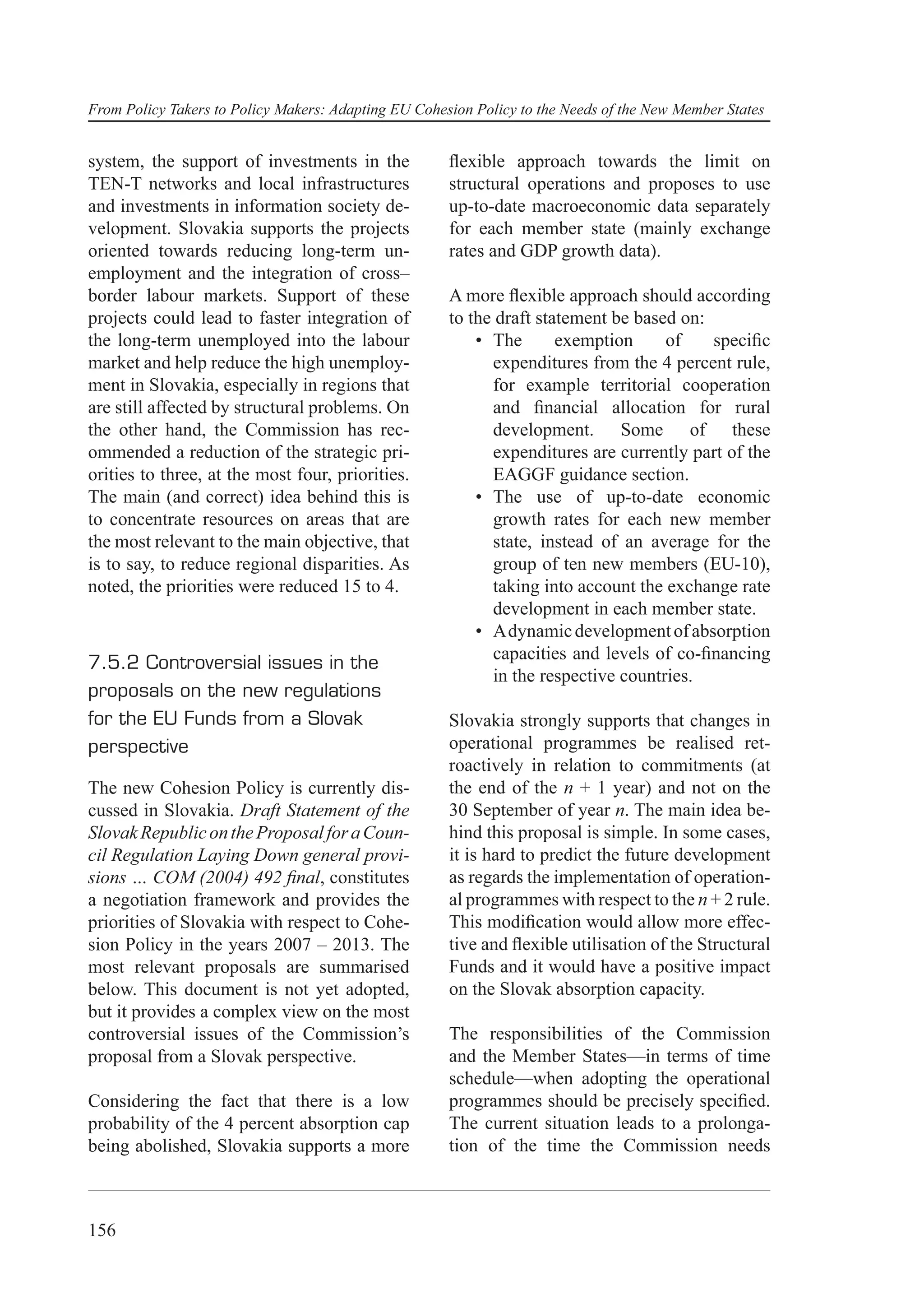 From Policy Takers to Policy Makers: Adapting EU Cohesion Policy to the Needs of the New Member States


system, the support of investments in the             ﬂexible approach towards the limit on
TEN-T networks and local infrastructures              structural operations and proposes to use
and investments in information society de-            up-to-date macroeconomic data separately
velopment. Slovakia supports the projects             for each member state (mainly exchange
oriented towards reducing long-term un-               rates and GDP growth data).
employment and the integration of cross–
border labour markets. Support of these               A more ﬂexible approach should according
projects could lead to faster integration of          to the draft statement be based on:
the long-term unemployed into the labour                  • The       exemption     of    speciﬁc
market and help reduce the high unemploy-                   expenditures from the 4 percent rule,
ment in Slovakia, especially in regions that                for example territorial cooperation
are still affected by structural problems. On               and ﬁnancial allocation for rural
the other hand, the Commission has rec-                     development. Some of these
ommended a reduction of the strategic pri-                  expenditures are currently part of the
orities to three, at the most four, priorities.             EAGGF guidance section.
The main (and correct) idea behind this is                • The use of up-to-date economic
to concentrate resources on areas that are                  growth rates for each new member
the most relevant to the main objective, that               state, instead of an average for the
is to say, to reduce regional disparities. As               group of ten new members (EU-10),
noted, the priorities were reduced 15 to 4.                 taking into account the exchange rate
                                                            development in each member state.
                                                          • A dynamic development of absorption
                                                            capacities and levels of co-ﬁnancing
7.5.2 Controversial issues in the
                                                            in the respective countries.
proposals on the new regulations
for the EU Funds from a Slovak                        Slovakia strongly supports that changes in
perspective                                           operational programmes be realised ret-
                                                      roactively in relation to commitments (at
The new Cohesion Policy is currently dis-             the end of the n + 1 year) and not on the
cussed in Slovakia. Draft Statement of the            30 September of year n. The main idea be-
Slovak Republic on the Proposal for a Coun-           hind this proposal is simple. In some cases,
cil Regulation Laying Down general provi-             it is hard to predict the future development
sions … COM (2004) 492 ﬁnal, constitutes              as regards the implementation of operation-
a negotiation framework and provides the              al programmes with respect to the n + 2 rule.
priorities of Slovakia with respect to Cohe-          This modiﬁcation would allow more effec-
sion Policy in the years 2007 – 2013. The             tive and ﬂexible utilisation of the Structural
most relevant proposals are summarised                Funds and it would have a positive impact
below. This document is not yet adopted,              on the Slovak absorption capacity.
but it provides a complex view on the most
controversial issues of the Commission’s              The responsibilities of the Commission
proposal from a Slovak perspective.                   and the Member States—in terms of time
                                                      schedule—when adopting the operational
Considering the fact that there is a low              programmes should be precisely speciﬁed.
probability of the 4 percent absorption cap           The current situation leads to a prolonga-
being abolished, Slovakia supports a more             tion of the time the Commission needs



156
 