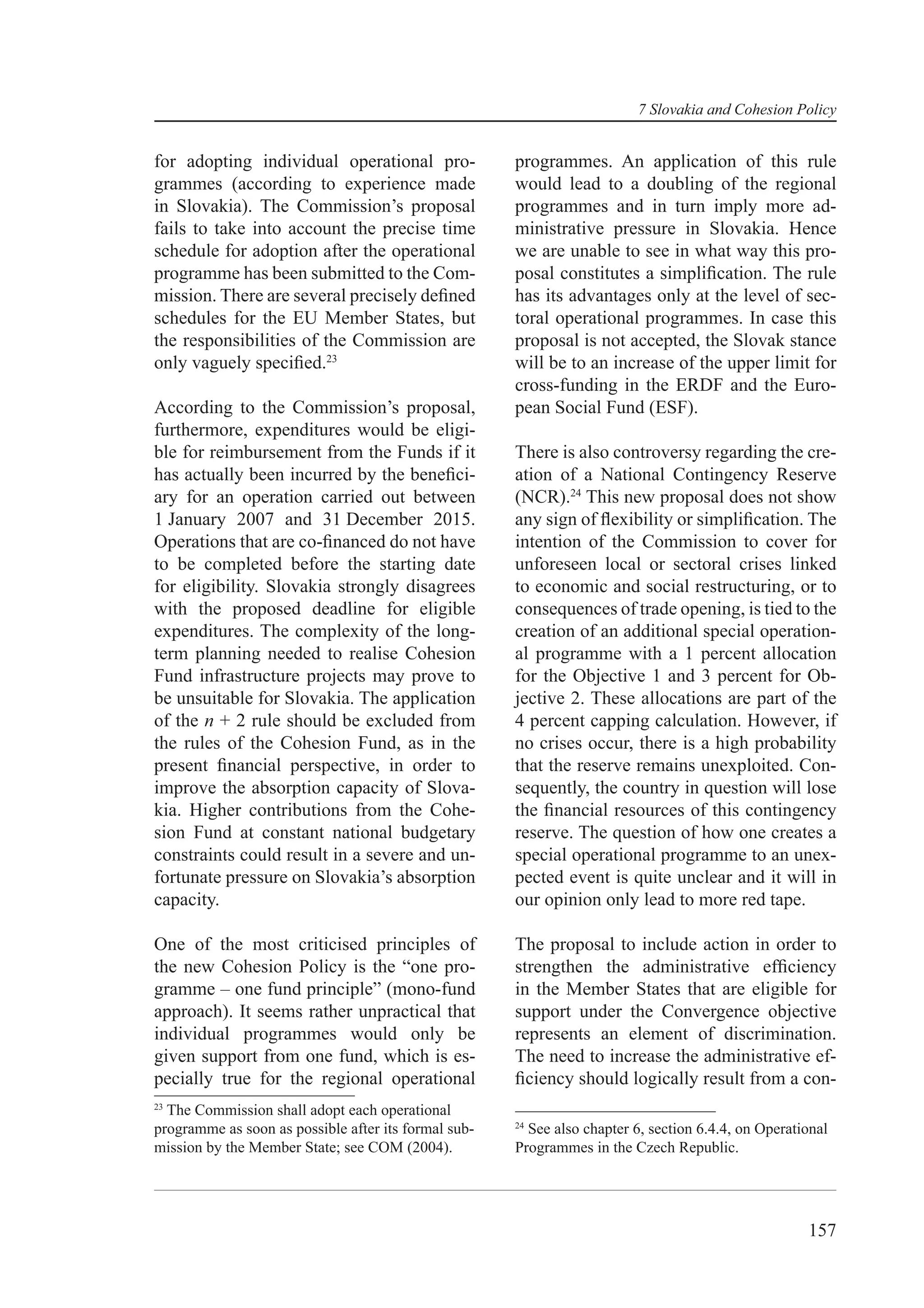 7 Slovakia and Cohesion Policy


for adopting individual operational pro-              programmes. An application of this rule
grammes (according to experience made                 would lead to a doubling of the regional
in Slovakia). The Commission’s proposal               programmes and in turn imply more ad-
fails to take into account the precise time           ministrative pressure in Slovakia. Hence
schedule for adoption after the operational           we are unable to see in what way this pro-
programme has been submitted to the Com-              posal constitutes a simpliﬁcation. The rule
mission. There are several precisely deﬁned           has its advantages only at the level of sec-
schedules for the EU Member States, but               toral operational programmes. In case this
the responsibilities of the Commission are            proposal is not accepted, the Slovak stance
only vaguely speciﬁed.23                              will be to an increase of the upper limit for
                                                      cross-funding in the ERDF and the Euro-
According to the Commission’s proposal,               pean Social Fund (ESF).
furthermore, expenditures would be eligi-
ble for reimbursement from the Funds if it            There is also controversy regarding the cre-
has actually been incurred by the beneﬁci-            ation of a National Contingency Reserve
ary for an operation carried out between              (NCR).24 This new proposal does not show
1 January 2007 and 31 December 2015.                  any sign of ﬂexibility or simpliﬁcation. The
Operations that are co-ﬁnanced do not have            intention of the Commission to cover for
to be completed before the starting date              unforeseen local or sectoral crises linked
for eligibility. Slovakia strongly disagrees          to economic and social restructuring, or to
with the proposed deadline for eligible               consequences of trade opening, is tied to the
expenditures. The complexity of the long-             creation of an additional special operation-
term planning needed to realise Cohesion              al programme with a 1 percent allocation
Fund infrastructure projects may prove to             for the Objective 1 and 3 percent for Ob-
be unsuitable for Slovakia. The application           jective 2. These allocations are part of the
of the n + 2 rule should be excluded from             4 percent capping calculation. However, if
the rules of the Cohesion Fund, as in the             no crises occur, there is a high probability
present ﬁnancial perspective, in order to             that the reserve remains unexploited. Con-
improve the absorption capacity of Slova-             sequently, the country in question will lose
kia. Higher contributions from the Cohe-              the ﬁnancial resources of this contingency
sion Fund at constant national budgetary              reserve. The question of how one creates a
constraints could result in a severe and un-          special operational programme to an unex-
fortunate pressure on Slovakia’s absorption           pected event is quite unclear and it will in
capacity.                                             our opinion only lead to more red tape.

One of the most criticised principles of              The proposal to include action in order to
the new Cohesion Policy is the “one pro-              strengthen the administrative efﬁciency
gramme – one fund principle” (mono-fund               in the Member States that are eligible for
approach). It seems rather unpractical that           support under the Convergence objective
individual programmes would only be                   represents an element of discrimination.
given support from one fund, which is es-             The need to increase the administrative ef-
pecially true for the regional operational            ﬁciency should logically result from a con-
23
  The Commission shall adopt each operational
                                                      24
programme as soon as possible after its formal sub-     See also chapter 6, section 6.4.4, on Operational
mission by the Member State; see COM (2004).          Programmes in the Czech Republic.




                                                                                                     157
 