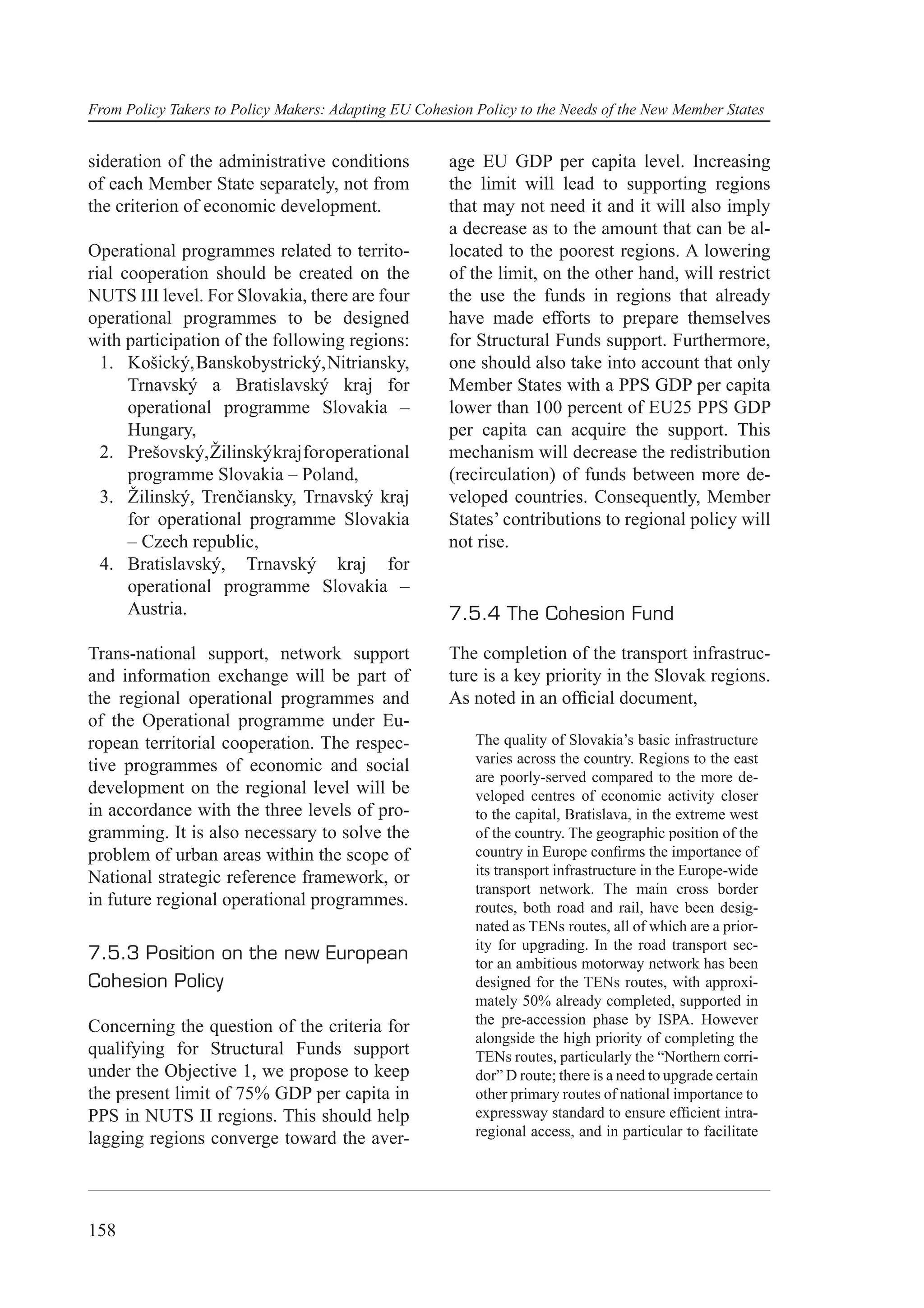 From Policy Takers to Policy Makers: Adapting EU Cohesion Policy to the Needs of the New Member States


sideration of the administrative conditions           age EU GDP per capita level. Increasing
of each Member State separately, not from             the limit will lead to supporting regions
the criterion of economic development.                that may not need it and it will also imply
                                                      a decrease as to the amount that can be al-
Operational programmes related to territo-            located to the poorest regions. A lowering
rial cooperation should be created on the             of the limit, on the other hand, will restrict
NUTS III level. For Slovakia, there are four          the use the funds in regions that already
operational programmes to be designed                 have made efforts to prepare themselves
with participation of the following regions:          for Structural Funds support. Furthermore,
  1. Košický, Banskobystrický, Nitriansky,            one should also take into account that only
      Trnavský a Bratislavský kraj for                Member States with a PPS GDP per capita
      operational programme Slovakia –                lower than 100 percent of EU25 PPS GDP
      Hungary,                                        per capita can acquire the support. This
  2. Prešovský, Žilinský kraj for operational         mechanism will decrease the redistribution
      programme Slovakia – Poland,                    (recirculation) of funds between more de-
  3. Žilinský, Trenčiansky, Trnavský kraj             veloped countries. Consequently, Member
      for operational programme Slovakia              States’ contributions to regional policy will
      – Czech republic,                               not rise.
  4. Bratislavský, Trnavský kraj for
      operational programme Slovakia –
      Austria.                                        7.5.4 The Cohesion Fund

Trans-national support, network support               The completion of the transport infrastruc-
and information exchange will be part of              ture is a key priority in the Slovak regions.
the regional operational programmes and               As noted in an ofﬁcial document,
of the Operational programme under Eu-
ropean territorial cooperation. The respec-               The quality of Slovakia’s basic infrastructure
tive programmes of economic and social                    varies across the country. Regions to the east
                                                          are poorly-served compared to the more de-
development on the regional level will be                 veloped centres of economic activity closer
in accordance with the three levels of pro-               to the capital, Bratislava, in the extreme west
gramming. It is also necessary to solve the               of the country. The geographic position of the
problem of urban areas within the scope of                country in Europe conﬁrms the importance of
National strategic reference framework, or                its transport infrastructure in the Europe-wide
                                                          transport network. The main cross border
in future regional operational programmes.                routes, both road and rail, have been desig-
                                                          nated as TENs routes, all of which are a prior-
                                                          ity for upgrading. In the road transport sec-
7.5.3 Position on the new European                        tor an ambitious motorway network has been
Cohesion Policy                                           designed for the TENs routes, with approxi-
                                                          mately 50% already completed, supported in
Concerning the question of the criteria for               the pre-accession phase by ISPA. However
                                                          alongside the high priority of completing the
qualifying for Structural Funds support                   TENs routes, particularly the “Northern corri-
under the Objective 1, we propose to keep                 dor” D route; there is a need to upgrade certain
the present limit of 75% GDP per capita in                other primary routes of national importance to
PPS in NUTS II regions. This should help                  expressway standard to ensure efﬁcient intra-
lagging regions converge toward the aver-                 regional access, and in particular to facilitate




158
 