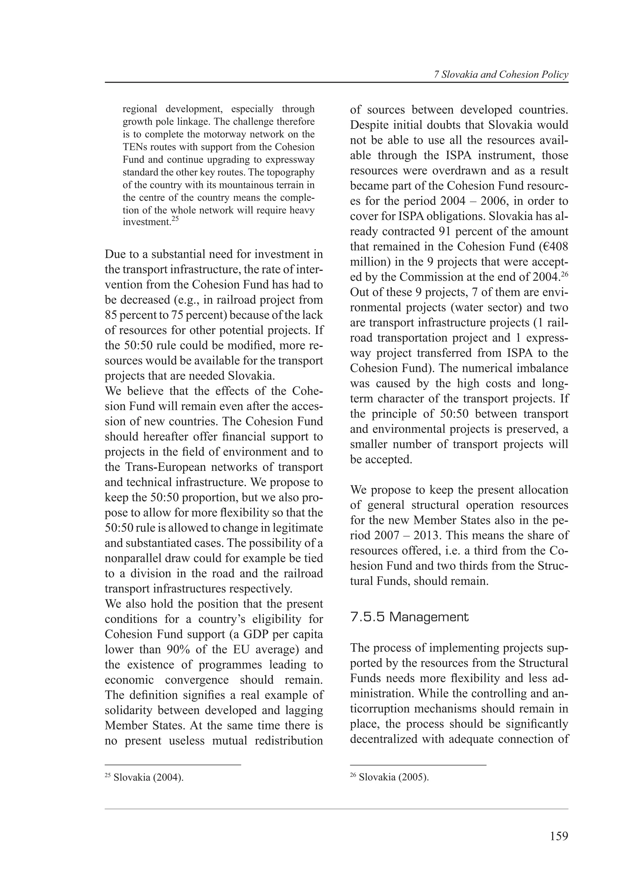 7 Slovakia and Cohesion Policy


       regional development, especially through         of sources between developed countries.
       growth pole linkage. The challenge therefore     Despite initial doubts that Slovakia would
       is to complete the motorway network on the
       TENs routes with support from the Cohesion
                                                        not be able to use all the resources avail-
       Fund and continue upgrading to expressway        able through the ISPA instrument, those
       standard the other key routes. The topography    resources were overdrawn and as a result
       of the country with its mountainous terrain in   became part of the Cohesion Fund resourc-
       the centre of the country means the comple-      es for the period 2004 – 2006, in order to
       tion of the whole network will require heavy
       investment.25                                    cover for ISPA obligations. Slovakia has al-
                                                        ready contracted 91 percent of the amount
                                                        that remained in the Cohesion Fund (€408
Due to a substantial need for investment in
                                                        million) in the 9 projects that were accept-
the transport infrastructure, the rate of inter-
                                                        ed by the Commission at the end of 2004.26
vention from the Cohesion Fund has had to
                                                        Out of these 9 projects, 7 of them are envi-
be decreased (e.g., in railroad project from
                                                        ronmental projects (water sector) and two
85 percent to 75 percent) because of the lack
                                                        are transport infrastructure projects (1 rail-
of resources for other potential projects. If
                                                        road transportation project and 1 express-
the 50:50 rule could be modiﬁed, more re-
                                                        way project transferred from ISPA to the
sources would be available for the transport
                                                        Cohesion Fund). The numerical imbalance
projects that are needed Slovakia.
                                                        was caused by the high costs and long-
We believe that the effects of the Cohe-
                                                        term character of the transport projects. If
sion Fund will remain even after the acces-
                                                        the principle of 50:50 between transport
sion of new countries. The Cohesion Fund
                                                        and environmental projects is preserved, a
should hereafter offer ﬁnancial support to
                                                        smaller number of transport projects will
projects in the ﬁeld of environment and to
                                                        be accepted.
the Trans-European networks of transport
and technical infrastructure. We propose to
                                                        We propose to keep the present allocation
keep the 50:50 proportion, but we also pro-
                                                        of general structural operation resources
pose to allow for more ﬂexibility so that the
                                                        for the new Member States also in the pe-
50:50 rule is allowed to change in legitimate
                                                        riod 2007 – 2013. This means the share of
and substantiated cases. The possibility of a
                                                        resources offered, i.e. a third from the Co-
nonparallel draw could for example be tied
                                                        hesion Fund and two thirds from the Struc-
to a division in the road and the railroad
                                                        tural Funds, should remain.
transport infrastructures respectively.
We also hold the position that the present
conditions for a country’s eligibility for              7.5.5 Management
Cohesion Fund support (a GDP per capita
lower than 90% of the EU average) and                   The process of implementing projects sup-
the existence of programmes leading to                  ported by the resources from the Structural
economic convergence should remain.                     Funds needs more ﬂexibility and less ad-
The deﬁnition signiﬁes a real example of                ministration. While the controlling and an-
solidarity between developed and lagging                ticorruption mechanisms should remain in
Member States. At the same time there is                place, the process should be signiﬁcantly
no present useless mutual redistribution                decentralized with adequate connection of

25                                                      26
     Slovakia (2004).                                        Slovakia (2005).




                                                                                                         159
 