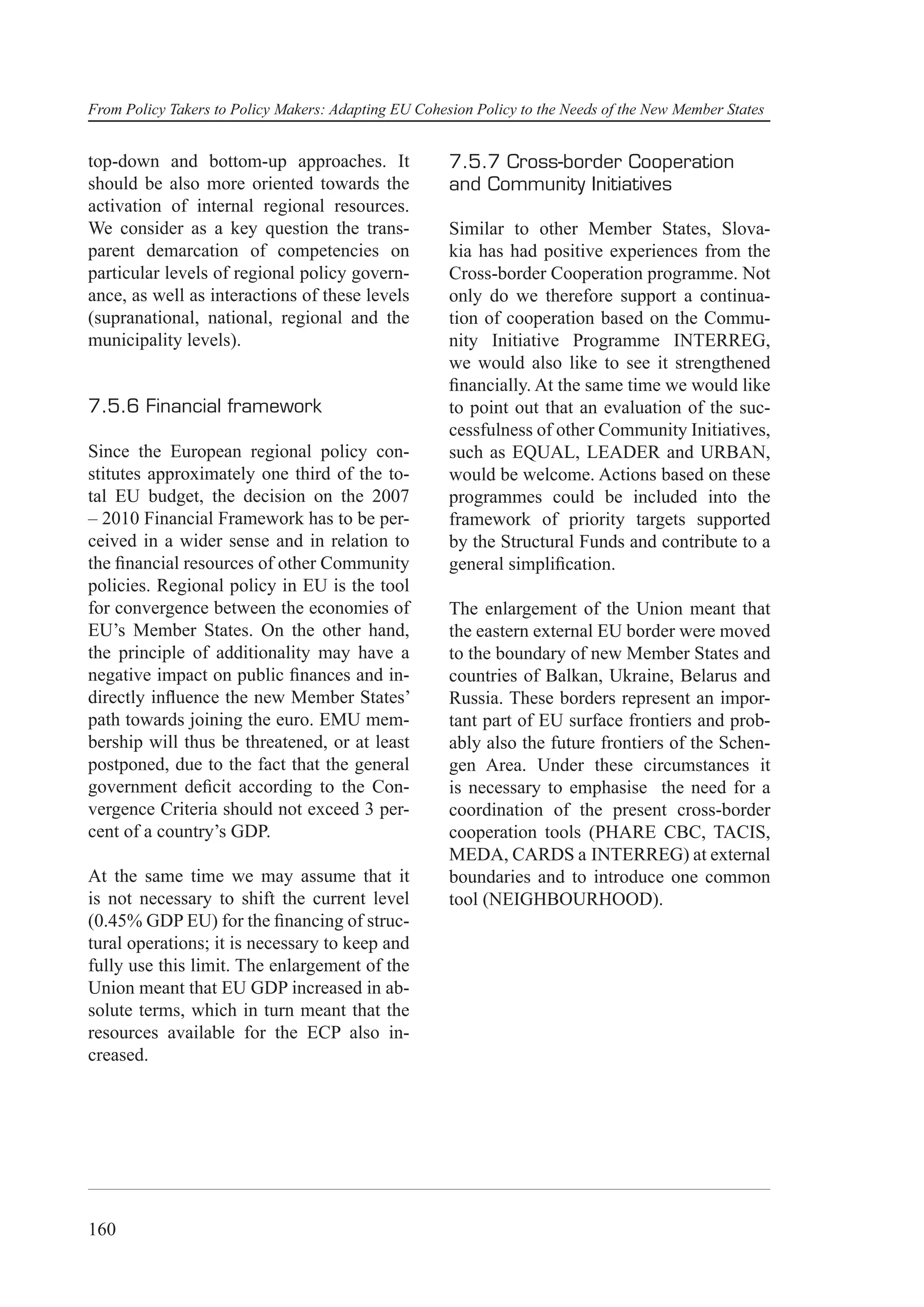 From Policy Takers to Policy Makers: Adapting EU Cohesion Policy to the Needs of the New Member States


top-down and bottom-up approaches. It                 7.5.7 Cross-border Cooperation
should be also more oriented towards the              and Community Initiatives
activation of internal regional resources.
We consider as a key question the trans-              Similar to other Member States, Slova-
parent demarcation of competencies on                 kia has had positive experiences from the
particular levels of regional policy govern-          Cross-border Cooperation programme. Not
ance, as well as interactions of these levels         only do we therefore support a continua-
(supranational, national, regional and the            tion of cooperation based on the Commu-
municipality levels).                                 nity Initiative Programme INTERREG,
                                                      we would also like to see it strengthened
                                                      ﬁnancially. At the same time we would like
7.5.6 Financial framework                             to point out that an evaluation of the suc-
                                                      cessfulness of other Community Initiatives,
Since the European regional policy con-               such as EQUAL, LEADER and URBAN,
stitutes approximately one third of the to-           would be welcome. Actions based on these
tal EU budget, the decision on the 2007               programmes could be included into the
– 2010 Financial Framework has to be per-             framework of priority targets supported
ceived in a wider sense and in relation to            by the Structural Funds and contribute to a
the ﬁnancial resources of other Community             general simpliﬁcation.
policies. Regional policy in EU is the tool
for convergence between the economies of              The enlargement of the Union meant that
EU’s Member States. On the other hand,                the eastern external EU border were moved
the principle of additionality may have a             to the boundary of new Member States and
negative impact on public ﬁnances and in-             countries of Balkan, Ukraine, Belarus and
directly inﬂuence the new Member States’              Russia. These borders represent an impor-
path towards joining the euro. EMU mem-               tant part of EU surface frontiers and prob-
bership will thus be threatened, or at least          ably also the future frontiers of the Schen-
postponed, due to the fact that the general           gen Area. Under these circumstances it
government deﬁcit according to the Con-               is necessary to emphasise the need for a
vergence Criteria should not exceed 3 per-            coordination of the present cross-border
cent of a country’s GDP.                              cooperation tools (PHARE CBC, TACIS,
                                                      MEDA, CARDS a INTERREG) at external
At the same time we may assume that it                boundaries and to introduce one common
is not necessary to shift the current level           tool (NEIGHBOURHOOD).
(0.45% GDP EU) for the ﬁnancing of struc-
tural operations; it is necessary to keep and
fully use this limit. The enlargement of the
Union meant that EU GDP increased in ab-
solute terms, which in turn meant that the
resources available for the ECP also in-
creased.




160
 