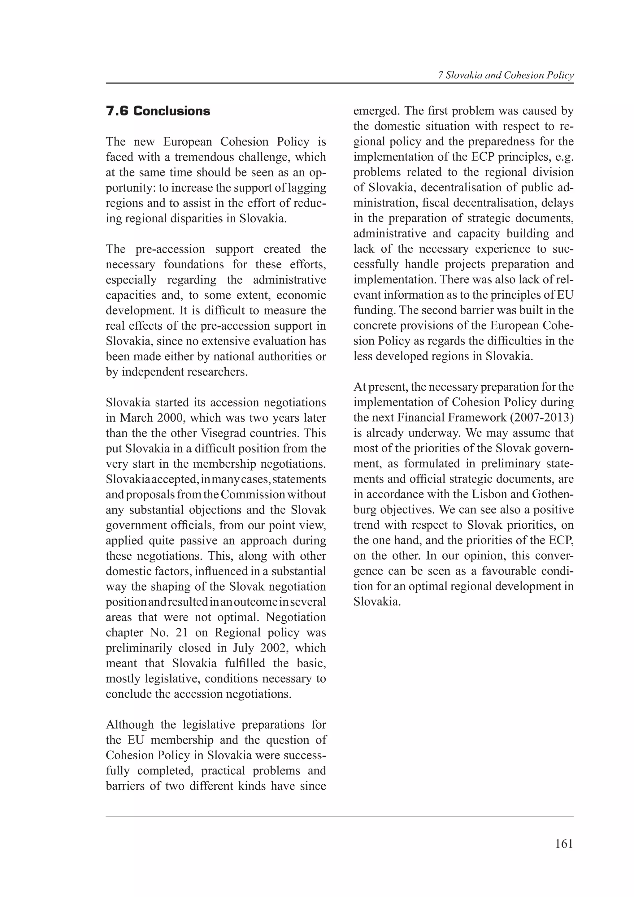 7 Slovakia and Cohesion Policy


7.6 Conclusions                                  emerged. The ﬁrst problem was caused by
                                                 the domestic situation with respect to re-
The new European Cohesion Policy is              gional policy and the preparedness for the
faced with a tremendous challenge, which         implementation of the ECP principles, e.g.
at the same time should be seen as an op-        problems related to the regional division
portunity: to increase the support of lagging    of Slovakia, decentralisation of public ad-
regions and to assist in the effort of reduc-    ministration, ﬁscal decentralisation, delays
ing regional disparities in Slovakia.            in the preparation of strategic documents,
                                                 administrative and capacity building and
The pre-accession support created the            lack of the necessary experience to suc-
necessary foundations for these efforts,         cessfully handle projects preparation and
especially regarding the administrative          implementation. There was also lack of rel-
capacities and, to some extent, economic         evant information as to the principles of EU
development. It is difﬁcult to measure the       funding. The second barrier was built in the
real effects of the pre-accession support in     concrete provisions of the European Cohe-
Slovakia, since no extensive evaluation has      sion Policy as regards the difﬁculties in the
been made either by national authorities or      less developed regions in Slovakia.
by independent researchers.
                                                 At present, the necessary preparation for the
Slovakia started its accession negotiations      implementation of Cohesion Policy during
in March 2000, which was two years later         the next Financial Framework (2007-2013)
than the the other Visegrad countries. This      is already underway. We may assume that
put Slovakia in a difﬁcult position from the     most of the priorities of the Slovak govern-
very start in the membership negotiations.       ment, as formulated in preliminary state-
Slovakia accepted, in many cases, statements     ments and ofﬁcial strategic documents, are
and proposals from the Commission without        in accordance with the Lisbon and Gothen-
any substantial objections and the Slovak        burg objectives. We can see also a positive
government ofﬁcials, from our point view,        trend with respect to Slovak priorities, on
applied quite passive an approach during         the one hand, and the priorities of the ECP,
these negotiations. This, along with other       on the other. In our opinion, this conver-
domestic factors, inﬂuenced in a substantial     gence can be seen as a favourable condi-
way the shaping of the Slovak negotiation        tion for an optimal regional development in
position and resulted in an outcome in several   Slovakia.
areas that were not optimal. Negotiation
chapter No. 21 on Regional policy was
preliminarily closed in July 2002, which
meant that Slovakia fulﬁlled the basic,
mostly legislative, conditions necessary to
conclude the accession negotiations.

Although the legislative preparations for
the EU membership and the question of
Cohesion Policy in Slovakia were success-
fully completed, practical problems and
barriers of two different kinds have since



                                                                                           161
 