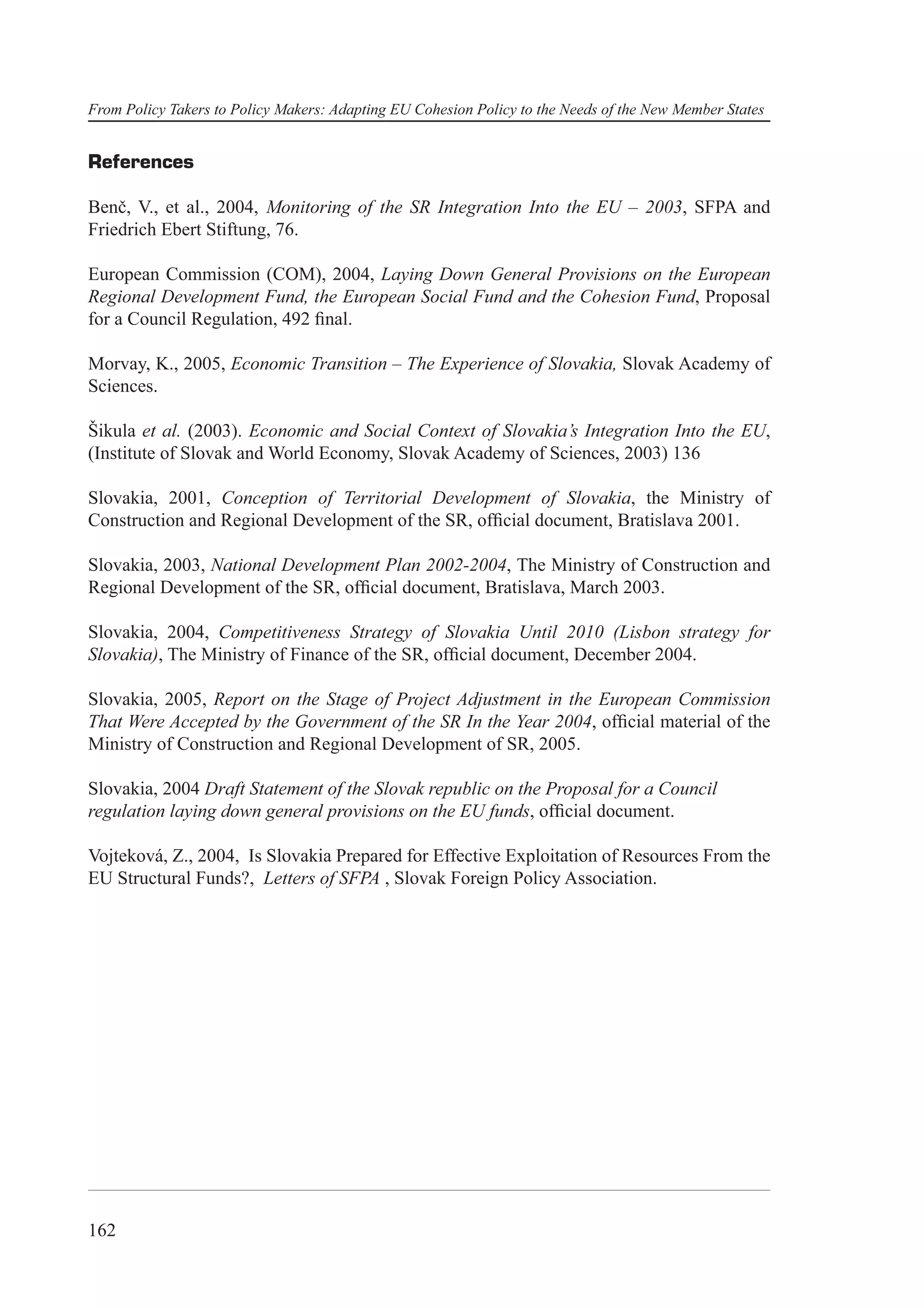 From Policy Takers to Policy Makers: Adapting EU Cohesion Policy to the Needs of the New Member States


References

Benč, V., et al., 2004, Monitoring of the SR Integration Into the EU – 2003, SFPA and
Friedrich Ebert Stiftung, 76.

European Commission (COM), 2004, Laying Down General Provisions on the European
Regional Development Fund, the European Social Fund and the Cohesion Fund, Proposal
for a Council Regulation, 492 ﬁnal.

Morvay, K., 2005, Economic Transition – The Experience of Slovakia, Slovak Academy of
Sciences.

Šikula et al. (2003). Economic and Social Context of Slovakia’s Integration Into the EU,
(Institute of Slovak and World Economy, Slovak Academy of Sciences, 2003) 136

Slovakia, 2001, Conception of Territorial Development of Slovakia, the Ministry of
Construction and Regional Development of the SR, ofﬁcial document, Bratislava 2001.

Slovakia, 2003, National Development Plan 2002-2004, The Ministry of Construction and
Regional Development of the SR, ofﬁcial document, Bratislava, March 2003.

Slovakia, 2004, Competitiveness Strategy of Slovakia Until 2010 (Lisbon strategy for
Slovakia), The Ministry of Finance of the SR, ofﬁcial document, December 2004.

Slovakia, 2005, Report on the Stage of Project Adjustment in the European Commission
That Were Accepted by the Government of the SR In the Year 2004, ofﬁcial material of the
Ministry of Construction and Regional Development of SR, 2005.

Slovakia, 2004 Draft Statement of the Slovak republic on the Proposal for a Council
regulation laying down general provisions on the EU funds, ofﬁcial document.

Vojteková, Z., 2004, Is Slovakia Prepared for Effective Exploitation of Resources From the
EU Structural Funds?, Letters of SFPA , Slovak Foreign Policy Association.




162
 
