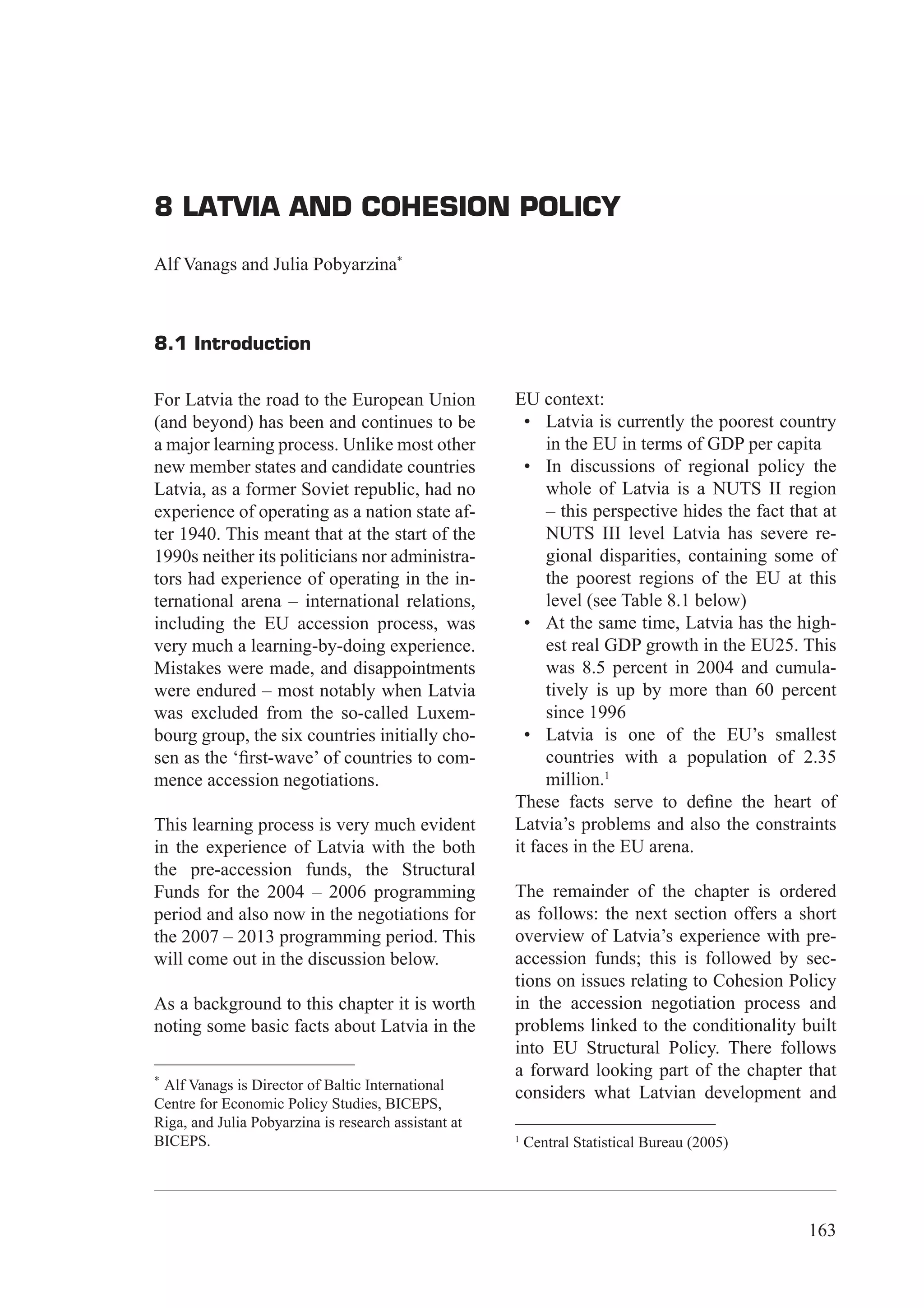 8 Latvia and Cohesion Policy




8 LATVIA AND COHESION POLICY

Alf Vanags and Julia Pobyarzina*



8.1 Introduction

For Latvia the road to the European Union             EU context:
(and beyond) has been and continues to be               • Latvia is currently the poorest country
a major learning process. Unlike most other                in the EU in terms of GDP per capita
new member states and candidate countries               • In discussions of regional policy the
Latvia, as a former Soviet republic, had no                whole of Latvia is a NUTS II region
experience of operating as a nation state af-              – this perspective hides the fact that at
ter 1940. This meant that at the start of the              NUTS III level Latvia has severe re-
1990s neither its politicians nor administra-              gional disparities, containing some of
tors had experience of operating in the in-                the poorest regions of the EU at this
ternational arena – international relations,               level (see Table 8.1 below)
including the EU accession process, was                 • At the same time, Latvia has the high-
very much a learning-by-doing experience.                  est real GDP growth in the EU25. This
Mistakes were made, and disappointments                    was 8.5 percent in 2004 and cumula-
were endured – most notably when Latvia                    tively is up by more than 60 percent
was excluded from the so-called Luxem-                     since 1996
bourg group, the six countries initially cho-           • Latvia is one of the EU’s smallest
sen as the ‘ﬁrst-wave’ of countries to com-                countries with a population of 2.35
mence accession negotiations.                              million.1
                                                      These facts serve to deﬁne the heart of
This learning process is very much evident            Latvia’s problems and also the constraints
in the experience of Latvia with the both             it faces in the EU arena.
the pre-accession funds, the Structural
Funds for the 2004 – 2006 programming                 The remainder of the chapter is ordered
period and also now in the negotiations for           as follows: the next section offers a short
the 2007 – 2013 programming period. This              overview of Latvia’s experience with pre-
will come out in the discussion below.                accession funds; this is followed by sec-
                                                      tions on issues relating to Cohesion Policy
As a background to this chapter it is worth           in the accession negotiation process and
noting some basic facts about Latvia in the           problems linked to the conditionality built
                                                      into EU Structural Policy. There follows
*
                                                      a forward looking part of the chapter that
 Alf Vanags is Director of Baltic International
                                                      considers what Latvian development and
Centre for Economic Policy Studies, BICEPS,
Riga, and Julia Pobyarzina is research assistant at
BICEPS.                                               1
                                                          Central Statistical Bureau (2005)




                                                                                                     163
 