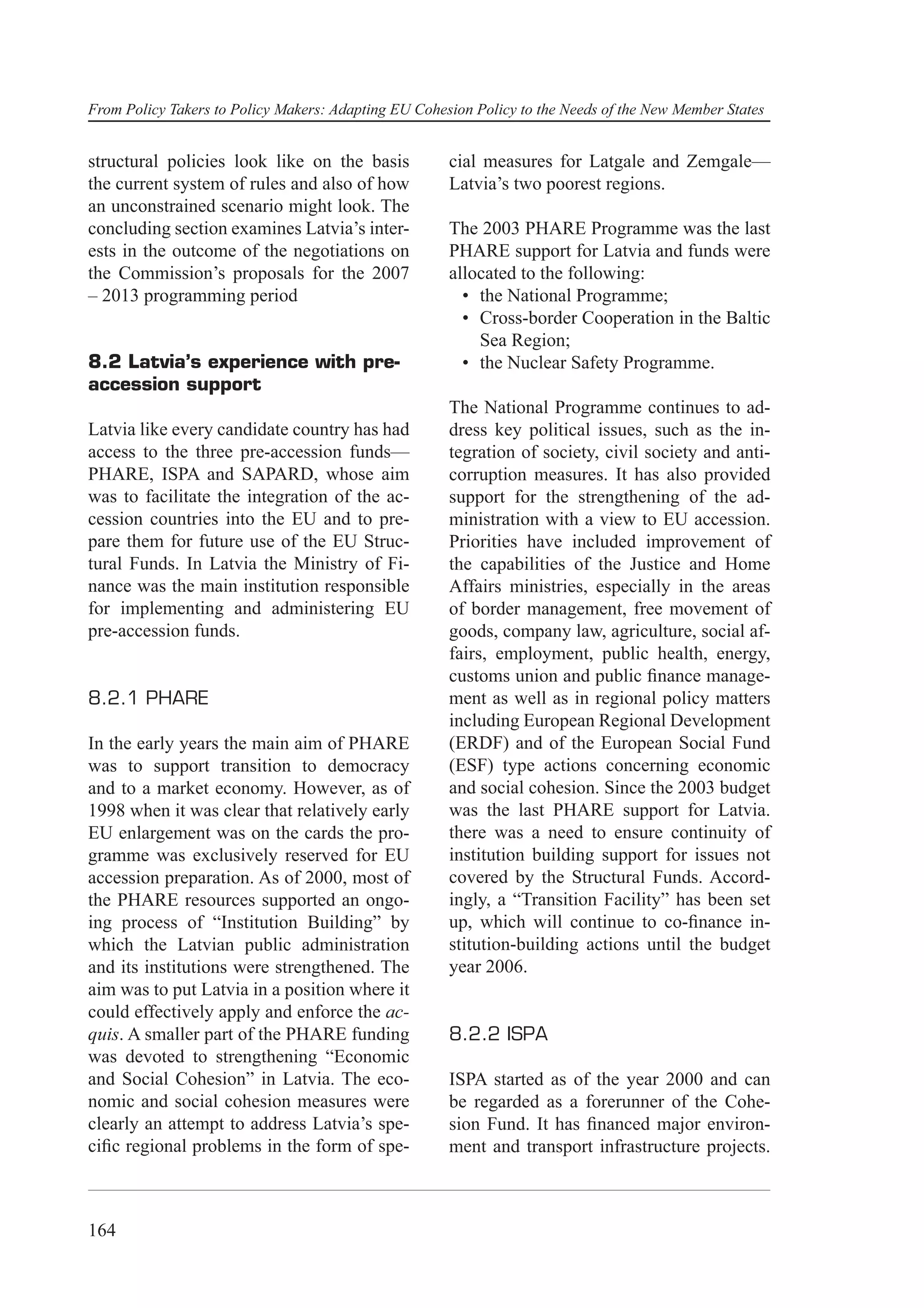 From Policy Takers to Policy Makers: Adapting EU Cohesion Policy to the Needs of the New Member States


structural policies look like on the basis            cial measures for Latgale and Zemgale—
the current system of rules and also of how           Latvia’s two poorest regions.
an unconstrained scenario might look. The
concluding section examines Latvia’s inter-           The 2003 PHARE Programme was the last
ests in the outcome of the negotiations on            PHARE support for Latvia and funds were
the Commission’s proposals for the 2007               allocated to the following:
– 2013 programming period                               • the National Programme;
                                                        • Cross-border Cooperation in the Baltic
                                                          Sea Region;
8.2 Latvia’s experience with pre-                       • the Nuclear Safety Programme.
accession support
                                                      The National Programme continues to ad-
Latvia like every candidate country has had           dress key political issues, such as the in-
access to the three pre-accession funds—              tegration of society, civil society and anti-
PHARE, ISPA and SAPARD, whose aim                     corruption measures. It has also provided
was to facilitate the integration of the ac-          support for the strengthening of the ad-
cession countries into the EU and to pre-             ministration with a view to EU accession.
pare them for future use of the EU Struc-             Priorities have included improvement of
tural Funds. In Latvia the Ministry of Fi-            the capabilities of the Justice and Home
nance was the main institution responsible            Affairs ministries, especially in the areas
for implementing and administering EU                 of border management, free movement of
pre-accession funds.                                  goods, company law, agriculture, social af-
                                                      fairs, employment, public health, energy,
                                                      customs union and public ﬁnance manage-
8.2.1 PHARE                                           ment as well as in regional policy matters
                                                      including European Regional Development
In the early years the main aim of PHARE              (ERDF) and of the European Social Fund
was to support transition to democracy                (ESF) type actions concerning economic
and to a market economy. However, as of               and social cohesion. Since the 2003 budget
1998 when it was clear that relatively early          was the last PHARE support for Latvia.
EU enlargement was on the cards the pro-              there was a need to ensure continuity of
gramme was exclusively reserved for EU                institution building support for issues not
accession preparation. As of 2000, most of            covered by the Structural Funds. Accord-
the PHARE resources supported an ongo-                ingly, a “Transition Facility” has been set
ing process of “Institution Building” by              up, which will continue to co-ﬁnance in-
which the Latvian public administration               stitution-building actions until the budget
and its institutions were strengthened. The           year 2006.
aim was to put Latvia in a position where it
could effectively apply and enforce the ac-
quis. A smaller part of the PHARE funding             8.2.2 ISPA
was devoted to strengthening “Economic
and Social Cohesion” in Latvia. The eco-              ISPA started as of the year 2000 and can
nomic and social cohesion measures were               be regarded as a forerunner of the Cohe-
clearly an attempt to address Latvia’s spe-           sion Fund. It has ﬁnanced major environ-
ciﬁc regional problems in the form of spe-            ment and transport infrastructure projects.



164
 