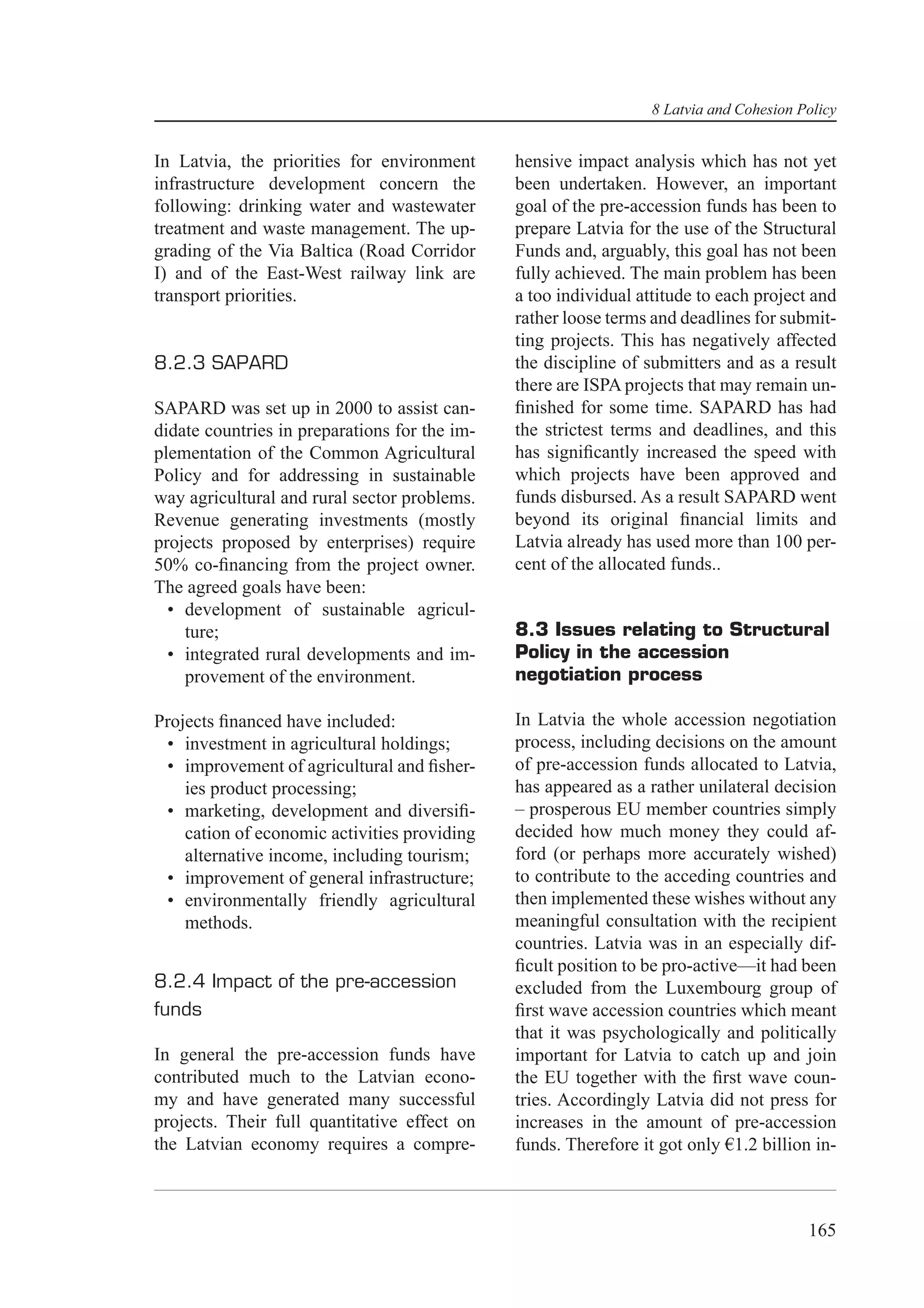 8 Latvia and Cohesion Policy


In Latvia, the priorities for environment      hensive impact analysis which has not yet
infrastructure development concern the         been undertaken. However, an important
following: drinking water and wastewater       goal of the pre-accession funds has been to
treatment and waste management. The up-        prepare Latvia for the use of the Structural
grading of the Via Baltica (Road Corridor      Funds and, arguably, this goal has not been
I) and of the East-West railway link are       fully achieved. The main problem has been
transport priorities.                          a too individual attitude to each project and
                                               rather loose terms and deadlines for submit-
                                               ting projects. This has negatively affected
8.2.3 SAPARD                                   the discipline of submitters and as a result
                                               there are ISPA projects that may remain un-
SAPARD was set up in 2000 to assist can-       ﬁnished for some time. SAPARD has had
didate countries in preparations for the im-   the strictest terms and deadlines, and this
plementation of the Common Agricultural        has signiﬁcantly increased the speed with
Policy and for addressing in sustainable       which projects have been approved and
way agricultural and rural sector problems.    funds disbursed. As a result SAPARD went
Revenue generating investments (mostly         beyond its original ﬁnancial limits and
projects proposed by enterprises) require      Latvia already has used more than 100 per-
50% co-ﬁnancing from the project owner.        cent of the allocated funds..
The agreed goals have been:
  • development of sustainable agricul-
    ture;                                      8.3 Issues relating to Structural
  • integrated rural developments and im-      Policy in the accession
    provement of the environment.              negotiation process

Projects ﬁnanced have included:                In Latvia the whole accession negotiation
 • investment in agricultural holdings;        process, including decisions on the amount
 • improvement of agricultural and ﬁsher-      of pre-accession funds allocated to Latvia,
    ies product processing;                    has appeared as a rather unilateral decision
 • marketing, development and diversiﬁ-        – prosperous EU member countries simply
    cation of economic activities providing    decided how much money they could af-
    alternative income, including tourism;     ford (or perhaps more accurately wished)
 • improvement of general infrastructure;      to contribute to the acceding countries and
 • environmentally friendly agricultural       then implemented these wishes without any
    methods.                                   meaningful consultation with the recipient
                                               countries. Latvia was in an especially dif-
                                               ﬁcult position to be pro-active—it had been
8.2.4 Impact of the pre-accession              excluded from the Luxembourg group of
funds                                          ﬁrst wave accession countries which meant
                                               that it was psychologically and politically
In general the pre-accession funds have        important for Latvia to catch up and join
contributed much to the Latvian econo-         the EU together with the ﬁrst wave coun-
my and have generated many successful          tries. Accordingly Latvia did not press for
projects. Their full quantitative effect on    increases in the amount of pre-accession
the Latvian economy requires a compre-         funds. Therefore it got only €1.2 billion in-



                                                                                         165
 