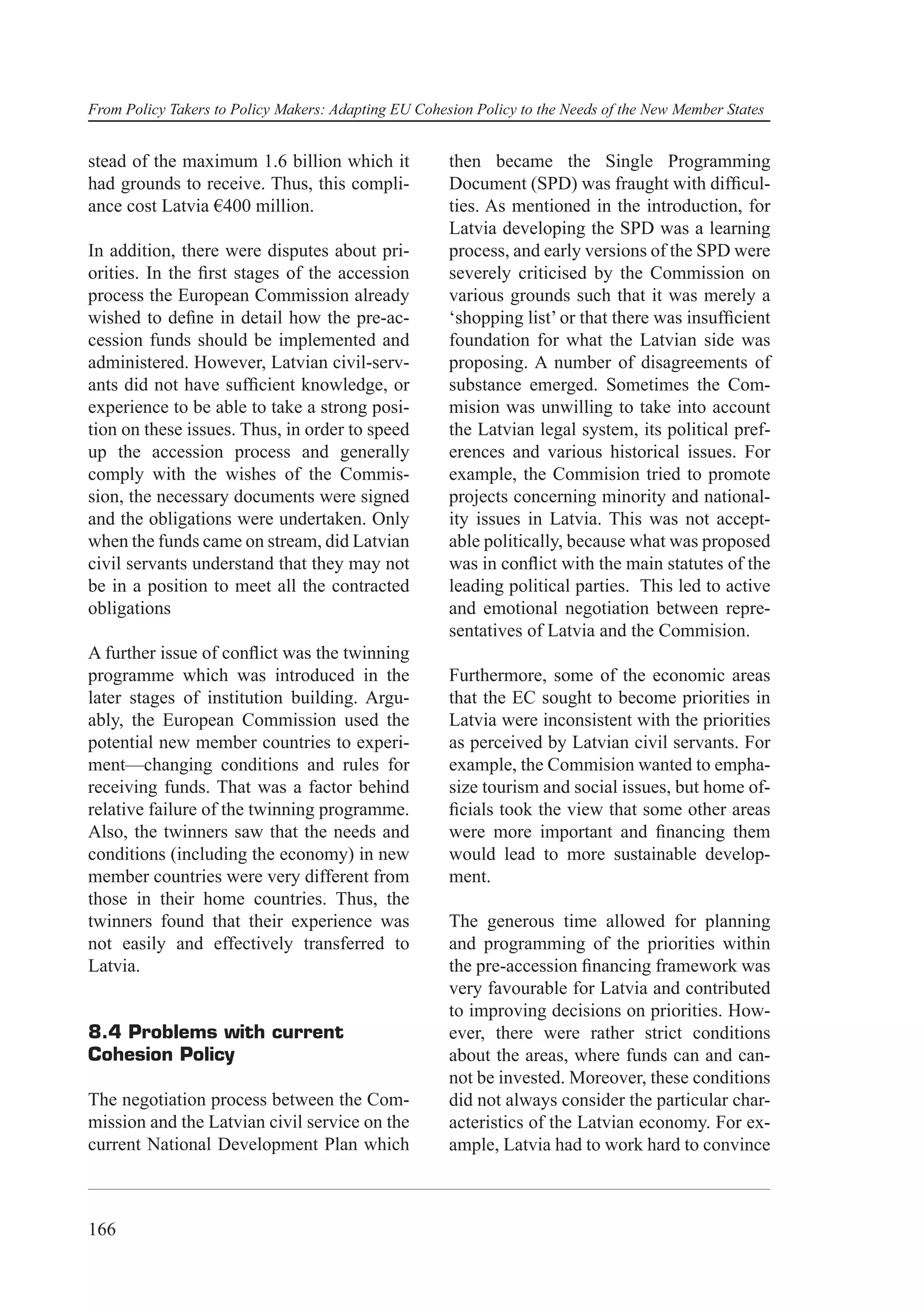 From Policy Takers to Policy Makers: Adapting EU Cohesion Policy to the Needs of the New Member States


stead of the maximum 1.6 billion which it             then became the Single Programming
had grounds to receive. Thus, this compli-            Document (SPD) was fraught with difﬁcul-
ance cost Latvia €400 million.                        ties. As mentioned in the introduction, for
                                                      Latvia developing the SPD was a learning
In addition, there were disputes about pri-           process, and early versions of the SPD were
orities. In the ﬁrst stages of the accession          severely criticised by the Commission on
process the European Commission already               various grounds such that it was merely a
wished to deﬁne in detail how the pre-ac-             ‘shopping list’ or that there was insufﬁcient
cession funds should be implemented and               foundation for what the Latvian side was
administered. However, Latvian civil-serv-            proposing. A number of disagreements of
ants did not have sufﬁcient knowledge, or             substance emerged. Sometimes the Com-
experience to be able to take a strong posi-          mision was unwilling to take into account
tion on these issues. Thus, in order to speed         the Latvian legal system, its political pref-
up the accession process and generally                erences and various historical issues. For
comply with the wishes of the Commis-                 example, the Commision tried to promote
sion, the necessary documents were signed             projects concerning minority and national-
and the obligations were undertaken. Only             ity issues in Latvia. This was not accept-
when the funds came on stream, did Latvian            able politically, because what was proposed
civil servants understand that they may not           was in conﬂict with the main statutes of the
be in a position to meet all the contracted           leading political parties. This led to active
obligations                                           and emotional negotiation between repre-
                                                      sentatives of Latvia and the Commision.
A further issue of conﬂict was the twinning
programme which was introduced in the                 Furthermore, some of the economic areas
later stages of institution building. Argu-           that the EC sought to become priorities in
ably, the European Commission used the                Latvia were inconsistent with the priorities
potential new member countries to experi-             as perceived by Latvian civil servants. For
ment—changing conditions and rules for                example, the Commision wanted to empha-
receiving funds. That was a factor behind             size tourism and social issues, but home of-
relative failure of the twinning programme.           ﬁcials took the view that some other areas
Also, the twinners saw that the needs and             were more important and ﬁnancing them
conditions (including the economy) in new             would lead to more sustainable develop-
member countries were very different from             ment.
those in their home countries. Thus, the
twinners found that their experience was              The generous time allowed for planning
not easily and effectively transferred to             and programming of the priorities within
Latvia.                                               the pre-accession ﬁnancing framework was
                                                      very favourable for Latvia and contributed
                                                      to improving decisions on priorities. How-
8.4 Problems with current                             ever, there were rather strict conditions
Cohesion Policy                                       about the areas, where funds can and can-
                                                      not be invested. Moreover, these conditions
The negotiation process between the Com-              did not always consider the particular char-
mission and the Latvian civil service on the          acteristics of the Latvian economy. For ex-
current National Development Plan which               ample, Latvia had to work hard to convince



166
 