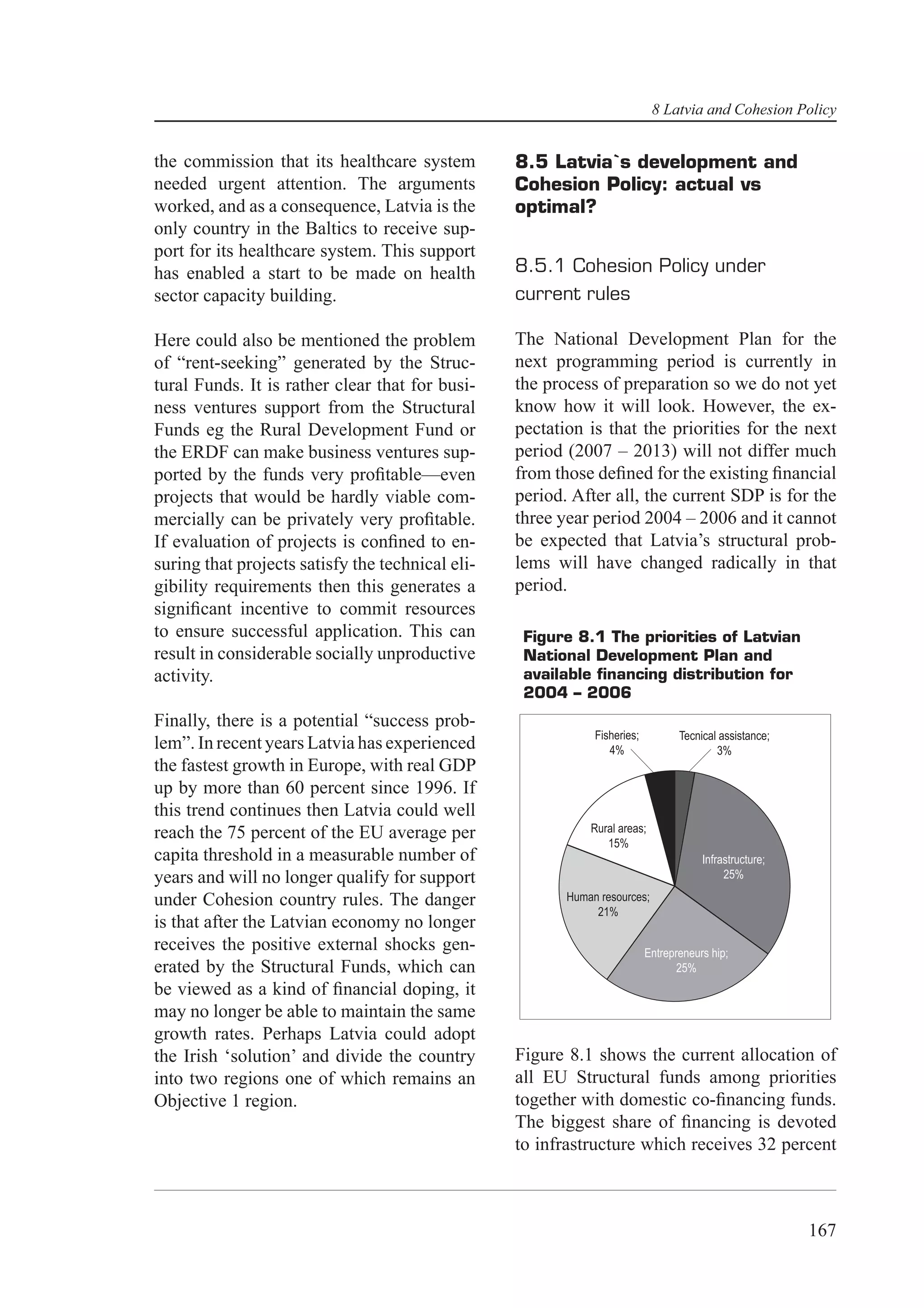 8 Latvia and Cohesion Policy


the commission that its healthcare system         8.5 Latvia`s development and
needed urgent attention. The arguments            Cohesion Policy: actual vs
worked, and as a consequence, Latvia is the       optimal?
only country in the Baltics to receive sup-
port for its healthcare system. This support
has enabled a start to be made on health          8.5.1 Cohesion Policy under
sector capacity building.                         current rules

Here could also be mentioned the problem          The National Development Plan for the
of “rent-seeking” generated by the Struc-         next programming period is currently in
tural Funds. It is rather clear that for busi-    the process of preparation so we do not yet
ness ventures support from the Structural         know how it will look. However, the ex-
Funds eg the Rural Development Fund or            pectation is that the priorities for the next
the ERDF can make business ventures sup-          period (2007 – 2013) will not differ much
ported by the funds very proﬁtable—even           from those deﬁned for the existing ﬁnancial
projects that would be hardly viable com-         period. After all, the current SDP is for the
mercially can be privately very proﬁtable.        three year period 2004 – 2006 and it cannot
If evaluation of projects is conﬁned to en-       be expected that Latvia’s structural prob-
suring that projects satisfy the technical eli-   lems will have changed radically in that
gibility requirements then this generates a       period.
signiﬁcant incentive to commit resources
to ensure successful application. This can         Figure 8.1 The priorities of Latvian
result in considerable socially unproductive       National Development Plan and
activity.                                          available ﬁnancing distribution for
                                                   2004 – 2006
Finally, there is a potential “success prob-
                                                              Fisheries;          Tecnical assistance;
lem”. In recent years Latvia has experienced                     4%                       3%
the fastest growth in Europe, with real GDP
up by more than 60 percent since 1996. If
this trend continues then Latvia could well
reach the 75 percent of the EU average per                   Rural areas;
                                                                15%
capita threshold in a measurable number of                                             Infrastructure;
years and will no longer qualify for support                                                25%

under Cohesion country rules. The danger                 Human resources;
                                                              21%
is that after the Latvian economy no longer
receives the positive external shocks gen-                                 Entrepreneurs hip;
erated by the Structural Funds, which can                                         25%
be viewed as a kind of ﬁnancial doping, it
may no longer be able to maintain the same
growth rates. Perhaps Latvia could adopt
the Irish ‘solution’ and divide the country       Figure 8.1 shows the current allocation of
into two regions one of which remains an          all EU Structural funds among priorities
Objective 1 region.                               together with domestic co-ﬁnancing funds.
                                                  The biggest share of ﬁnancing is devoted
                                                  to infrastructure which receives 32 percent



                                                                                                         167
 