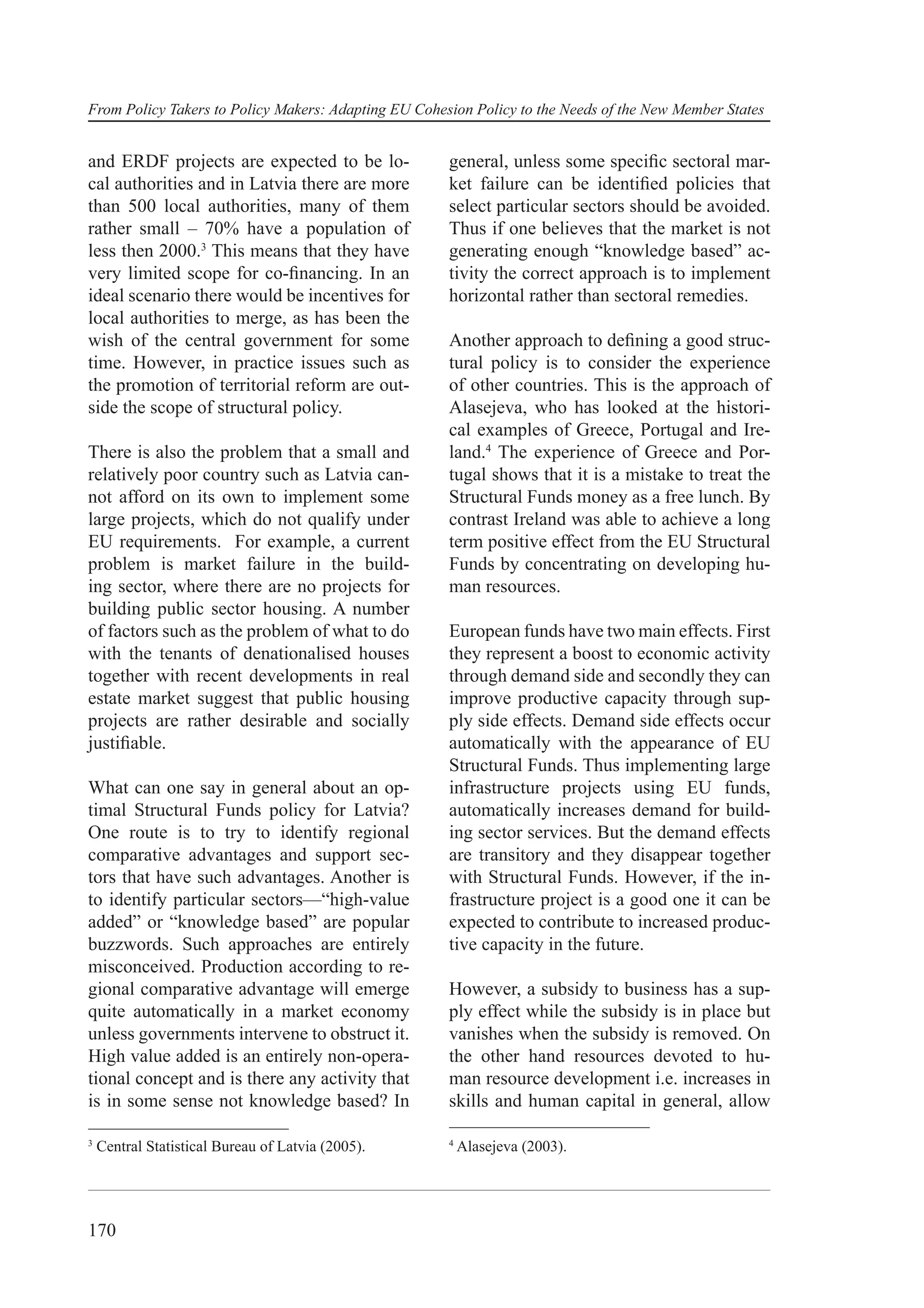 From Policy Takers to Policy Makers: Adapting EU Cohesion Policy to the Needs of the New Member States


and ERDF projects are expected to be lo-              general, unless some speciﬁc sectoral mar-
cal authorities and in Latvia there are more          ket failure can be identiﬁed policies that
than 500 local authorities, many of them              select particular sectors should be avoided.
rather small – 70% have a population of               Thus if one believes that the market is not
less then 2000.3 This means that they have            generating enough “knowledge based” ac-
very limited scope for co-ﬁnancing. In an             tivity the correct approach is to implement
ideal scenario there would be incentives for          horizontal rather than sectoral remedies.
local authorities to merge, as has been the
wish of the central government for some               Another approach to deﬁning a good struc-
time. However, in practice issues such as             tural policy is to consider the experience
the promotion of territorial reform are out-          of other countries. This is the approach of
side the scope of structural policy.                  Alasejeva, who has looked at the histori-
                                                      cal examples of Greece, Portugal and Ire-
There is also the problem that a small and            land.4 The experience of Greece and Por-
relatively poor country such as Latvia can-           tugal shows that it is a mistake to treat the
not afford on its own to implement some               Structural Funds money as a free lunch. By
large projects, which do not qualify under            contrast Ireland was able to achieve a long
EU requirements. For example, a current               term positive effect from the EU Structural
problem is market failure in the build-               Funds by concentrating on developing hu-
ing sector, where there are no projects for           man resources.
building public sector housing. A number
of factors such as the problem of what to do          European funds have two main effects. First
with the tenants of denationalised houses             they represent a boost to economic activity
together with recent developments in real             through demand side and secondly they can
estate market suggest that public housing             improve productive capacity through sup-
projects are rather desirable and socially            ply side effects. Demand side effects occur
justiﬁable.                                           automatically with the appearance of EU
                                                      Structural Funds. Thus implementing large
What can one say in general about an op-              infrastructure projects using EU funds,
timal Structural Funds policy for Latvia?             automatically increases demand for build-
One route is to try to identify regional              ing sector services. But the demand effects
comparative advantages and support sec-               are transitory and they disappear together
tors that have such advantages. Another is            with Structural Funds. However, if the in-
to identify particular sectors—“high-value            frastructure project is a good one it can be
added” or “knowledge based” are popular               expected to contribute to increased produc-
buzzwords. Such approaches are entirely               tive capacity in the future.
misconceived. Production according to re-
gional comparative advantage will emerge              However, a subsidy to business has a sup-
quite automatically in a market economy               ply effect while the subsidy is in place but
unless governments intervene to obstruct it.          vanishes when the subsidy is removed. On
High value added is an entirely non-opera-            the other hand resources devoted to hu-
tional concept and is there any activity that         man resource development i.e. increases in
is in some sense not knowledge based? In              skills and human capital in general, allow

3                                                     4
    Central Statistical Bureau of Latvia (2005).          Alasejeva (2003).




170
 
