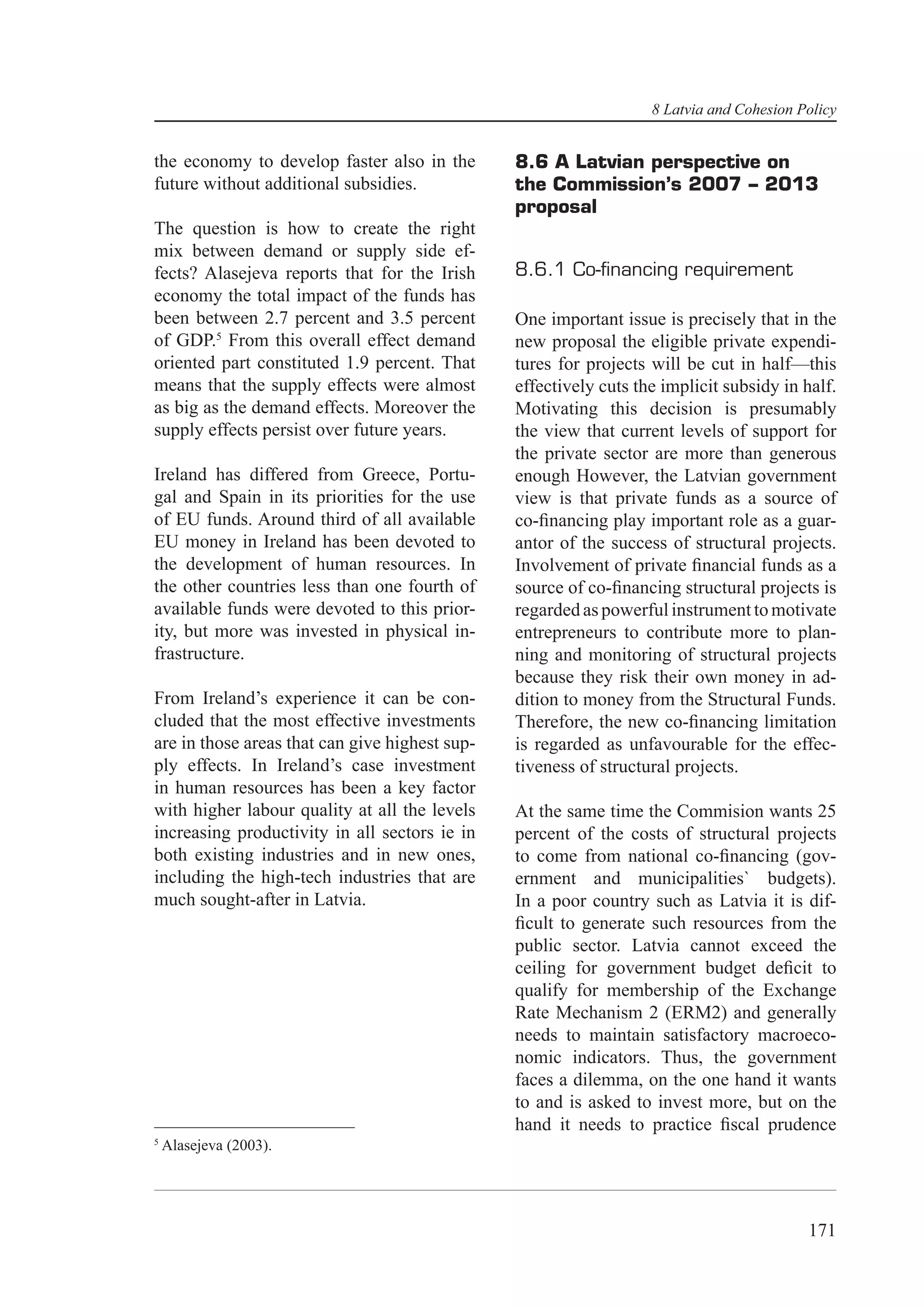 8 Latvia and Cohesion Policy


the economy to develop faster also in the       8.6 A Latvian perspective on
future without additional subsidies.            the Commission’s 2007 – 2013
                                                proposal
The question is how to create the right
mix between demand or supply side ef-
fects? Alasejeva reports that for the Irish     8.6.1 Co-ﬁnancing requirement
economy the total impact of the funds has
been between 2.7 percent and 3.5 percent        One important issue is precisely that in the
of GDP.5 From this overall effect demand        new proposal the eligible private expendi-
oriented part constituted 1.9 percent. That     tures for projects will be cut in half—this
means that the supply effects were almost       effectively cuts the implicit subsidy in half.
as big as the demand effects. Moreover the      Motivating this decision is presumably
supply effects persist over future years.       the view that current levels of support for
                                                the private sector are more than generous
Ireland has differed from Greece, Portu-        enough However, the Latvian government
gal and Spain in its priorities for the use     view is that private funds as a source of
of EU funds. Around third of all available      co-ﬁnancing play important role as a guar-
EU money in Ireland has been devoted to         antor of the success of structural projects.
the development of human resources. In          Involvement of private ﬁnancial funds as a
the other countries less than one fourth of     source of co-ﬁnancing structural projects is
available funds were devoted to this prior-     regarded as powerful instrument to motivate
ity, but more was invested in physical in-      entrepreneurs to contribute more to plan-
frastructure.                                   ning and monitoring of structural projects
                                                because they risk their own money in ad-
From Ireland’s experience it can be con-        dition to money from the Structural Funds.
cluded that the most effective investments      Therefore, the new co-ﬁnancing limitation
are in those areas that can give highest sup-   is regarded as unfavourable for the effec-
ply effects. In Ireland’s case investment       tiveness of structural projects.
in human resources has been a key factor
with higher labour quality at all the levels    At the same time the Commision wants 25
increasing productivity in all sectors ie in    percent of the costs of structural projects
both existing industries and in new ones,       to come from national co-ﬁnancing (gov-
including the high-tech industries that are     ernment and municipalities` budgets).
much sought-after in Latvia.                    In a poor country such as Latvia it is dif-
                                                ﬁcult to generate such resources from the
                                                public sector. Latvia cannot exceed the
                                                ceiling for government budget deﬁcit to
                                                qualify for membership of the Exchange
                                                Rate Mechanism 2 (ERM2) and generally
                                                needs to maintain satisfactory macroeco-
                                                nomic indicators. Thus, the government
                                                faces a dilemma, on the one hand it wants
                                                to and is asked to invest more, but on the
                                                hand it needs to practice ﬁscal prudence
5
    Alasejeva (2003).




                                                                                          171
 