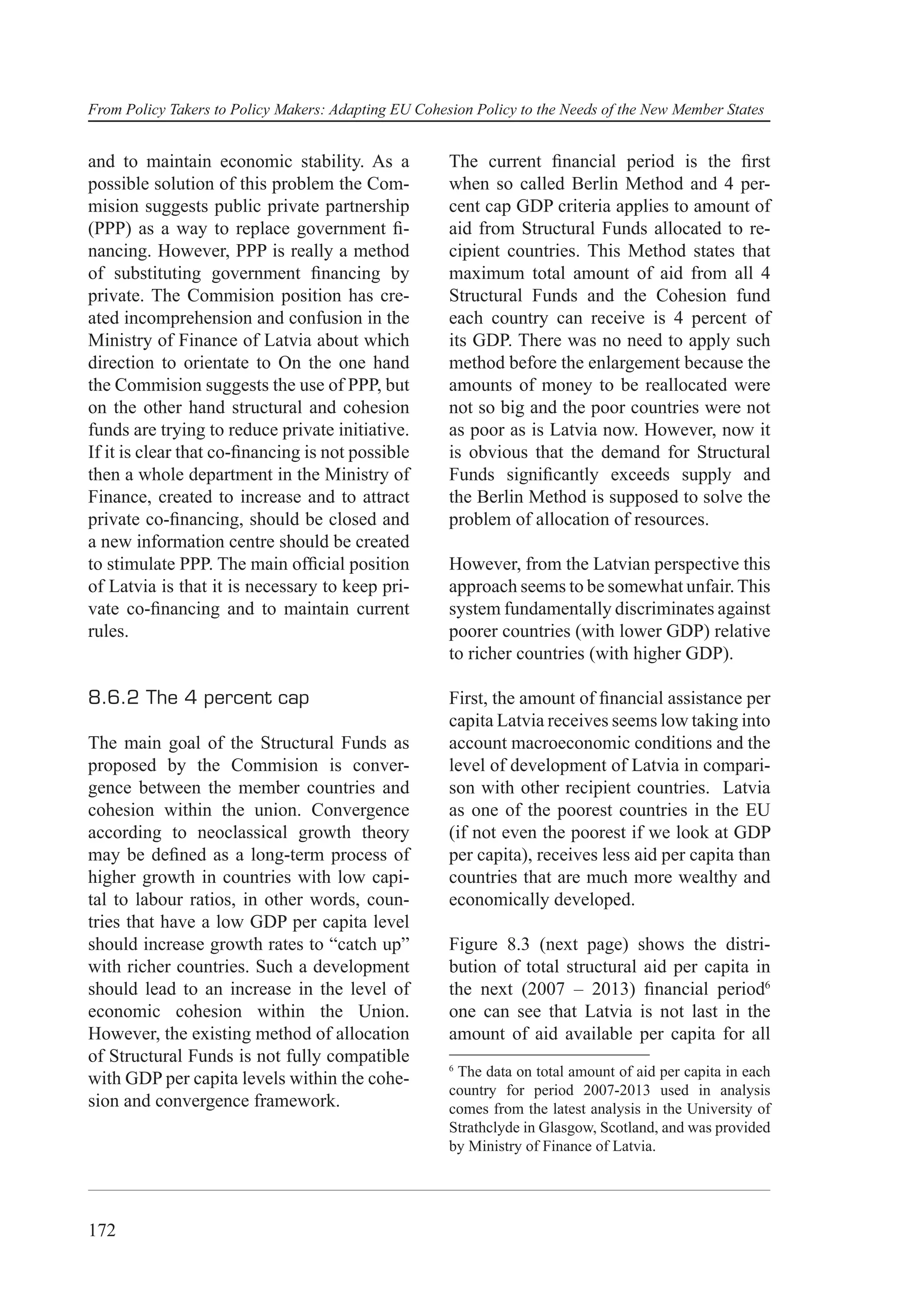From Policy Takers to Policy Makers: Adapting EU Cohesion Policy to the Needs of the New Member States


and to maintain economic stability. As a              The current ﬁnancial period is the ﬁrst
possible solution of this problem the Com-            when so called Berlin Method and 4 per-
mision suggests public private partnership            cent cap GDP criteria applies to amount of
(PPP) as a way to replace government ﬁ-               aid from Structural Funds allocated to re-
nancing. However, PPP is really a method              cipient countries. This Method states that
of substituting government ﬁnancing by                maximum total amount of aid from all 4
private. The Commision position has cre-              Structural Funds and the Cohesion fund
ated incomprehension and confusion in the             each country can receive is 4 percent of
Ministry of Finance of Latvia about which             its GDP. There was no need to apply such
direction to orientate to On the one hand             method before the enlargement because the
the Commision suggests the use of PPP, but            amounts of money to be reallocated were
on the other hand structural and cohesion             not so big and the poor countries were not
funds are trying to reduce private initiative.        as poor as is Latvia now. However, now it
If it is clear that co-ﬁnancing is not possible       is obvious that the demand for Structural
then a whole department in the Ministry of            Funds signiﬁcantly exceeds supply and
Finance, created to increase and to attract           the Berlin Method is supposed to solve the
private co-ﬁnancing, should be closed and             problem of allocation of resources.
a new information centre should be created
to stimulate PPP. The main ofﬁcial position           However, from the Latvian perspective this
of Latvia is that it is necessary to keep pri-        approach seems to be somewhat unfair. This
vate co-ﬁnancing and to maintain current              system fundamentally discriminates against
rules.                                                poorer countries (with lower GDP) relative
                                                      to richer countries (with higher GDP).

8.6.2 The 4 percent cap                               First, the amount of ﬁnancial assistance per
                                                      capita Latvia receives seems low taking into
The main goal of the Structural Funds as              account macroeconomic conditions and the
proposed by the Commision is conver-                  level of development of Latvia in compari-
gence between the member countries and                son with other recipient countries. Latvia
cohesion within the union. Convergence                as one of the poorest countries in the EU
according to neoclassical growth theory               (if not even the poorest if we look at GDP
may be deﬁned as a long-term process of               per capita), receives less aid per capita than
higher growth in countries with low capi-             countries that are much more wealthy and
tal to labour ratios, in other words, coun-           economically developed.
tries that have a low GDP per capita level
should increase growth rates to “catch up”            Figure 8.3 (next page) shows the distri-
with richer countries. Such a development             bution of total structural aid per capita in
should lead to an increase in the level of            the next (2007 – 2013) ﬁnancial period6
economic cohesion within the Union.                   one can see that Latvia is not last in the
However, the existing method of allocation            amount of aid available per capita for all
of Structural Funds is not fully compatible
                                                      6
with GDP per capita levels within the cohe-            The data on total amount of aid per capita in each
                                                      country for period 2007-2013 used in analysis
sion and convergence framework.                       comes from the latest analysis in the University of
                                                      Strathclyde in Glasgow, Scotland, and was provided
                                                      by Ministry of Finance of Latvia.




172
 