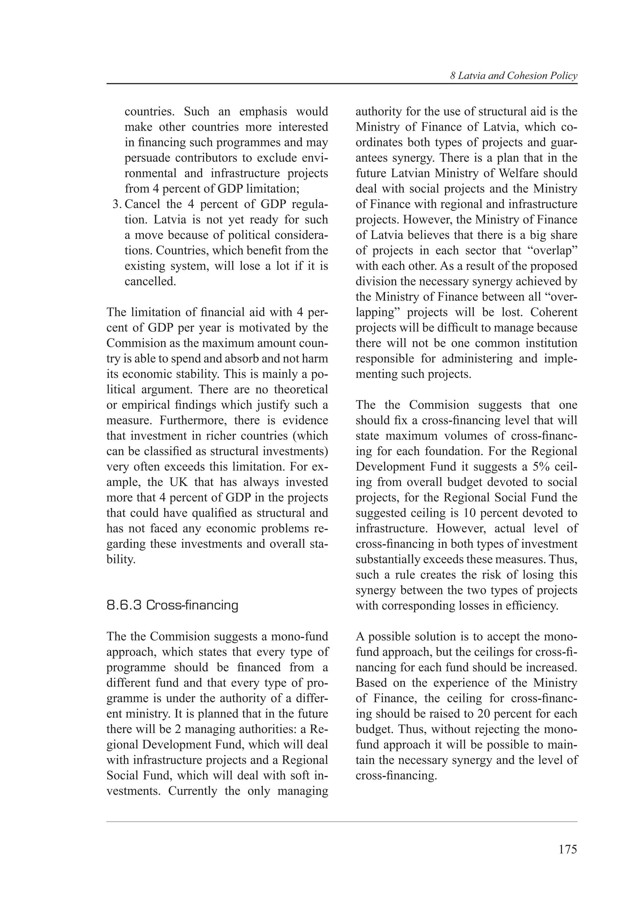 8 Latvia and Cohesion Policy


    countries. Such an emphasis would            authority for the use of structural aid is the
    make other countries more interested         Ministry of Finance of Latvia, which co-
    in ﬁnancing such programmes and may          ordinates both types of projects and guar-
    persuade contributors to exclude envi-       antees synergy. There is a plan that in the
    ronmental and infrastructure projects        future Latvian Ministry of Welfare should
    from 4 percent of GDP limitation;            deal with social projects and the Ministry
 3. Cancel the 4 percent of GDP regula-          of Finance with regional and infrastructure
    tion. Latvia is not yet ready for such       projects. However, the Ministry of Finance
    a move because of political considera-       of Latvia believes that there is a big share
    tions. Countries, which beneﬁt from the      of projects in each sector that “overlap”
    existing system, will lose a lot if it is    with each other. As a result of the proposed
    cancelled.                                   division the necessary synergy achieved by
                                                 the Ministry of Finance between all “over-
The limitation of ﬁnancial aid with 4 per-       lapping” projects will be lost. Coherent
cent of GDP per year is motivated by the         projects will be difﬁcult to manage because
Commision as the maximum amount coun-            there will not be one common institution
try is able to spend and absorb and not harm     responsible for administering and imple-
its economic stability. This is mainly a po-     menting such projects.
litical argument. There are no theoretical
or empirical ﬁndings which justify such a        The the Commision suggests that one
measure. Furthermore, there is evidence          should ﬁx a cross-ﬁnancing level that will
that investment in richer countries (which       state maximum volumes of cross-ﬁnanc-
can be classiﬁed as structural investments)      ing for each foundation. For the Regional
very often exceeds this limitation. For ex-      Development Fund it suggests a 5% ceil-
ample, the UK that has always invested           ing from overall budget devoted to social
more that 4 percent of GDP in the projects       projects, for the Regional Social Fund the
that could have qualiﬁed as structural and       suggested ceiling is 10 percent devoted to
has not faced any economic problems re-          infrastructure. However, actual level of
garding these investments and overall sta-       cross-ﬁnancing in both types of investment
bility.                                          substantially exceeds these measures. Thus,
                                                 such a rule creates the risk of losing this
                                                 synergy between the two types of projects
8.6.3 Cross-ﬁnancing                             with corresponding losses in efﬁciency.

The the Commision suggests a mono-fund           A possible solution is to accept the mono-
approach, which states that every type of        fund approach, but the ceilings for cross-ﬁ-
programme should be ﬁnanced from a               nancing for each fund should be increased.
different fund and that every type of pro-       Based on the experience of the Ministry
gramme is under the authority of a differ-       of Finance, the ceiling for cross-ﬁnanc-
ent ministry. It is planned that in the future   ing should be raised to 20 percent for each
there will be 2 managing authorities: a Re-      budget. Thus, without rejecting the mono-
gional Development Fund, which will deal         fund approach it will be possible to main-
with infrastructure projects and a Regional      tain the necessary synergy and the level of
Social Fund, which will deal with soft in-       cross-ﬁnancing.
vestments. Currently the only managing



                                                                                           175
 