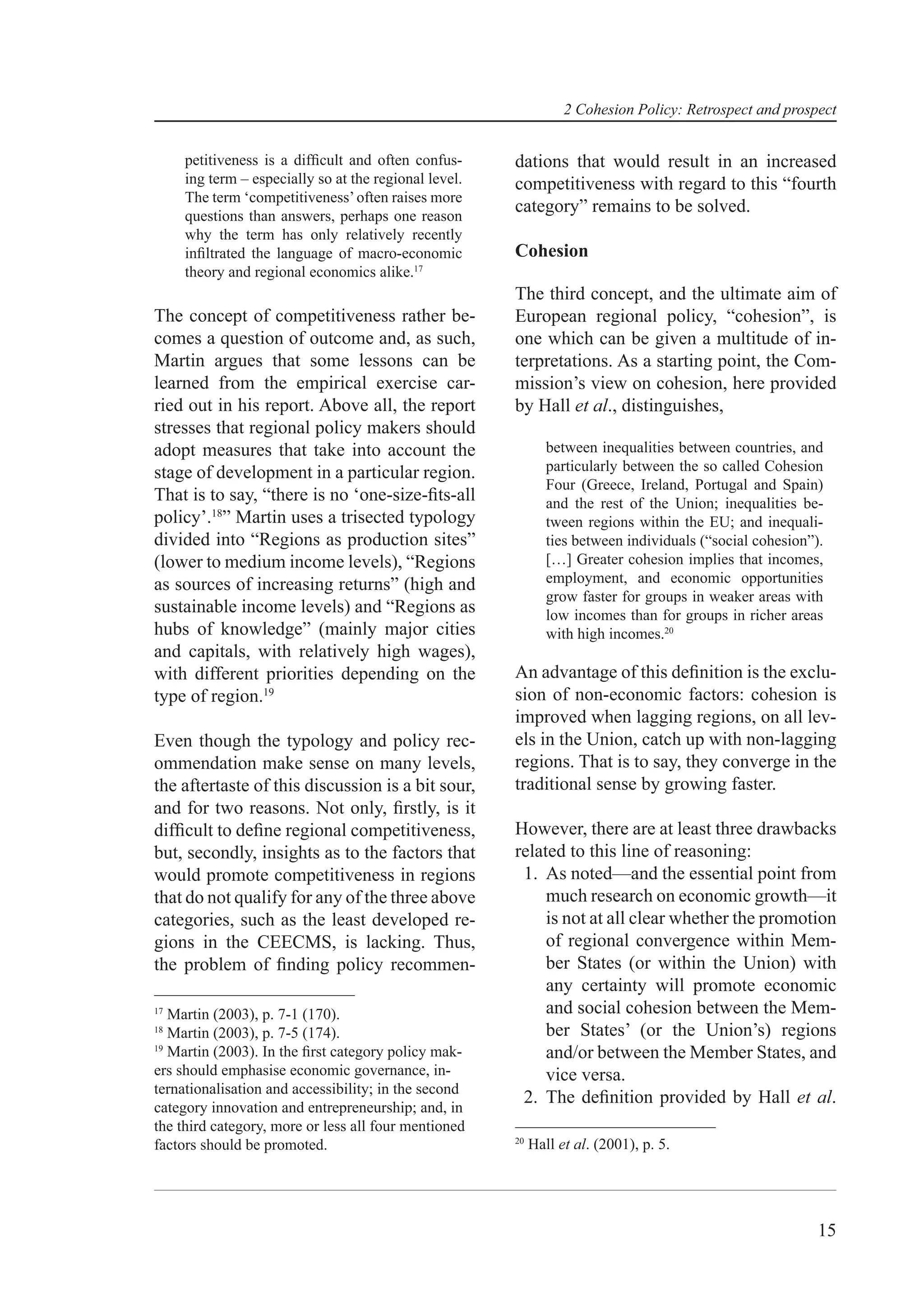 2 Cohesion Policy: Retrospect and prospect


     petitiveness is a difﬁcult and often confus-      dations that would result in an increased
     ing term – especially so at the regional level.   competitiveness with regard to this “fourth
     The term ‘competitiveness’ often raises more
     questions than answers, perhaps one reason
                                                       category” remains to be solved.
     why the term has only relatively recently
     inﬁltrated the language of macro-economic         Cohesion
     theory and regional economics alike.17
                                                       The third concept, and the ultimate aim of
The concept of competitiveness rather be-              European regional policy, “cohesion”, is
comes a question of outcome and, as such,              one which can be given a multitude of in-
Martin argues that some lessons can be                 terpretations. As a starting point, the Com-
learned from the empirical exercise car-               mission’s view on cohesion, here provided
ried out in his report. Above all, the report          by Hall et al., distinguishes,
stresses that regional policy makers should
adopt measures that take into account the                      between inequalities between countries, and
stage of development in a particular region.                   particularly between the so called Cohesion
                                                               Four (Greece, Ireland, Portugal and Spain)
That is to say, “there is no ‘one-size-ﬁts-all                 and the rest of the Union; inequalities be-
policy’.18” Martin uses a trisected typology                   tween regions within the EU; and inequali-
divided into “Regions as production sites”                     ties between individuals (“social cohesion”).
(lower to medium income levels), “Regions                      […] Greater cohesion implies that incomes,
as sources of increasing returns” (high and                    employment, and economic opportunities
                                                               grow faster for groups in weaker areas with
sustainable income levels) and “Regions as                     low incomes than for groups in richer areas
hubs of knowledge” (mainly major cities                        with high incomes.20
and capitals, with relatively high wages),
with different priorities depending on the             An advantage of this deﬁnition is the exclu-
type of region.19                                      sion of non-economic factors: cohesion is
                                                       improved when lagging regions, on all lev-
Even though the typology and policy rec-               els in the Union, catch up with non-lagging
ommendation make sense on many levels,                 regions. That is to say, they converge in the
the aftertaste of this discussion is a bit sour,       traditional sense by growing faster.
and for two reasons. Not only, ﬁrstly, is it
difﬁcult to deﬁne regional competitiveness,            However, there are at least three drawbacks
but, secondly, insights as to the factors that         related to this line of reasoning:
would promote competitiveness in regions                1. As noted—and the essential point from
that do not qualify for any of the three above              much research on economic growth—it
categories, such as the least developed re-                 is not at all clear whether the promotion
gions in the CEECMS, is lacking. Thus,                      of regional convergence within Mem-
the problem of ﬁnding policy recommen-                      ber States (or within the Union) with
                                                            any certainty will promote economic
17
   Martin (2003), p. 7-1 (170).                             and social cohesion between the Mem-
18
   Martin (2003), p. 7-5 (174).                             ber States’ (or the Union’s) regions
19
   Martin (2003). In the ﬁrst category policy mak-          and/or between the Member States, and
ers should emphasise economic governance, in-               vice versa.
ternationalisation and accessibility; in the second
                                                        2. The deﬁnition provided by Hall et al.
category innovation and entrepreneurship; and, in
the third category, more or less all four mentioned
                                                       20
factors should be promoted.                                 Hall et al. (2001), p. 5.




                                                                                                           15
 