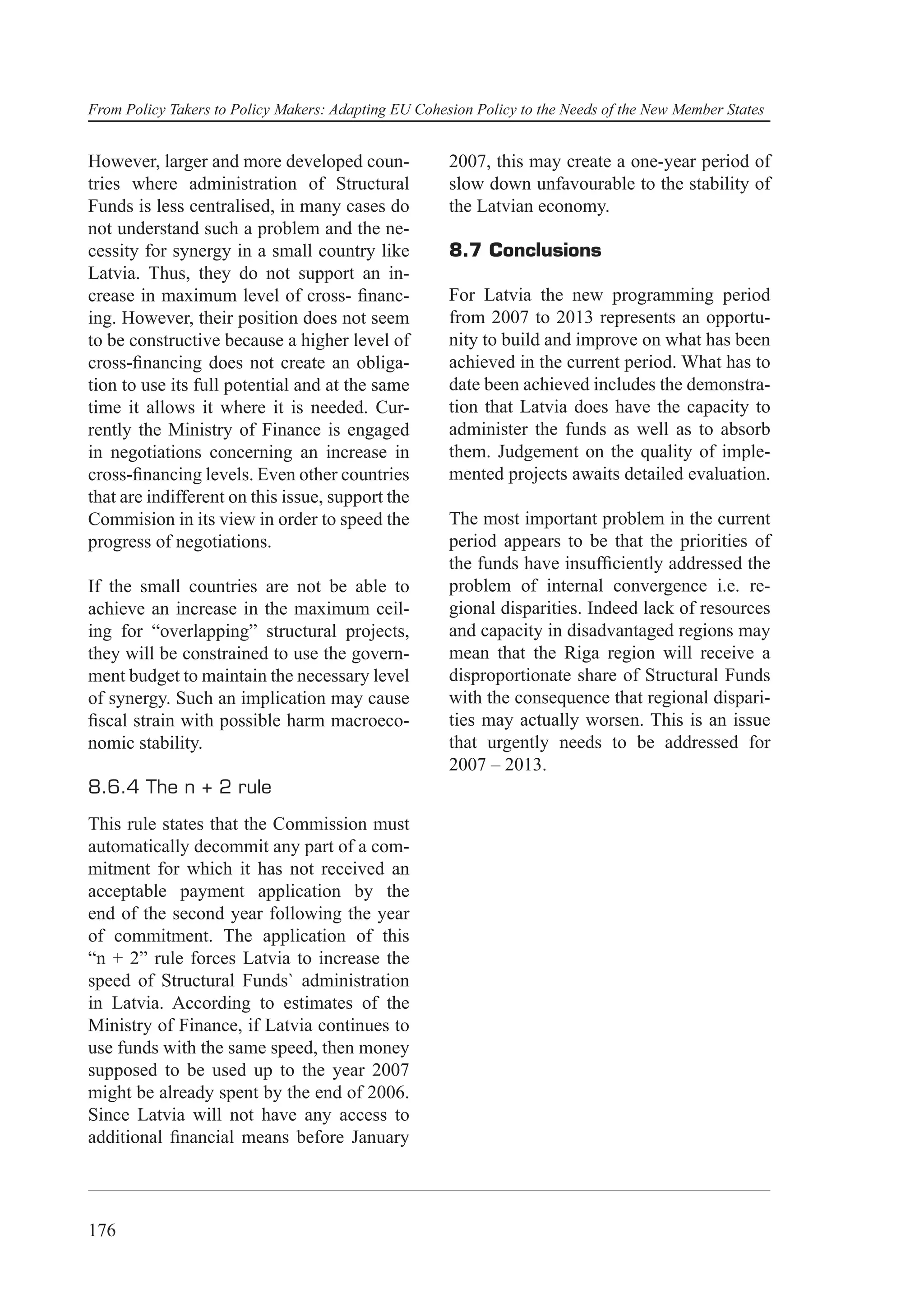 From Policy Takers to Policy Makers: Adapting EU Cohesion Policy to the Needs of the New Member States


However, larger and more developed coun-              2007, this may create a one-year period of
tries where administration of Structural              slow down unfavourable to the stability of
Funds is less centralised, in many cases do           the Latvian economy.
not understand such a problem and the ne-
cessity for synergy in a small country like           8.7 Conclusions
Latvia. Thus, they do not support an in-
crease in maximum level of cross- ﬁnanc-              For Latvia the new programming period
ing. However, their position does not seem            from 2007 to 2013 represents an opportu-
to be constructive because a higher level of          nity to build and improve on what has been
cross-ﬁnancing does not create an obliga-             achieved in the current period. What has to
tion to use its full potential and at the same        date been achieved includes the demonstra-
time it allows it where it is needed. Cur-            tion that Latvia does have the capacity to
rently the Ministry of Finance is engaged             administer the funds as well as to absorb
in negotiations concerning an increase in             them. Judgement on the quality of imple-
cross-ﬁnancing levels. Even other countries           mented projects awaits detailed evaluation.
that are indifferent on this issue, support the
Commision in its view in order to speed the           The most important problem in the current
progress of negotiations.                             period appears to be that the priorities of
                                                      the funds have insufﬁciently addressed the
If the small countries are not be able to             problem of internal convergence i.e. re-
achieve an increase in the maximum ceil-              gional disparities. Indeed lack of resources
ing for “overlapping” structural projects,            and capacity in disadvantaged regions may
they will be constrained to use the govern-           mean that the Riga region will receive a
ment budget to maintain the necessary level           disproportionate share of Structural Funds
of synergy. Such an implication may cause             with the consequence that regional dispari-
ﬁscal strain with possible harm macroeco-             ties may actually worsen. This is an issue
nomic stability.                                      that urgently needs to be addressed for
                                                      2007 – 2013.
8.6.4 The n + 2 rule
This rule states that the Commission must
automatically decommit any part of a com-
mitment for which it has not received an
acceptable payment application by the
end of the second year following the year
of commitment. The application of this
“n + 2” rule forces Latvia to increase the
speed of Structural Funds` administration
in Latvia. According to estimates of the
Ministry of Finance, if Latvia continues to
use funds with the same speed, then money
supposed to be used up to the year 2007
might be already spent by the end of 2006.
Since Latvia will not have any access to
additional ﬁnancial means before January




176
 