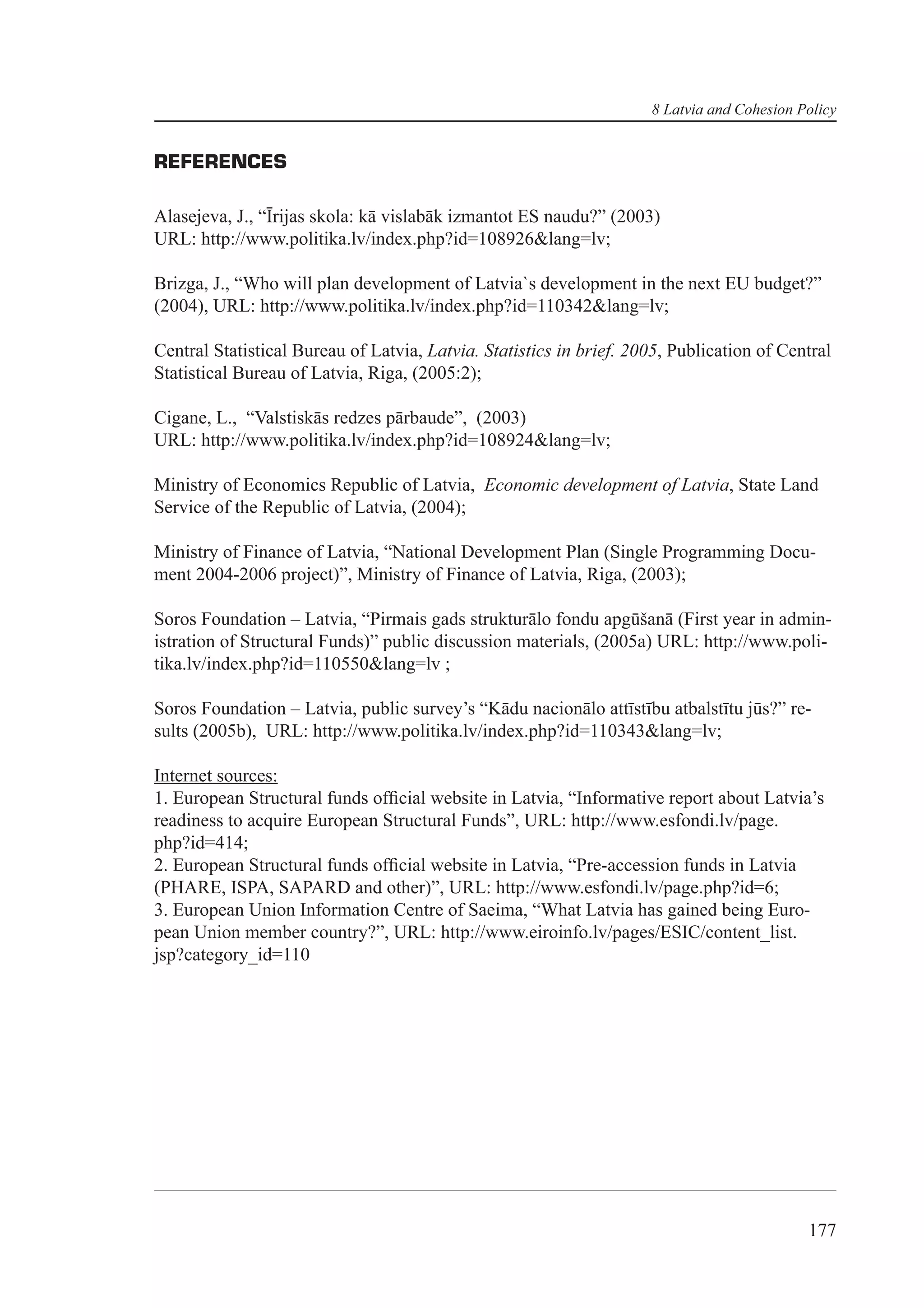 8 Latvia and Cohesion Policy


REFERENCES

Alasejeva, J., “Īrijas skola: kā vislabāk izmantot ES naudu?” (2003)
URL: http://www.politika.lv/index.php?id=108926&lang=lv;

Brizga, J., “Who will plan development of Latvia`s development in the next EU budget?”
(2004), URL: http://www.politika.lv/index.php?id=110342&lang=lv;

Central Statistical Bureau of Latvia, Latvia. Statistics in brief. 2005, Publication of Central
Statistical Bureau of Latvia, Riga, (2005:2);

Cigane, L., “Valstiskās redzes pārbaude”, (2003)
URL: http://www.politika.lv/index.php?id=108924&lang=lv;

Ministry of Economics Republic of Latvia, Economic development of Latvia, State Land
Service of the Republic of Latvia, (2004);

Ministry of Finance of Latvia, “National Development Plan (Single Programming Docu-
ment 2004-2006 project)”, Ministry of Finance of Latvia, Riga, (2003);

Soros Foundation – Latvia, “Pirmais gads strukturālo fondu apgūšanā (First year in admin-
istration of Structural Funds)” public discussion materials, (2005a) URL: http://www.poli-
tika.lv/index.php?id=110550&lang=lv ;

Soros Foundation – Latvia, public survey’s “Kādu nacionālo attīstību atbalstītu jūs?” re-
sults (2005b), URL: http://www.politika.lv/index.php?id=110343&lang=lv;

Internet sources:
1. European Structural funds ofﬁcial website in Latvia, “Informative report about Latvia’s
readiness to acquire European Structural Funds”, URL: http://www.esfondi.lv/page.
php?id=414;
2. European Structural funds ofﬁcial website in Latvia, “Pre-accession funds in Latvia
(PHARE, ISPA, SAPARD and other)”, URL: http://www.esfondi.lv/page.php?id=6;
3. European Union Information Centre of Saeima, “What Latvia has gained being Euro-
pean Union member country?”, URL: http://www.eiroinfo.lv/pages/ESIC/content_list.
jsp?category_id=110




                                                                                            177
 