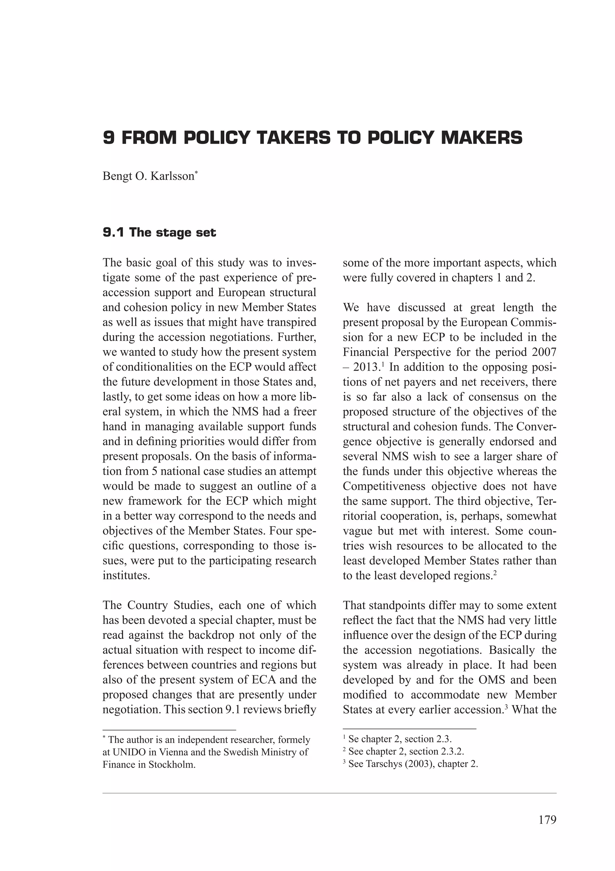 9 From Policy Takers to Policy Makers




9 FROM POLICY TAKERS TO POLICY MAKERS

Bengt O. Karlsson*



9.1 The stage set

The basic goal of this study was to inves-          some of the more important aspects, which
tigate some of the past experience of pre-          were fully covered in chapters 1 and 2.
accession support and European structural
and cohesion policy in new Member States            We have discussed at great length the
as well as issues that might have transpired        present proposal by the European Commis-
during the accession negotiations. Further,         sion for a new ECP to be included in the
we wanted to study how the present system           Financial Perspective for the period 2007
of conditionalities on the ECP would affect         – 2013.1 In addition to the opposing posi-
the future development in those States and,         tions of net payers and net receivers, there
lastly, to get some ideas on how a more lib-        is so far also a lack of consensus on the
eral system, in which the NMS had a freer           proposed structure of the objectives of the
hand in managing available support funds            structural and cohesion funds. The Conver-
and in deﬁning priorities would differ from         gence objective is generally endorsed and
present proposals. On the basis of informa-         several NMS wish to see a larger share of
tion from 5 national case studies an attempt        the funds under this objective whereas the
would be made to suggest an outline of a            Competitiveness objective does not have
new framework for the ECP which might               the same support. The third objective, Ter-
in a better way correspond to the needs and         ritorial cooperation, is, perhaps, somewhat
objectives of the Member States. Four spe-          vague but met with interest. Some coun-
ciﬁc questions, corresponding to those is-          tries wish resources to be allocated to the
sues, were put to the participating research        least developed Member States rather than
institutes.                                         to the least developed regions.2

The Country Studies, each one of which              That standpoints differ may to some extent
has been devoted a special chapter, must be         reﬂect the fact that the NMS had very little
read against the backdrop not only of the           inﬂuence over the design of the ECP during
actual situation with respect to income dif-        the accession negotiations. Basically the
ferences between countries and regions but          system was already in place. It had been
also of the present system of ECA and the           developed by and for the OMS and been
proposed changes that are presently under           modiﬁed to accommodate new Member
negotiation. This section 9.1 reviews brieﬂy        States at every earlier accession.3 What the

                                                    1
*
 The author is an independent researcher, formely     Se chapter 2, section 2.3.
                                                    2
at UNIDO in Vienna and the Swedish Ministry of        See chapter 2, section 2.3.2.
                                                    3
Finance in Stockholm.                                 See Tarschys (2003), chapter 2.




                                                                                                179
 