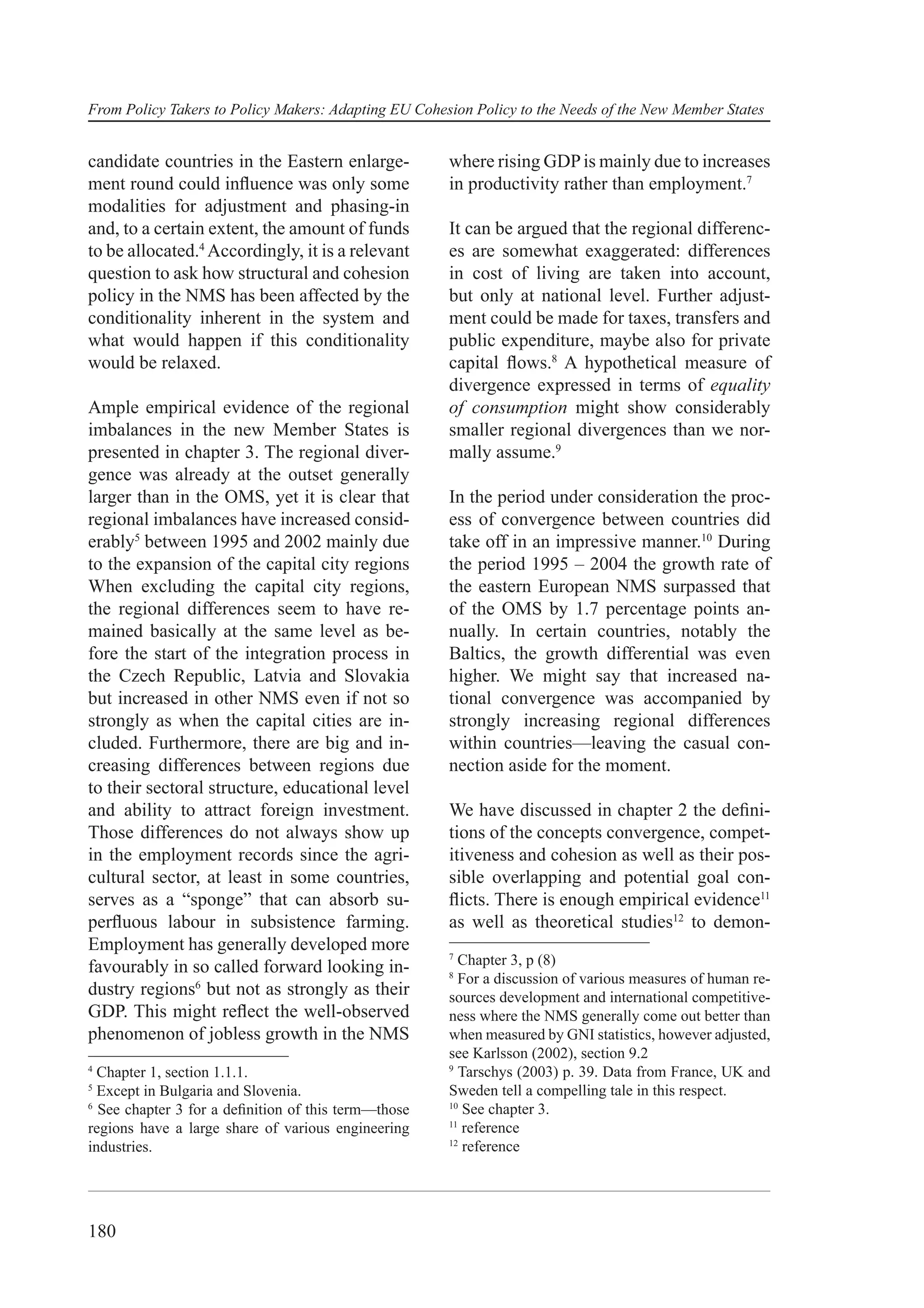 From Policy Takers to Policy Makers: Adapting EU Cohesion Policy to the Needs of the New Member States


candidate countries in the Eastern enlarge-           where rising GDP is mainly due to increases
ment round could inﬂuence was only some               in productivity rather than employment.7
modalities for adjustment and phasing-in
and, to a certain extent, the amount of funds         It can be argued that the regional differenc-
to be allocated.4 Accordingly, it is a relevant       es are somewhat exaggerated: differences
question to ask how structural and cohesion           in cost of living are taken into account,
policy in the NMS has been affected by the            but only at national level. Further adjust-
conditionality inherent in the system and             ment could be made for taxes, transfers and
what would happen if this conditionality              public expenditure, maybe also for private
would be relaxed.                                     capital ﬂows.8 A hypothetical measure of
                                                      divergence expressed in terms of equality
Ample empirical evidence of the regional              of consumption might show considerably
imbalances in the new Member States is                smaller regional divergences than we nor-
presented in chapter 3. The regional diver-           mally assume.9
gence was already at the outset generally
larger than in the OMS, yet it is clear that          In the period under consideration the proc-
regional imbalances have increased consid-            ess of convergence between countries did
erably5 between 1995 and 2002 mainly due              take off in an impressive manner.10 During
to the expansion of the capital city regions          the period 1995 – 2004 the growth rate of
When excluding the capital city regions,              the eastern European NMS surpassed that
the regional differences seem to have re-             of the OMS by 1.7 percentage points an-
mained basically at the same level as be-             nually. In certain countries, notably the
fore the start of the integration process in          Baltics, the growth differential was even
the Czech Republic, Latvia and Slovakia               higher. We might say that increased na-
but increased in other NMS even if not so             tional convergence was accompanied by
strongly as when the capital cities are in-           strongly increasing regional differences
cluded. Furthermore, there are big and in-            within countries—leaving the casual con-
creasing differences between regions due              nection aside for the moment.
to their sectoral structure, educational level
and ability to attract foreign investment.            We have discussed in chapter 2 the deﬁni-
Those differences do not always show up               tions of the concepts convergence, compet-
in the employment records since the agri-             itiveness and cohesion as well as their pos-
cultural sector, at least in some countries,          sible overlapping and potential goal con-
serves as a “sponge” that can absorb su-              ﬂicts. There is enough empirical evidence11
perﬂuous labour in subsistence farming.               as well as theoretical studies12 to demon-
Employment has generally developed more
                                                      7
favourably in so called forward looking in-             Chapter 3, p (8)
                                                      8
                                                        For a discussion of various measures of human re-
dustry regions6 but not as strongly as their          sources development and international competitive-
GDP. This might reﬂect the well-observed              ness where the NMS generally come out better than
phenomenon of jobless growth in the NMS               when measured by GNI statistics, however adjusted,
                                                      see Karlsson (2002), section 9.2
4                                                     9
  Chapter 1, section 1.1.1.                             Tarschys (2003) p. 39. Data from France, UK and
5
  Except in Bulgaria and Slovenia.                    Sweden tell a compelling tale in this respect.
6                                                     10
  See chapter 3 for a deﬁnition of this term—those       See chapter 3.
                                                      11
regions have a large share of various engineering        reference
                                                      12
industries.                                              reference




180
 